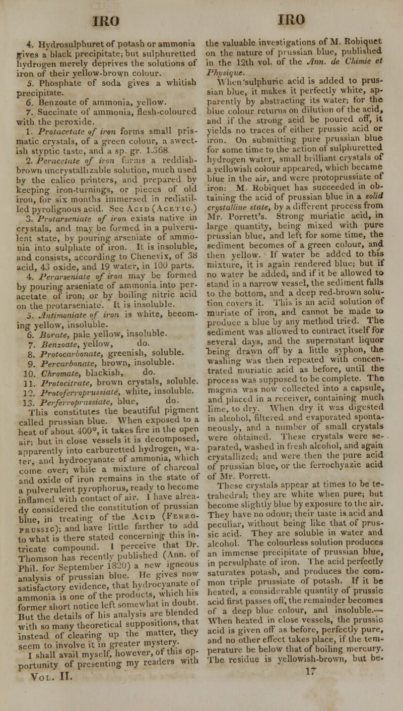 mo 4. Hydrosulphuret of potash or ammonia gives a'black precipitate; but sulphuretted hydrogen merely deprives the solutions of iron of their yellow-brown colour. 5. Phosphate of soda gives a whitish precipitate. 6. Benzoate of ammonia, yellow. 7. Succinate of ammonia, flesh-coloured with the peroxide. 1. Protacetate of iron forms small pris- matic crystals, of a green colour, a sweet- ish styptic taste, and a sp. gr. 1.368. 2. Peracetute of iron forms a reddish- brown uncrystallizable solution, much used by the calico printers, and prepared by keeping iron-turnings, or pieces of old iron, for six months immersed in redistil- led pyrolignous acid. See Acid (Acetic.) 3. Protarseniate of iron exists native in crystals, and may be formed in a pulveru- lent state, by pouring arseniate of ammo- nia into sulphate of iron. It is insoluble, and consists, according to Chenevix, of .38 acid, 43 oxide, and 19 water, in 100 parts. 4. Perarseniale of iron may be formed by pouring arseniate of ammonia into per- acetate of iron; or by boiling nitric acid on the protarseniate. It is insoluble. 5. Jntimoniate of iron is white, becom- ing yellow, insoluble. 6. Borate, pale yellow, insoluble. 7. Benzoate, yellow, do. 8. Protocarbo'nate, greenish, soluble. 9. Percarbonate, brown, insoluble. 10. Chromate, blackish, do. 11. Protocitrate, brown crystals, soluble. 12. Protoferroprussiate, white, insoluble. 13. Perferroprussiate, blue, do. This constitutes the beautiful pigment called prussian blue. When exposed to a heat of about 400°, it takes fire in the open air; but in close vessels it is decomposed, apparently into carburetted hydrogen, wa- ter, and hydrocyanate of ammonia, which come over; while a mixture of charcoal and oxide of iron remains in the state of a pulverulent pyrophorus, ready to become inflamed with contact of air. 1 have alrea- dy considered the constitution of prussian blue, in treating of the Acid (Ferro- prussic); and have little farther to add to what is there stated concerning this in- tricate compound. I perceive that Dr. Thomson has recently published (Ann. ot Phil for September 1820) a new igneous analysis of prussian blue. He gives now satisfactory evidence, that hydrocyanate of ammonia is one of the products, which Ins former short notice left somewhat in doubt. But the details of his analysis are blended with so many theoretical suppositions, that instead of clearing up the matter, they seem to involve it in greater mystery. I shall avail myself, however, ot this op- portunity of presenting my readers with Vol. II. IRQ the valuable investigations of M. Robiquet on the nature of prussian blue, published in the 12th vol. of the Ann. de Chimie et Physique. When'sulphuric acid is added to prus- sian blue, it makes it perfectly white, ap- parently by abstracting its water; for the blue colour returns on dilution of the acid, and if the strong acid be poured off, it yields no traces of either prussic acid or iron. On submitting pure prussian blue for some time to the action of sulphuretted hydrogen water, small brilliant crystals of a yellowish colour appeared, which became blue in the air, and were protoprussiate of iron: M. Robiquet has succeeded in ob- taining the acid of prussian blue in a solid crystalline state, by a different process from Mr. Porrett's. Strong muriatic acid, in large quantity, being mixed with pure prussian blue, and left for some time, the sediment becomes of a green colour, and then yellow. If water be added to this mixture, it is again rendered blue; but if no water be added, and if it be allowed to stand in a narrow vessel, the sediment falls to the bottom, and a deep red-brown solu- tion covers it. This is an acid solution of muriate of iron, and cannot be made to produce a blue by any method tried. The sediment was allowed to contract itself for several days, and the supernatant liquor being drawn off by a little syphon, the washing was then repeated with concen- trated muriatic acid as before, until the process was supposed to be complete. The magma was now collected into a capsule, and placed in a receiver, containing much lime, to dry. When dry it was digested in alcohol, filtered and evaporated sponta- neously, and a number of small crystals were obtained. These crystals were se- parated, washed in fresh alcohol, and again crystallized; and were then the pure acid of prussian blue, or the ferrochyazic acid of Mr. Porrett. These crystals appear at times to be te- trahedral; they are white when pure; but become slightly blue by exposure to the air. They have no odour; their taste is acid and peculiar, without being like that of prus- sic acid. They are soluble in water and alcohol. The colourless solution produces an immense precipitate of prussian blue, in persulphate of iron. The acid perfectly saturates potash, and produces the com- mon triple prussiate of potash. If it be heated, a considerable quantity of prussic acid first passes off, the remainder becomes of a deep blue colour, and insoluble.— When heated in close vessels, the prussic acid is given off as before, perfectly pure, and no other effect takes place, if the tem- perature be below that of boiling mercury. The residue is yellowish-brown, but be- 17