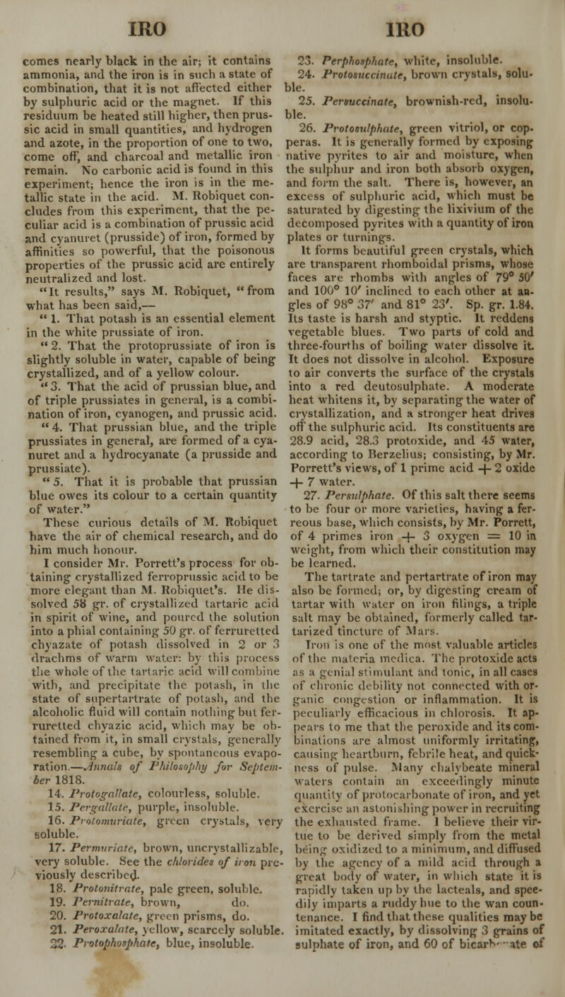 comes nearly black in the air; it contains ammonia, and the iron is in such a state of combination, that it is not affected either by sulphuric acid or the magnet. If this residuum be heated still higher, then prus- sic acid in small quantities, and hydrogen and azote, in the proportion of one to two, come off, and charcoal and metallic iron remain. No carbonic acid is found in this experiment; hence the iron is in the me- tallic state in the acid. M. Robiquet con- cludes from this experiment, that the pe- culiar acid is a combination of prussic acid and cyanuret (prusside) of iron, formed by affinities so powerful, that the poisonous properties of the prussic acid are entirely neutralized and lost. It results, says M. Robiquet, from what has been said,—  1. That potash is an essential element in the white prussiate of iron. 2. That the protoprussiate of iron is slightly soluble in water, capable of being crystallized, and of a yellow colour.  3. That the acid of prussian blue, and of triple prussiates in general, is a combi- nation of iron, cyanogen, and prussic acid.  4. That prussian blue, and the triple prussiates in general, are formed of a cya- nuret and a hydrocyanate (a prusside and prussiate).  5. That it is probable that prussian blue owes its colour to a certain quantity of water. These curious details of M. Robiquet have the air of chemical research, and do him much honour. I consider Mr. Porrett's process for ob- taining crystallized ferroprussic acid to be more elegant than M. Robiquet's. He dis- solved 58 gr. of crystallized tartaric acid in spirit of wine, and poured the solution into a phial containing 50 gr. of ferruretted chyazate of potash dissolved in 2 or 3 drachms of warm water: by this process the whole of the tartaric acid will combine with, and precipitate the potash, in the state of supertartrale of potash, and the alcoholic fluid will contain nothing but fer- ruretted chyazic acid, which may be ob- tained from it, in small crystals, generally resembling a cube, by spontaneous evapo- ration.—Annuls of Philosophy for Septem- ber 1818. 14. I'rotogallate, colourless, soluble. 15. Pergallate, purple, insoluble. 16. Proloimiriate, green crystals, very soluble. 17. Permnriate, brown, uncrystallizable, very soluble. See the chlorides of iron pre- viously described- 18. Protonitrate, pale green, soluble. 19. Pei-nitrate, brown, do. 20. Protoxalate, green prisms, do. 21. Peroxahite, yellow, scarcely soluble. 22. Protophosphate, blue, insoluble. 23. Perphosphate, white, insoluble. 24. Prolosuccinute, brown crystals, solu- ble. 25. Persuccinate, brownish-red, insolu- ble. 26. Protosulphute, green vitriol, or cop. peras. It is generally formed by exposing native pyrites to air and moisture, when the sulphur and iron both absorb oxygen, and form the salt. There is, however, an excess of sulphuric acid, which must be saturated by digesting the lixivium of the decomposed pyrites with a quantity of iron plates or turnings. It forms beautiful green crystals, which are transparent rhomboidal prisms, whose faces are rhombs with angles of 79° 50' and 100° 10' inclined to each other at an- gles of 98° 37' and 81° 23'. Sp. gr. 1.84. Its taste is harsh and styptic. It reddens vegetable blues. Two parts of cold and three-fourths of boiling water dissolve it. It does not dissolve in alcohol. Exposure to air converts the surface of the crystals into a red deutosulphate. A moderate heat whitens it, by separating the water of crystallization, and a stronger heat drives off the sulphuric acid. Its constituents are 28.9 acid, 28.3 protoxide, and 45 water, according to Berzelius; consisting, by Mr. Porrett's views, of 1 prime acid + 2 oxide -r- 7 water. 27. Persulphate. Of this salt there seems to be four or more varieties, having a fer- reous base, which consists, by Mr. Porrett, of 4 primes iron -f- 3 oxygen = 10 in weight, from which their constitution may be learned. The tartrate and pertartrate of iron may also be formed; or, by digesting cream of tartar with water on iron filings, a triple salt may be obtained, formerly called tar- tarized tincture of Mars. Iron is one of the most valuable articles of the materia medica. The protoxide acts as a genial stimulant and tonic, in all cases of chronic debility not connected with or- ganic congestion or inflammation. It is peculiarly efficacious in chlorosis. It ap- pears to me that the peroxide and its com- binations are almost uniformly irritating, causing heartburn, febrile heat, and quick- ness of pulse. Many chalybeate mineral waters contain an exceedingly minute quantity of protocarbonate of iron, and yet exercise an astonishing power in recruiting the exhausted frame. 1 believe their vir- tue to be derived simply from the metal being oxidized to a minimum, and diffused by the agency of a mild arid through a great body of water, in which state it is rapidly taken up by the lacteals, and spee- dily imparts a ruddy hue to the wan coun- tenance. I find that these qualities may be imitated exactly, by dissolving 3 grains of sulphate of iron, and 60 of bicarV ate of