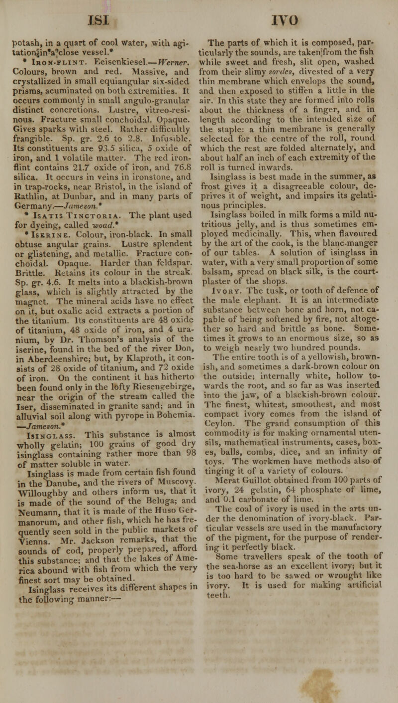 JSI IVO potash, in a quart of cool water, with agi- tationjjin'a'close vessel.* * Iron-flint. Eeisenkiesel.— Werner. Colours, brown and red. Massive, and crystallized in small equiangular six-sided prisms, acuminated on both extremities. It occurs commonly in small angulo-granular distinct concretions. Lustre, vitreo-resi- The parts of which it is composed, par- ticularly the sounds, are taken;from the fish while sweet and fresh, slit open, washed from their slimy sorties, divested of a very thin membrane which envelops the sound, and then exposed to stiffen a little in the air. In this state they are formed into rolls about the thickness of a finger, and in nous. Fracture small conchoidal. Opaque, length according to the intended size of Gives sparks with steel, Rather difficultly the slaple: a thin membrane is generally frangible. Sp. gr. 2.6 to 2.8. Infusible, selected for the centre of the roll, round Its constituents are 93.5 silica, 5 oxide of which the rest are folded alternately, and iron, and 1 volatile matter. The red iron- about half an inch of each extremity of the flint contains 21.7 oxide of iron, and 76.8 roll is turned inwards, silica. It occurs in veins in ironstone, and Isinglass is best made in the summer, as in trap-rocks, near Bristol, in the island of frost gives it a disagreeable colour, de- Rathlin, at Dunbar, and in many parts of prives it of weight, and impairs its gelati- Germany.—Jameson.* nous principles. • Isatis Tinctoria. The plant used Isinglass boiled in milk forms a mild nu- for dyeing, called -woad.* •Iskrine. Colour, iron-black. In small obtuse angular grains. Lustre splendent or glistening, and metallic. Fracture con- choidal. Opaque. Harder than feldspar. Brittle. Retains its colour in the streak Sp. gr. 4.6. It melts into a blackish-brown glass, which is slightly attracted by the magnet. The mineral acids have no effect tritious jelly, and is thus sometimes em- ployed medicinally. This, when flavoured by the art of the cook, is the blanc-manger of our tables. A solution of isinglass in water, with a very small proportion of some balsam, spread on black silk, is the court- plaster of the shops. Ivory. The tusk, or tooth of defence of the male elephant. It is an intermediate on it, but oxalic acid extracts a portion of substance between bone and horn, not ca- the titanium. Its constituents are 48 oxide pable of being softened by fire, not altoge- of titanium, 48 oxide of iron, and 4 ura- ther so hard and brittle as bone. Some- nium, by Dr. Thomson's analysis of the times it grows to an enormous size, so as iserine, found in the bed of the river Don, to weigh nearly two hundred pounds. in Aberdeenshire; but, by Klaproth, it con- The entire tooth is of a yellowish, brown- sists of 28 oxide of titanium, and 72 oxide ish, and sometimes a dark-brown colour on of iron. On the continent it has hitherto the outside; internally white, hollow to- been found only in the lofty Riesenerebirge, wards the root, and so far as was inserted near the origin of the stream called the into the jaw, of a blackish-brown colour. Iser, disseminated in granite sand; and in The finest, whitest, smoothest, and most alluvial soil along with pyrope in Bohemia, compact ivory comes from the island of —Jameson* Ceylon. The grand consumption of this Isinglass. This substance is almost commodity is for making ornamental uten- wholly gelatin; 100 grains of good dry sils, mathematical instruments, cases, box- isinglass containing rather more than 98 es, balls, combs, dice, and an infinity of of matter soluble in water. toys. The workmen have methods also of Isinglass is made from certain fish found tinging it of a variety of colours. in the Danube, and the rivers of Muscovy. Merat Guillot obtained from 100 parts of Willoughby and others inform us, that it ivory, 24 gelatin, 64 phosphate of lime, is made of the sound of the Beluga; and and 0.1 carbonate of lime. Neumann that it is made of the Huso der- The coal of ivory is used in the arts un- manorum' and other fish, which he has fre- der the denomination of ivory-black. Par- auently seen sold in the public markets of ticular vessels are used in the manufactory Vienna Mr Jackson remarks, that the of the pigment, for the purpose of render- sounds of cod, properly prepared, afford ing it perfectly black, this substance; and that the lakes of Ame- borne travellers speak of the tooth of rica abound with fish from which the very finest sort may be obtained. Isinglass receives its different shapes in the following manner:— the sea-horse as an excellent ivory; but it is too hard to be sawed or wrought like ivory. It is used for making artificial teeth.