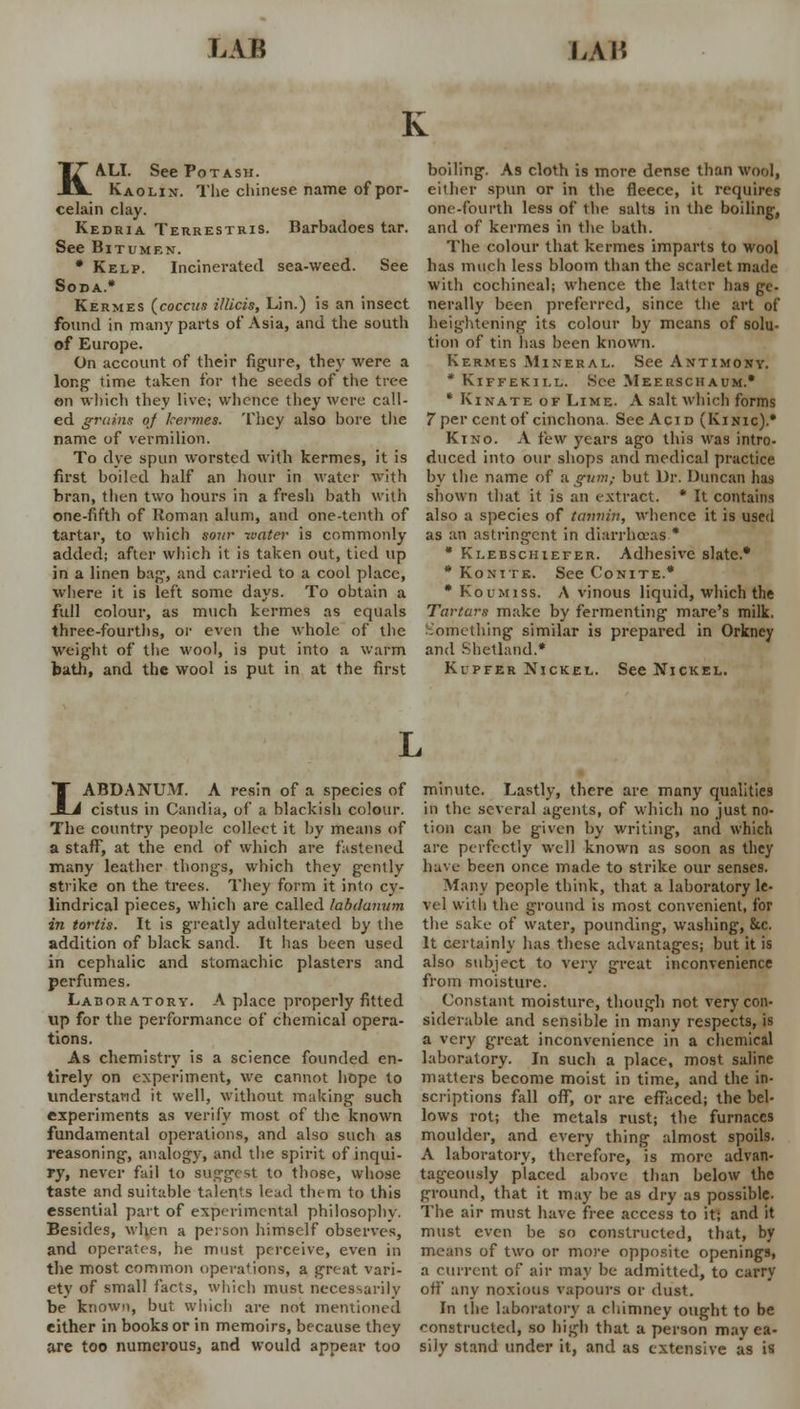 KALI. See Potash. Kaolin. The Chinese name of por- celain clay. Kedria Terrestris. Barbadoes tar. See Bitumen. • Kelp. Incinerated sea-weed. See Soda.* Kermes (coccus illicis, Lin.) is an insect found in many parts of Asia, and the south of Europe. On account of their figure, they were a long time taken for the seeds of the tree en which they live; whence they were call- ed grains of kermes. They also bore the name of vermilion. To dye spun worsted with kermes, it is first boiled half an hour in water with bran, then two hours in a fresh bath with one-fifth of Roman alum, and one-tenth of tartar, to which sour water is commonly added; after which it is taken out, tied up in a linen bag, and carried to a cool place, where it is left some days. To obtain a full colour, as much kermes as equals three-fourths, or even the whole of the Weight of the wool, is put into a warm bath, and the wool is put in at the first boiling. As cloth is more dense than wool, either spun or in the fleece, it requires one-fourth less of the salts in the boiling, and of kermes in the bath. The colour that kermes imparts to wool has much less bloom than the scarlet made with cochineal; whence the latter has ge- nerally been preferred, since the art of heightening its colour by means of solu- tion of tin has been known. Kermes Mineral. See Antimony. * Kiffekill. See Meerschaum.* * Kinate of Lime. A salt which forms 7per cent of cinchona. See Acid (Kinic).* Kino. A few years ago this was intro- duced into our shops and medical practice by the name of a gum; but Dr. Duncan has shown that it is an extract. * It contains also a species of tannin, whence it is used as an astringent in diarrhoeas.* * Klebschiefer. Adhesive slate.* * Konite. See Conite.* * Koumiss. A vinous liquid, which the Tartars make by fermenting mare's milk. Something similar is prepared in Orkney and Shetland.* Kupfer Nickel. See Nickel. LABDANUM. A resin of a species of cistus in Candia, of a blackish colour. The country people collect it by means of a staff, at the end of which are fastened many leather thongs, which they gently strike on the trees. They form it into cy- lindrical pieces, which are called labdunum in tortis. It is greatly adulterated by the addition of black sand. It has been used in cephalic and stomachic plasters and perfumes. Laboratory. A place properly fitted up for the performance of chemical opera- tions. As chemistry is a science founded en- tirely on experiment, we cannot hope to understand it well, without making such experiments as verily most of the known fundamental operations, and also such as reasoning, analogy, and the spirit of inqui- ry, never fail to suggest to those, whose taste and suitable talents lead them to this essential part of experimental philosophy. Besides, when a person himself observes, and operates, he must perceive, even in the most common operations, a great vari- ety of small facts, which must necessarily be known, but which are not mentioned either in books or in memoirs, because they are too numerous, and would appear too minute. Lastly, there are many qualities in the several agents, of which no just no- tion can be given by writing, and which are perfectly well known as soon as they have been once made to strike our senses. Many people think, that a laboratory le- vel with the ground is most convenient, for the sake of water, pounding, washing, he. It certainly has these advantages; but it is also subject to very great inconvenience from moisture. Constant moisture, though not very con- siderable and sensible in many respects, is a very great inconvenience in a chemical laboratory. In such a place, most saline matters become moist in time, and the in- scriptions fall off, or are effaced; the bel- lows rot; the metals rust; the furnaces moulder, and every thing almost spoils. A laboratory, therefore, is more advan- tageously placed above than below the ground, that it may be as dry as possible- The air must have free access to it; and it must even be so constructed, that, by means of two or more opposite openings, a current of air may be admitted, to carry off any noxious vapours or dust. In the laboratory a chimney ought to be constructed, so high that a person may ea- sily stand under it, and as extensive as is