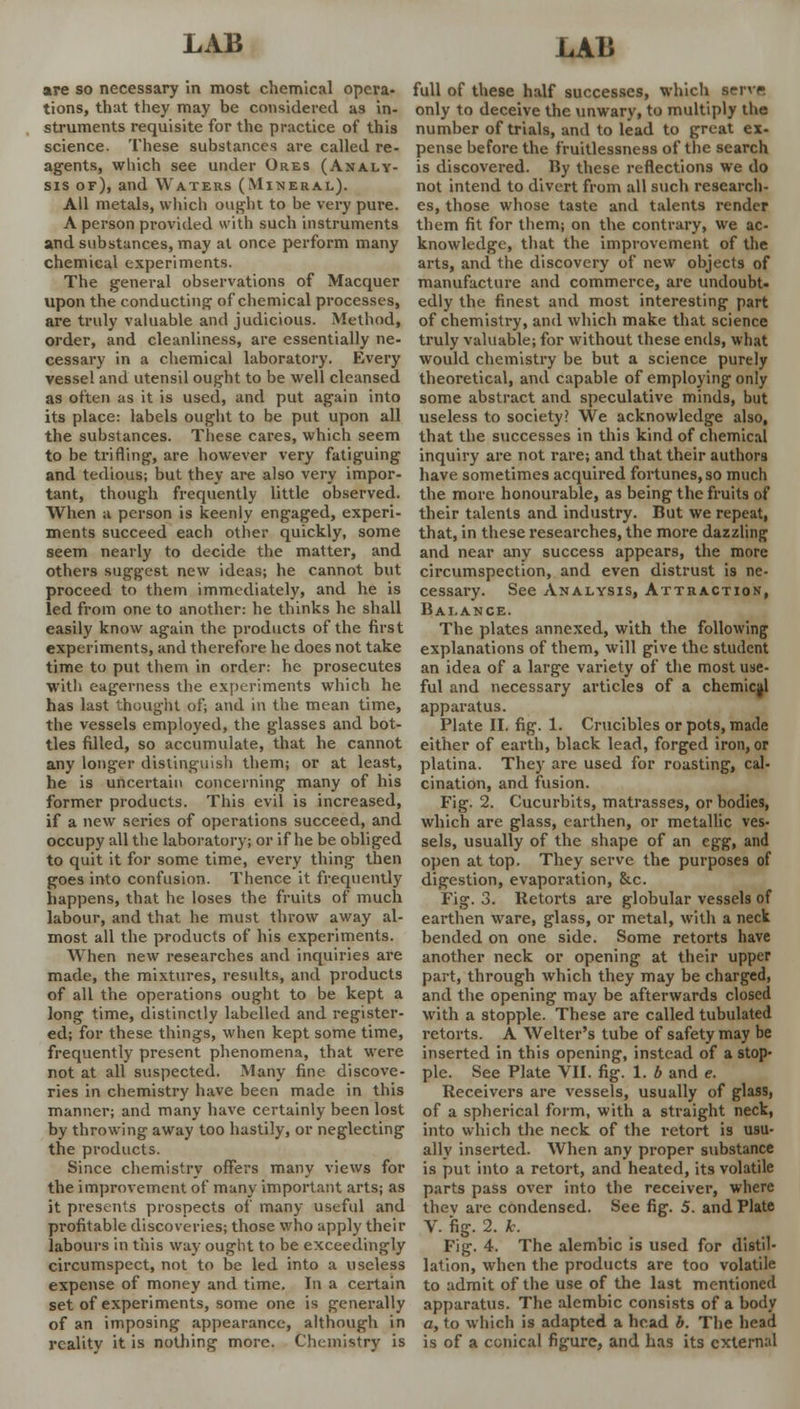 are so necessary in most chemical opera- tions, that they may be considered as in- struments requisite for the practice of this science. These substances are called re- agents, which see under Ores (Analy- sis of), and Waters (Mineral). All metals, which ought to be very pure. A person provided with such instruments and substances, may al once perform many chemical experiments. The general observations of Macquer upon the conducting of chemical processes, are truly valuable and judicious. Method, order, and cleanliness, are essentially ne- cessary in a chemical laboratory. Every vessel and utensil ought to be well cleansed as often as it is used, and put again into its place: labels ought to be put upon all the substances. These cares, which seem to be trifling, are however very fatiguing and tedious; but they are also very impor- tant, though frequently little observed. When a person is keenly engaged, experi- ments succeed each other quickly, some seem nearly to decide the matter, and others suggest new ideas; he cannot but proceed to them immediately, and he is led from one to another: he thinks he shall easily know again the products of the first experiments, and therefore he does not take time to put them in order: he prosecutes with eagerness the experiments which he has last thought of; and in the mean time, the vessels employed, the glasses and bot- tles filled, so accumulate, that he cannot any longer distinguish them; or at least, he is uncertain concerning many of his former products. This evil is increased, if a new series of operations succeed, and occupy all the laboratory; or if he be obliged to quit it for some time, every thing then goes into confusion. Thence it frequently happens, that he loses the fruits of much labour, and that he must throw away al- most all the products of his experiments. When new researches and inquiries are made, the mixtures, results, and products of all the operations ought to be kept a long time, distinctly labelled and register- ed; for these things, when kept some time, frequently present phenomena, that were not at all suspected. Many fine discove- ries in chemistry have been made in this manner; and many have certainly been lost by throwing away too hastily, or neglecting the products. Since chemistry offers many views for the improvement of many important arts; as it presents prospects of many useful and profitable discoveries; those who apply their labours in this way ought to be exceedingly circumspect, not to be led into a useless expense of money and time. In a certain set of experiments, some one is generally of an imposing appearance, although in reality it is nothing more. Chemistry is full of these half successes, which servp. only to deceive the unwary, to multiply the number of trials, and to lead to great ex- pense before the fruitlessness of the search is discovered. By these reflections we do not intend to divert from all such research- es, those whose taste and talents render them fit for them; on the contrary, we ac- knowledge, that the improvement of the arts, and the discovery of new objects of manufacture and commerce, are undoubt- edly the finest and most interesting part of chemistry, and which make that science truly valuable; for without these ends, what would chemistry be but a science purely theoretical, and capable of employing only some abstract and speculative minds, but useless to society? We acknowledge also, that the successes in this kind of chemical inquiry are not rare; and that their authors have sometimes acquired fortunes, so much the more honourable, as being the fruits of their talents and industry. But we repeat, that, in these researches, the more dazzling and near any success appears, the more circumspection, and even distrust is ne- cessary. See Analysis, Attraction, Balance. The plates annexed, with the following explanations of them, will give the student an idea of a large variety of the most use- ful and necessary articles of a chemical apparatus. Plate II. fig. 1. Crucibles or pots, made either of earth, black lead, forged iron, or platina. They are used for roasting, cal- cination, and fusion. Fig. 2. Cucurbits, matrasses, or bodies, which are glass, earthen, or metallic ves- sels, usually of the shape of an egg, and open at top. They serve the purposes of digestion, evaporation, &c. Fig. 3. Retorts are globular vessels of earthen ware, glass, or metal, with a neck bended on one side. Some retorts have another neck or opening at their upper part, through which they may be charged, and the opening may be afterwards closed with a stopple. These are called tubulated retorts. A Welter's tube of safety may be inserted in this opening, instead of a stop- ple. See Plate VII. fig. 1. b and e. Receivers are vessels, usually of glass, of a spherical form, with a straight neck, into which the neck of the retort is usu- ally inserted. When any proper substance is put into a retort, and heated, its volatile parts pass over into the receiver, where thev are condensed. See fig. 5. and Plate V. fig. 2. k. Fig. 4. The alembic is used for distil- lation, when the products are too volatile to admit of the use of the last mentioned apparatus. The alembic consists of a body a, to which is adapted a head b. The head is of a conical figure, and has its external