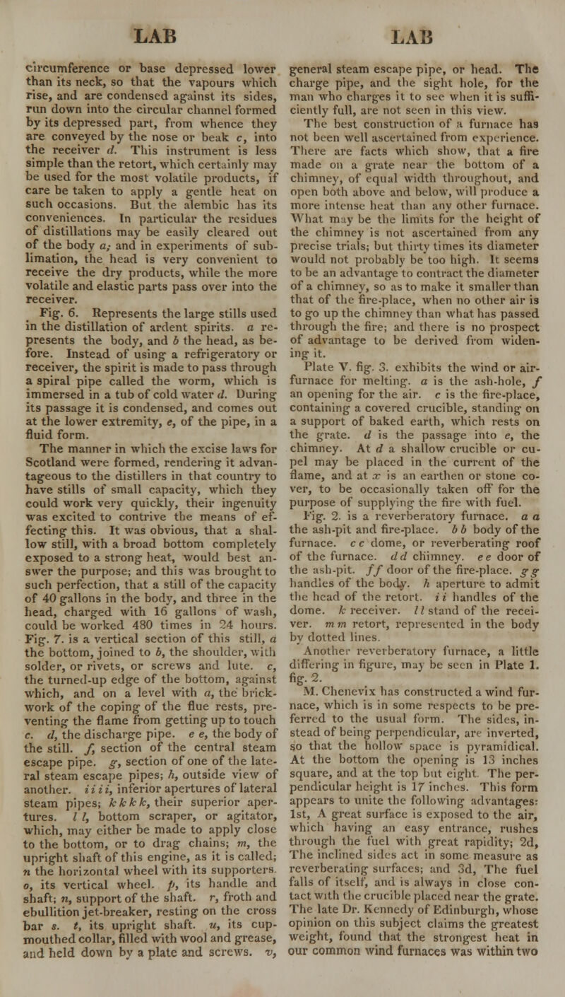 circumference or base depressed lower than its neck, so that the vapours which rise, and are condensed against its sides, run down into the circular channel formed by its depressed part, from whence they are conveyed by the nose or beak c, into the receiver d. This instrument is less simple than the retort, which certainly may be used for the most volatile pi-oducts, if care be taken to apply a gentle heat on such occasions. But the alembic has its conveniences. In particular the residues of distillations may be easily cleared out of the body a,- and in experiments of sub- limation, the head is very convenient to receive the dry products, while the more volatile and elastic parts pass over into the receiver. Fig. 6. Represents the large stills used in the distillation of ardent spirits, a re- presents the body, and b the head, as be- fore. Instead of using a refrigeratory or receiver, the spirit is made to pass through a spiral pipe called the worm, which is immersed in a tub of cold water d. During its passage it is condensed, and comes out at the lower extremity, <r, of the pipe, in a fluid form. The manner in which the excise laws for Scotland were formed, rendering it advan- tageous to the distillers in that country to have stills of small capacity, which they could work very quickly, their ingenuity was excited to contrive the means of ef- fecting this. It was obvious, that a shal- low still, with a broad bottom completely exposed to a strong heat, would best an- swer the purpose; and this was brought to such perfection, that a still of the capacity of 40 gallons in the body, and three in the head, charged with 16 gallons of wash, could be worked 480 times in 24 hours. Fig. 7. is a vertical section of this still, a the bottom, joined to b, the shoulder, with solder, or rivets, or screws and lute, c, the turned-up edge of the bottom, against which, and on a level with a, the brick- work of the coping of the flue rests, pre- venting the flame from getting up to touch c. d, the discharge pipe, e e, the body of the still. /, section of the central steam escape pipe, g, section of one of the late- ral steam escape pipes; h, outside view of another, i i i i, inferior apertures of lateral steam pipes; kkkk, their superior aper- tures. I I, bottom scraper, or agitator, which, may either be made to apply close to the bottom, or to drag chains; m, the upright shaft of this engine, as it is called; n the horizontal wheel with its supporters o, its vertical wheel, p, its handle and shaft; n, support of the shaft, r, froth and ebullition jet-breaker, resting on the cross bar s. t, its upright shaft, w, its cup- mouthed collar, filled with wool and grease, and held down by a plate and screws, v, general steam escape pipe, or head. The charge pipe, and the sight hole, for the man who charges it to see when it is suffi- ciently full, are not seen in this view. The best construction of a furnace has not been well ascertained from experience. There are facts which show, that a fire made on a grate near the bottom of a chimney, of equal width throughout, and open both above and below, will produce a more intense heat than any other furnace. What m:iy be the limits for the height of the chimney is not ascertained from any precise trials; but thirty times its diameter would not probably be too high. It seems to be an advantage to contract the diameter of a chimney, so as to make it smaller than that of the fire-place, when no other air is to go up the chimney than what has passed through the fire; and there is no prospect of advantage to be derived from widen- ing it. Plate V. fig. 3. exhibits the wind or air- furnace for melting, a is the ash-hole, f an opening for the air. c is the fire-place, containing a covered crucible, standing on a support of baked earth, which rests on the grate, d is the passage into e, the chimney. At d a shallow crucible or cu- pel may be placed in the current of the flame, and at x is an earthen or stone co- ver, to be occasionally taken off for the purpose of supplying the fire with fuel. Fig. 2. is a reverberatory furnace, a a the ash-pit and fire-place, b b body of the furnace, c c dome, or reverberating roof of the furnace, d d chimney, ee door of the ash-pit. ff door of the fire-place, gg handles of the body, h aperture to admit the head of the retort, ii handles of the dome, k receiver. II stand of the recei- ver, m m retort, represented in the body by dotted lines. Another reverberatory furnace, a little differing in figure, may be seen in Plate 1. fig. 2. M. Chenevix has constructed a wind fur- nace, which is in some i-espects to be pre- ferred to the usual form. The sides, in- stead of being perpendicular, are inverted, so that the hollow space is pyramidical. At the bottom the opening is 13 inches square, and at the top but eight The per- pendicular height is 17 inches. This form appears to unite the following advantages: 1st, A great surface is exposed to the air, which having an easy entrance, rushes through the fuel with great rapidity; 2d, The inclined sides act in some measure as reverberating surfaces; and 3d, The fuel falls of itself, and is always in close con- tact with the crucible placed near the grate. The late Dr. Kennedy of Edinburgh, whose opinion on this subject claims the greatest weight, found that the strongest heat in our common wind furnaces was within two