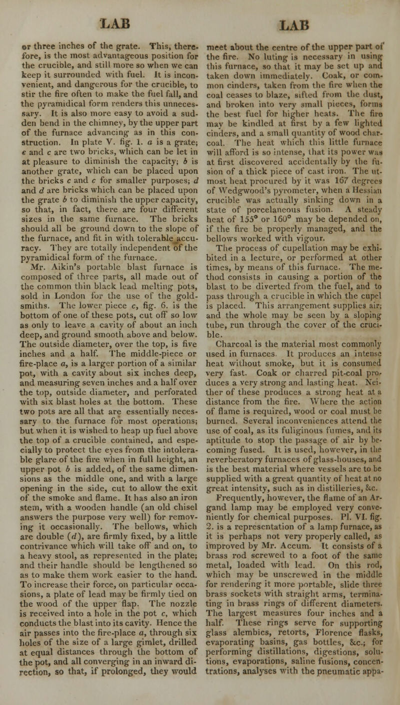 or three inches of the grate. This, there- fore, is the most advantageous position for the crucible, and still more so when we can keep it surrounded with fuel. It is incon- venient, and dangerous for the crucible, to stir the fire often to make the fuel fall, and the pyramidical form renders this unneces- sary. It is also more easy to avoid a sud- den bend in the chimney, by the upper part of the furnace advancing as in this con- struction. In plate V. fig. 1. a is a grate; e and c are two bricks, which can be let in at pleasure to diminish the capacity; b is another grate, which can be placed upon the bricks c and c for smaller purposes; d and d are bricks which can be placed upon the grate b to diminish the upper capacity, so that, in fact, there are four different sizes in the same furnace. The bricks should all be ground down to the slope of the furnace, and fit in with tolerable accu- racy. They are totally independent of the pyramidical form of the furnace. Mr. Aikin's portable blast furnace is composed of three parts, all made out of the common thin black lead melting pots, sold in London for the use of the gold- smiths. The lower piece c, fig. 6. is the bottom of one of these pots, cut off so low as only to leave a cavity of about an inch deep, and ground smooth above and below. The outside diameter, over the top, is five inches and a half. The mid die-piece or fire-place a, is a larger portion of a similar pot, with a cavity about six inches deep, and measuring seven inches and a half over the top, outside diameter, and perforated with six blast holes at the bottom. These two pots are all that are essentially neces- sary to the furnace for most operations; but when it is wished to heap up fuel above the top of a crucible contained, and espe- cially to protect the eyes from the intolera- ble glare of the fire when in full height, an upper pot b is added, of the same dimen- sions as the middle one, and with a large opening in the side, cut to allow the exit of the smoke and flame. It has also an iron stem, with a wooden handle (an old chisel answers the purpose very well) for remov- ing it occasionally. The bellows, which are double (d), are firmly fixed, by a little contrivance which will take off and on, to a heavy stool, as represented in the plate; and their handle should be lengthened so as to make them work easier to the hand. To increase their force, on particular occa- sions, a plate of lead may be firmly tied on the wood of the upper flap. The nozzle is received into a hole in the pot c, which conducts the blast into its cavity. Hence the air passes into the fire-place a, through six holes of the size of a large gimlet, drilled at equal distances through the bottom of the pot, and all converging in an inward di- rection, so that, if prolonged, they would meet about the centre of the upper part of the fire. No luting is necessary in using this furnace, so that it may be set up and taken down immediately. Coak, or com- mon cinders, taken from the fire when the coal ceases to blaze, sifted from the dust, and broken into very small pieces, forms the best fuel for higher heats. The fire may be kindled at first by a few lighted cinders, and a small quantity of wood char- coal. The heat which this little furnace will afford is so intense, that its power was at first discovered accidentally by the fu- sion of a thick piece of cast iron. The ut- most heat procured by it was 167 degrees of Wedgwood's pyrometer, when a Hessian crucible was actually sinking down in a state of porcelaneous fusion. A steady heat of 155° or 160° may be depended on, if the fire be properly managed, and the bellows worked with vigour. The process of cupellation may be exhi- bited in a lecture, or performed at other times, by means of this furnace. The me- thod consists in causing a portion of the blast to be diverted from the fuel, and to pass through a crucible in which the cupel is placed. This arrangement supplies air; and the whole may be seen by a sloping tube, run through the cover of the cruci- ble. Charcoal is the material most commonly used in furnaces. It produces an intense heat without smoke, but it is consumed very fast. Coak or charred pit-coal pro- duces a very strong and lasting heat. Nei- ther of these produces a strong heat at a distance from the fire. Where the action of flame is required, wood or coal must be burned. Several inconveniences attend the use of coal, as its fuliginous fumes, and its aptitude to stop the passage of air by be- coming fused. It is used, however, in the reverberatory furnaces of glass-houses, and is the best material where vessels are to be supplied with a great quantity of heat at no great intensity, such as in distilleries, kc. Frequently, however, the flame of an Ar- gand lamp may be employed very conve- niently for chemical purposes. PI. VI. fig. 2. is a representation of a lamp furnace, as it is perhaps not very properly called, as improved by Mr. Accum. It consists of a brass rod screwed to a foot of the same metal, loaded with lead. On this rod, which may be unscrewed in the middle for rendering it more portable, slide three brass sockets with straight arms, termina- ting in brass rings of different diameters. The largest measures four inches and a half. These rings serve for supporting glass alembics, retorts, Florence flasks, evaporating basins, gas bottles, &c.; for performing distillations, digestions, solu- tions, evaporations, saline fusions, concen- trations, analyses with the pneumatic appa-