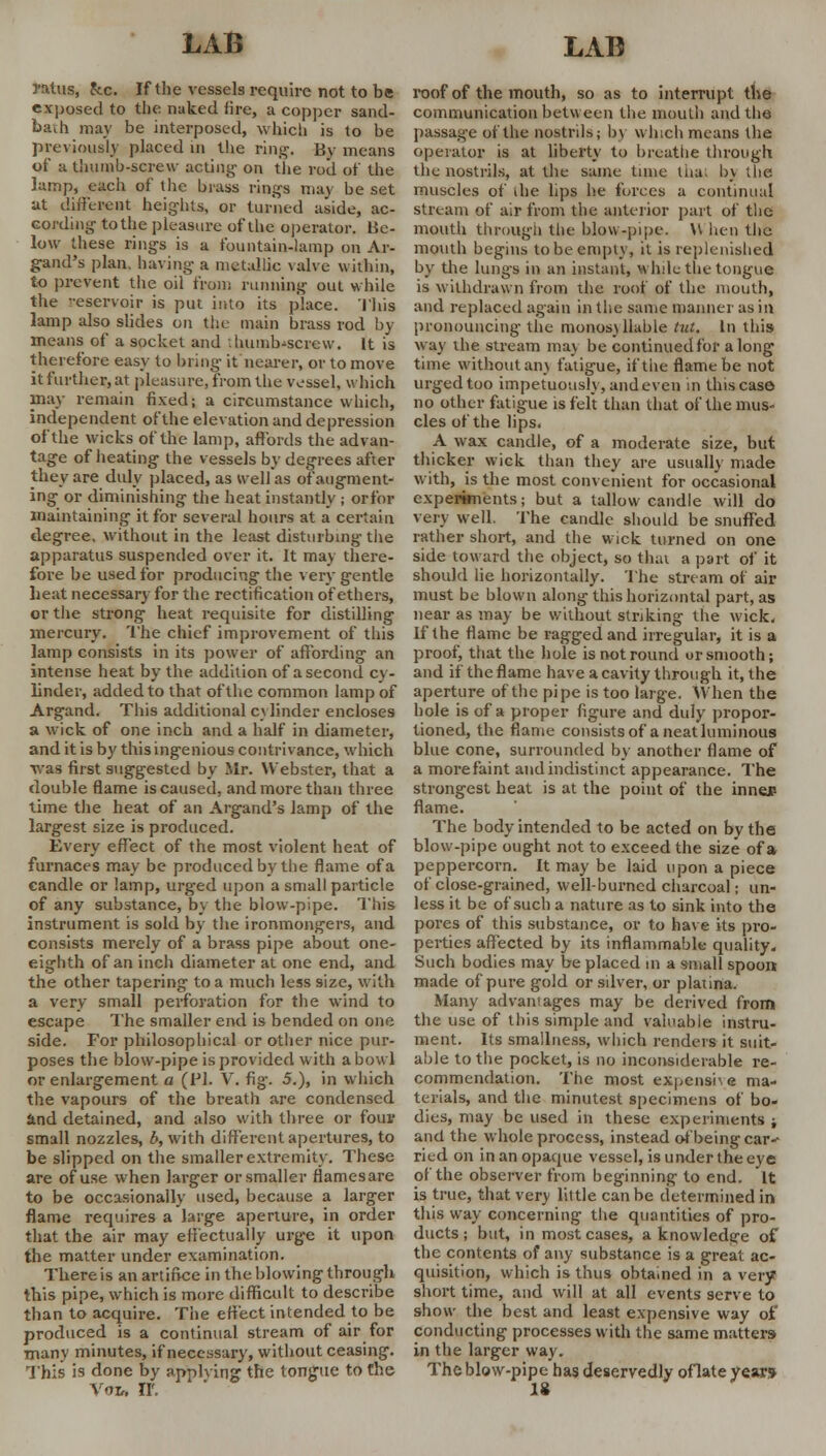 yatus, fcc. If the vessels require not to be exposed to the naked fire, a copper sand- bath may be interposed, which is to be previously placed m the ring. By means of a thumb-screw acting on the rod of the lamp, each of the brass rings may be set at different heights, or turned aside, ac- cording- to the pleasure of the operator. He- low these rings is a fountain-lamp on Ar- gand's plan, having a metallic valve within, to prevent the oil from running out while the reservoir is put into its place. This lamp also slides on the main brass rod by means of a socket and .hunib-screw. It is therefore easy to bring it nearer, or to move it further, at pleasure, from the vessel, which may remain fixed; a circumstance which, independent of the elevation and depression of the wicks of the lamp, affords the advan- tage of heating the vessels by degrees after they are duly placed, as Well as of augment- ing or diminishing the heat instantly ; or for maintaining it for several hours at a certain degree, without in the least disturbing the apparatus suspended over it. It may there- fore be used for producing the very gentle heat necessary for the rectification of ethers, or the strong heat requisite for distilling mercury. The chief improvement of this lamp consists in its power of affording an intense heat by the addition of a second cy- linder, added to that of the common lamp of Argand. This additional cylinder encloses a wick of one inch and a half in diameter, and it is by this ingenious contrivance, which was first suggested by Mr. Webster, that a double flame is caused, and more than three time the heat of an Argand's lamp of the largest size is produced. Every effect of the most violent heat of furnaces may be produced by the flame of a candle or lamp, urged upon a small particle of any substance, by the blow-pipe. This instrument is sold by the ironmongers, and consists merely of a brass pipe about one- eighth of an inch diameter at one end, and the other tapering to a much less size, with a very small perforation for the wind to escape The smaller end is bended on one side. For philosophical or other nice pur- poses the blow-pipe is provided with a bowl or enlargement a (PI. V. fig. 5.), in which the vapours of the breath are condensed and detained, and also with three or four small nozzles, b, with different apertures, to be slipped on the smaller extremity. These are of use when larger or smaller flamesare to be occasionally used, because a larger flame requires a large aperture, in order that the air may effectually urge it upon the matter under examination. There is an artifice in the blowing through this pipe, which is more difficult to describe than to acquire. The effect intended to be produced is a continual stream of air for many minutes, if necessary, without ceasing. This is done by applying the tongue to the VOIr. II'. roof of the mouth, so as to interrupt the communication between the mouth and the passage of the nostrils; by which means the operator is at liberty to breathe through the nostrils, at the same tune thai by the muscles of die lips he forces a continual stream of air from the anterior part of the mouth through the blow-pipe. \\ hen the mouth begins to be empty, it is replenished by the lungs in an instant, while the tongue is withdrawn from the roof of the mouth, and replaced again in the same manner as in pronouncing the monosyllable tut. In this way the stream ma) be continued for along time without an) fatigue, if the flame be not urged too impetuous!), and even in this case no other fatigue is felt than that of the mus- cles of the lips. A wax candle, of a moderate size, but thicker wick than they are usually made with, is the most convenient for occasional experiments; but a tallow candle will do very well. The candle should be snuffed rather short, and the w ick turned on one side toward the object, so thai a part of it should lie horizontally. The stream of air must be blown along this horizontal part, as near as may be without striking the wick. If the flame be ragged and irregular, it is a proof, that the hole is not round ur smooth; and if the flame have a cavity through it, the aperture of the pipe is too large. When the hole is of a proper figure and duly propor- tioned, the flame consists of a neat luminous blue cone, surrounded by another flame of a more faint and indistinct appearance. The strongest heat is at the point of the inner- flame. The body intended to be acted on by the blow-pipe ought not to exceed the size of a peppercorn. It may be laid upon a piece of close-grained, well-burned charcoal; un- less it be of such a nature as to sink into the pores of this substance, or to have its pro- perties affected by its inflammable quality- Such bodies may be placed in a small spoon made of pure gold or silver, or platina. Many advantages may be derived from the use of this simple and valuable instru- ment. Its smallness, which renders it suit- able to the pocket, is no inconsiderable re- commendation. The most expensive ma- terials, and the minutest specimens of bo- dies, may be used in these experiments ; and the whole process, instead of being car-- ried on in an opaque vessel, is under the eve of the observer from beginning to end. It is true, that very little can be determined in this wray concerning the quantities of pro- ducts ; but, in most cases, a knowledge of the contents of any substance is a great ac- quisition, which is thus obtained in a very short time, and will at all events serve to show the best and least expensive way of conducting processes with the same matters in the larger way. The blow-pipe has deservedly oflate year*