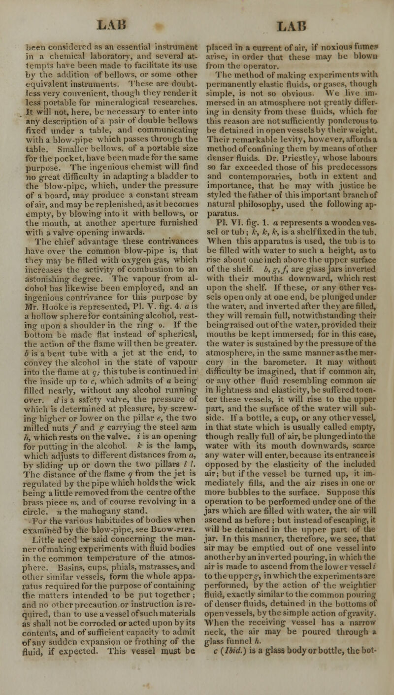 been considered as an essential instrument in a chemical laboratory, and several at- tempts have been made to facilitate its use by the addition of bellows, or sonic other equivalent instruments. These are doubt- less very convenient, though they render it less portable for mineralogical researches. It will not, here, be necessary to enter into any description of a pair of double bellows fixed under a table, and communicating with a blow-pipe which passes through the table. Smaller bellows, of a portable size for the pocket, have been made for the same purpose. The ingenious chemist will find no great difficulty in adapting a bladder to the blow-pipe, which, under the pressure of a board, may produce a constant stream of air, and may be replenished, as it becomes empty, by blowing into it with bellows, or the mouth, at another aperture furnished with a valve opening inwards. The chief advantage these contrivances have over the common blow-pipe is, that they may be filled with oxygen gas, which increases the activity of combustion to an astonishing degree. The vapour from al- cohol has likewise been employed, and an ingenious contrivance for this purpose by Mr. Hooke is represented, PI. V. fig. 4. a is a hollow sphere for containing alcohol, rest- ing upon a shoulder in the ring o. If the bottom be made flat instead of spherical, the action of the flame will then be greater. b is a bent tube with a jet at the end, to convey the alcohol in the state of vapour into the flame at q,- this tube is continued in the inside up to c, which admits of a being filled nearly, without any alcohol running over, d is a safety valve, the pressure of which is determined at pleasure, by screw- ing higher or lower on the pillar e, the two milled nuts / and g carrying the steel arm h, which rests on the valve, i is an opening for putting in the alcohol, k is the lamp, which adjusts to different distances from a, by sliding up or down the two pillars / /. The distance of the flame q from the jet is regulated by the pipe which holds the wick being a little removed from the centre of the brass piece m, and of course revolving in a circle, n the mahogany stand. For the various habitudes of bodies when examined by the blow-pipe, see Blow-pipe. Little need be said concerning the man- ner of making experiments with fluid bodies in the common temperature of the atmos- phere. Basins, cups, phials, matrasses, and other similar vessels, form the whole appa- ratus required for the purpose of containing the matters intended to be put together ; and no o< her precaution or instruction is re- quired, than to use a vessel of such materials as shall not be corroded or acted upon by its contents, and of sufficient capacity to admit of any sudden expansion or frothing of the fluid, if expected. This vessel must be placed in a current of air, if noxious fume* arise, in order that these may be blown from the operator. The method of making experiments with permanently elastic fluids, or gases, though simple, is not so obvious. We live im- mersed in an atmosphere not greatly differ- ing in density from these fluids, which for this reason are not sufficiently ponderous to be detained in open vesselsby their weight. Their remarkable levity, however, affords a method of confining tluni by means of oilier denser fluids. Dr. Priestley, whose labours so far exceeded those of his predecessors and contemporaries, both in extent and importance, that he may with justice be styled the father of this important branch of natural philosophy, used the following ap- paratus. PI. VI. fig. 1. a represents a wooden ves- sel or tub; k, k, k, is a shelf fixed in the tub. When this apparatus is used, the tub is to be filled with water to such a height, as to rise about one inch above the upper surface of the shelf. b,g,f, are glass jars inverted with their mouths downward, which rest upon the shelf. If these, or any other ves- sels open only at one end, be plunged under the water, and inverted after they are filled, they will remain full, notwithstanding their beingraised out of the water, provided their mouths be kept immersed; for in this case, the water is sustained by the pressure of the atmosphere, in the same manner as the mer- cury in the barometer. It may without difficulty be imagined, that if common air, or any other fluid resembling common air in lightness and elasticity, be suffered to en- ter these vessels, it will rise to the upper part, and the surface of the water will sub- side. If a bottle, a cup, or any other vessel, in that state which is usually called empty, though really full of air, be plunged into the water with its mouth downwards, scarce any water will enter, because its entrance is opposed by the elasticity of the included air; but if the vessel be turned up, it im- mediately fills, and the air rises in one or more bubbles to the surface. Suppose this operation to be performed under one of the jars which are filled with water, the air will ascend as before; but instead of escaping, it will be detained in the upper part of the jar. In this manner, therefore, we see, that air may be emptied out of one vessel into another by an inverted pouring, in which the air is made to ascend from the lower vessel i totheupper§-, in which the experiments are performed, by the action of the weightier fluid, exactly similar to the common pouring of denser fluids, detained in the bottoms of open vessels, by the simple action of gravity. When the receiving vessel has a narrow neck, the air may be poured through a glass funnel /;. c (Ibid.) is a glass body or bottle, the hot-