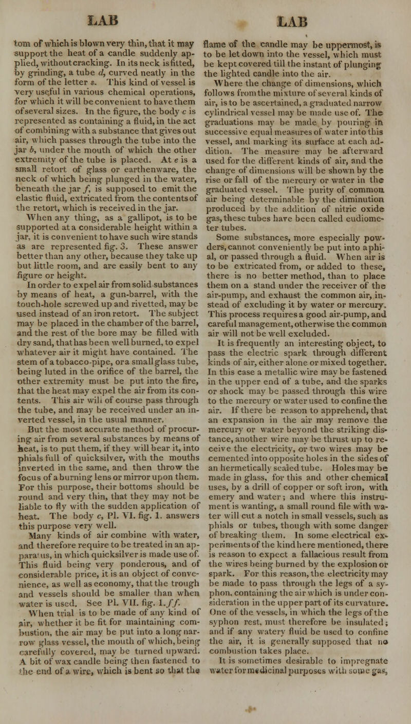 torn of which is blown very thin, that it may support the heat of a candle suddenly ap- plied, without cracking. In its neck is fitted, by grinding, a tube d, curved neatly in the form of the letter s. This kind of vessel is very use.ful in various chemical operations, for which it will be convenient to have them of several sizes. In the figure, the body c is represented as containing a fluid, in the act of combining with a substance that gives out air, which passes through the tube into the jar b, under the mouth of which the other extremity of the tube is placed. At e is a small retort of glass or earthenware, the neck of which being plunged in the water, beneath die jar f, is supposed to emit the elastic fluid, extricated from thecontentsof the retort, which is received in the jar. When any thing, as a gallipot, is to be supported at a considerable height within a jar, it is convenient to have such wire stands as are represented fig. 3. These answer better than any other, because they take up but little room, and are easily bent to any figure or height. In order to expel air from solid substances by means of heat, a gun-barrel, with the touch-hole screwed up and rivetted, may be used instead of an iron retort. The subject may be placed in the chamber of the barrel, and the rest of the bore may be filled with dry sand, thathas been well burned, to expel whatever air it might have contained. The stem of a tobacco-pipe, ora smallglass tube, being luted in the orifice of the barrel, the other extremity must be put into the fire, that the heat may expel the air from its con- tents. This air will of course pass through the tube, and may be received under an in- verted vessel, in the usual manner. But the most accurate method of procur- ing air from several substances by means of heat, is to put them, if they will bear it, into phials full of quicksilver, with the mouths inverted in the same, and then throw the focus of a burning lens or mirror upon them. For this purpose, their bottoms should be round and very thin, that they may not be liable to fly with the sudden application of heat. The body c, Pi. VI. fig. 1. answers this purpose very well. Many kinds of air combine with water, and therefore require to be treated in an ap- para1 us, in which quicksilver is made use of. This fluid being very ponderous, and of considerable price, it is an object of conve- nience, as well as economy, that the trough and vessels should be smaller than when water is used. See PL VII. fig. 1.//. When trial is to be made of any kind of air, whether it be fit for maintaining com- bustion, the air may be put into a long nar- row iriass vessel, the mouth of which, being carefully covered, may be turned upward. A bit of wax candle being then fastened to the end of a wire, which is bent so that the flame of the candle may be uppermost, is to be letdown into the vessel, which must be kept covered till the instant of plunging the lighted candle into the air. Where the change of dimensions, which follows from the mixture of several kinds of air, is to be ascertained, a graduated narrow cylindrical vessel may be made use of. The graduations may be made by pouring in successive equal measures of water into this vessel, and marking its surface at each ad- dition. The measure may be afterward used for the different kinds of air, and the change of dimensions will be shown by the rise or fall of the mercury or water in the graduated vessel. The purity of common air being determinable by the diminution produced by the addition of nitric oxide gas, these tubes have been called eudiome- ter tubes. Some substances, more especially pow- ders, cannot conveniently be put into a phi- al, or passed through a fluid. When air is to be extricated from, or added to these, there is no better method, than to place them on a stand under the receiver of the air-pump, and exhaust the common air, in- stead of excluding it by water or mercury. This process requires a good air-pump, and careful management, otherwise the common air will not be well excluded. It is frequently an interesting object, to pass the electric spark through different kinds of air, either alone or mixed together. In this case a metallic wire may be fastened in the upper end of a tube, and the sparks or shock may be passed through this wire to the mercury or water used to confine the air. If there be reason to apprehend, that an expansion in the air may remove the mercury or water beyond the striking dis» tance, another wire may l>e thrust up to re- ceive the electricity, or two wires may be cemented into opposite holes in the sides of an hermetically sealed tube. Holes may be made in glass, for this and other chemical uses, by a drill of copper or soft iron, with emery and water; and where this instru- ment is wanting, a small round file with wa- ter will cut a notch in small vessels, such as phials or tubes, though with some danger of breaking them. In some electrical ex- periments of the kind here mentioned, there is reason to expect a fallacious result from the wires being burned by the explosion or spark. For this reason, the electricity may be made to pass through the legs of a sy- phon, containing the air which is under con- sideration in the upper part of its curvature. One of the vessels, in which the legs of the syphon rest, must therefore be insulated; and if any watery fluid be used to confine the air, it is generally supposed that no combustion takes place. It is sometimes desirable to impregnate water for medicinal purposes with some gas,