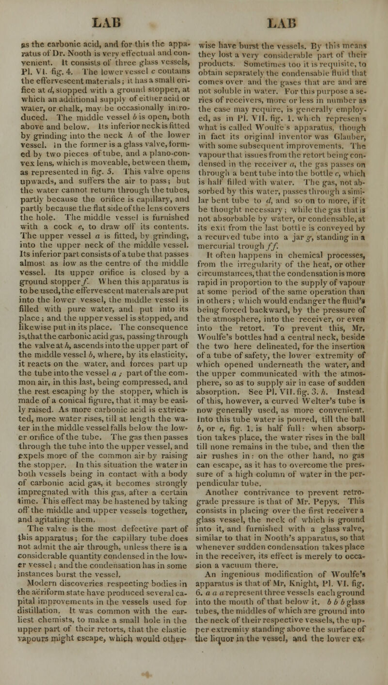 ds the carbonic acid, and for this the appa- ratus of Dr. Nooth is very effectual and con- venient. It consists of three glass vessels, PI. VI. fig. 4. The lower vessel c contains the effervescent materials; it has a small ori- fice at d, slopped with a ground stopper, at which an additional supply of either acid or water, or chalk, may be occasionally intro- duced. The middle vessel b is open, both above and below. Its inferior neck, is fitted by grinding' into the neck h of the lower vessel, in the former is a glass valve, form- ed by two pieces of tube, and a plano-con- vex lens, which is moveable, between them, as represented in fig. 5. This valve opens upwards, and suffers the air to pass; but the water cannot return through the tubes, parti)' because the orifice is capillary, and partly because the flat side of the lens covers the hole. The middle vessel is furnished with a cock e, to draw off its contents. The upper vessel a is fitted, by grinding, into the upper neck of the middle vessel. Its inferior part consists of a tube that passes almost as low as the centre of the middle vessel. Its upper orifice is closed by a ground stopper/. When this apparatus is to be used, the effervescent materials are put into the lower vessel, the middle vessel is filled with pure water, and put into its place ; and the upper vessel is stopped, and likewise put in its place. The consequence js.thatthe carbonic acid gas, passing through the valve at h, ascends into the upper part of the middle vessel b, where, by its elasticity, it reacts on the water, and forces part up the tube into the vessel a ,• part of the com- mon air, in this last, being compressed, and the rest escaping by the stopper, which is made of a conical figure, that it may be easi- ly raised. As more carbonic acid is extrica- ted, more water rises, till at length the wa- ter in the middle vessel falls below the low- er orifice of the tube. The gas then passes through the tube into the upper vessel, and expels more of the common air by raising the stopper. In this situation the water in both vessels being in contact with a body of carbonic acid gas, it becomes strongly impregnated with this gas, after a certain time. This effect mav be hastened by taking off the middle and upper vessels together, and agitating them. The valve is the most defective part of this apparatus; for the capillary tube does not admit the air through, unless there is a considerable quantity condensed in the low- er vessel; and the condensation has in some instances burst the vessel. Modern discoveries respecting' bodies in the aeriform state have produced several ca- pital improvements in the vessels used for distillation. It was common with the ear- liest chemists, to make a small hole in the upper part of their retorts, that the elastic vapours might escape, which would other- wise have burst the vessels, fly thi* mram they lost a very considerable part of their products. Sometimes too it is requisite, to obtain separately the condensable fluid that comes over and the gases thai arc and are not soluble in water. For this purpose a se- ries of receivers, more or less in number as the case may require, is generally employ- ed, as in Pi. Til. fig. 1. which represents what is called Woulfe s apparatus, though in fact its original inventor was Glauber, with some subsequent improvements. The vapour that issues from the retort being con- densed in the receiver a, the gas passes on through a bent tube into the bottle r, which is half filled with water. The gas, not ab- sorbed by this water, passes through a simi- lar bent tube to </, and so on to more, if it be thought necessary ; while the gas that is not absorbable by water, or condensable, at its exit from the last bottle is conveyed by a recurved tube into a jar^, standing in a mercurial trough ff. It often happens in chemical processes, from the irregularity of the heat, or other circumstances, that the condensation is more rapid in proportion to the supply of vapour at some period of the same operation than in others ; which would endanger the fluid's being forced backward, by the pressure of the atmosphere, into the receiver, or even into the retort. To prevent this, Mr, Woulfe's bottles had a central neck, beside the two here delineated, for the insertion of a tube of safety, the lower extremity of which opened underneath the water, and the upper communicated with the atmos- phere, so as to supply air in case of sudden absorption. See PI. VII. fig. 3. h. Instead of this, however, a curved Welter's tube is now generally used, as more convenient. Into this tube water is poured, till the ball b, or e, fig. Lis half full: when absorp- tion takes place, the water rises in the ball till none remains in the tube, and then the air rushes in: on the other hand, no gas can escape, as it has to overcome the pres. sure of a high column of water in the per- pendicular tube. Another contrivance to prevent retro- grade pressure is that of Mr. Pepys. This consists in placing over the first receiver a glass vessel, the neck of which is ground into it, and furnished with a glass valve, similar to that in Nooth's apparatus, so that whenever sudden condensation takes place in the receiver, its effect is merely to occa- sion a vacuum there. An ingenious modification of Woulfe's apparatus is that of Mr, Knight, Pi. VI. fig. 6. a a a represent three vessels each ground into the mouth of that below it. 6 b b glass tubes, the middles of which are ground into the neck of their respective vessels, the up- per extremity standing above the surface of the liquor in the vessel, and the lower ex-
