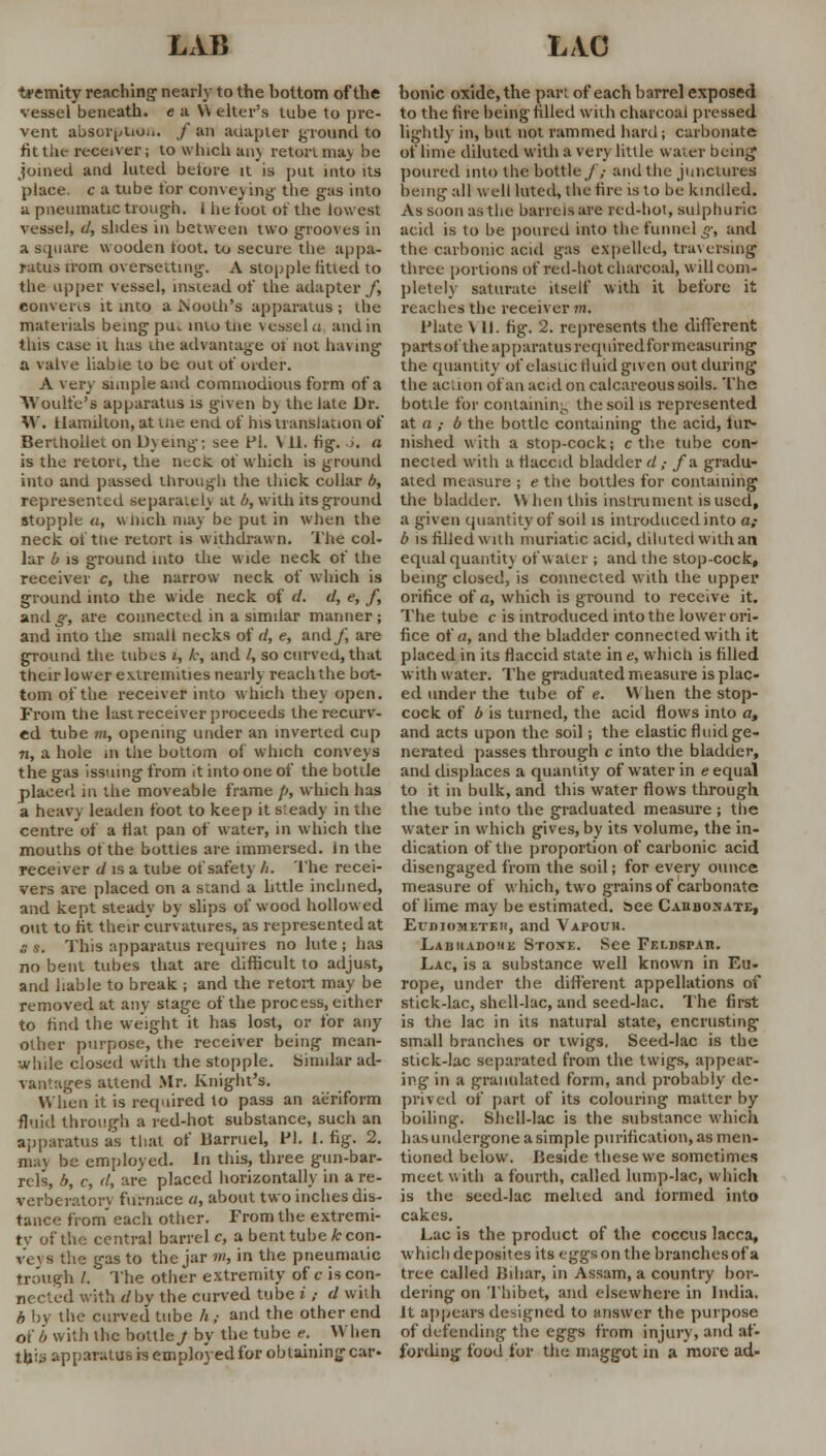 tremity reaching nearly to the bottom of the vessel beneath, e a Y\ elter's tube to pre- vent absorption. / an adapter ground to fit the receiver; to which an) retort may be joined and luted before it is put into its place, c a tube for conveying' the gas into a pneumatic trough. 1 he foot of the lowest vessel, d, slides in between two grooves in a square wooden toot, to secure the appa- ratus irom oversetting. A stopple fitted to the upper vessel, instead of the adapter/, converts it into a booth's apparatus; the materials being put intotiie vessel a and in this case it has die advantage of not having a valve liable to be out of order. A very simple and commodious form of a Woulfe's apparatus is given by the late Dr. W. Hamilton, at me end of his translation of Berthollet on Dyeing; see PI. V 11. fig. 6. a is the retorc, the neck of which is ground into and passed through the thick collar b, represented separately at b, with its ground stopple a, which may be put in when the neck of tne retort is withdrawn. The col- lar b is ground into the wide neck of the receiver c, the narrow neck of which is ground into the wide neck of d. d, e, f, and^-, are connected in a similar manner; and into the small necks of d, e, and/, are ground the tubes i, k, and /, so curved, that their lowrer extremities nearly reach the bot- tom of the receiver into which they open. From the last receiver proceeds the recurv- ed tube m, opening under an inverted cup n, a hole in the bottom of which conveys the gas issuing from it into one of the bottle placed in the moveable frame p, which has a heavy leaden foot to keep it steady in the centre of a flat pan of water, in which the mouths of the bottles are immersed. In the receiver d is a tube of safety h. The recei- vers are placed on a stand a little inclined, and kept steady by slips of wood hollowed out to fit their curvatures, as represented at s s. This apparatus requires no lute ; has no bent tubes that are difficult to adjust, and liable to break ; and the retort may be removed at any stage of the process, either to find the weight it has lost, or for any other purpose, the receiver being mean- while closed with the stopple. Similar ad- vantages attend Mr. Knight's. When it is required to pass an aeriform fluid through a red-hot substance, such an apparatus as that of liarruel, PI. I. fig. 2. may be employed. In this, three gun-bar- rels, b, c, d, are placed horizontally in a re- verberator', furnace a, about two inches dis- tance from each other. From the extremi- ty of the central barrel c, a bent tube fccon- ve\ s the gas to the jar m, in the pneumatic trough /. The other extremity of c is con- nected with dbv the curved tube i ; d with b by the curved tube h; and the other end of b with the bottle./ by the tube e. When this apparatus is employed for obtaining car- bonic oxide, the part of each barrel exposed to the fire being filled with charcoal pressed lightly in, but not rammed hard; carbonate of lime diluted with a very little water being poured into the bottle/; and the junctures being all well luted, the fire is to be kindled. As soon as the barrels are red-hot, sulphuric acid is to be poured into the funnel g, and the carbonic acid gas expelled, traversing three portions of red-hot charcoal, will com- pletely saturate itself with it before it reaches the receiver m. Plate V II. fig. 2. represents the different parts of the apparatus requiredfor measuring the quantity of elastic fluid given out during the action of an acid on calcareous soils. The bottle for containing the soil is represented at a ,• b the bottle containing the acid, tar- nished with a stop-cock; c the tube con- nected with a flaccid bladder d ,• /a gradu- ated measure ; e the bottles for containing the bladder. \Y hen this instrument is used, a given quantity of soil is introduced into a,- b is filled with muriatic acid, diluted with an equal quantity of water ; and the stop-cock, being closed, is connected with the upper orifice of a, which is ground to receive it. The tube c is introduced into the lower ori- fice of a, and the bladder connected with it placed in its flaccid state ine, which is filled with water; The graduated measure is plac- ed under the tube of e. When the stop- cock of b is turned, the acid flows into a, and acts upon the soil; the elastic fluid ge- nerated passes through c into the bladder, and displaces a quanlity of water in e equal to it in bulk, and this water flows through the tube into the graduated measure ; the water in which gives, by its volume, the in- dication of the proportion of carbonic acid disengaged from the soil; for every ounce measure of which, two grains of carbonate of lime may be estimated, see Caiibonate, ErnioMETEii, and Vapour. Labhadohe Stoxe. See Feldspar. Lac, is a substance well known in Eu- rope, under the different appellations of stick-lac, shcll-lac, and seed-lac. The first is the lac in its natural state, encrusting small branches or twigs, Seed-lac is the stick-lac separated from the twigs, appear- ing in a granulated form, and probably de- prived of part of its colouring matter by boiling. Shell-lac is the substance which has undergone a simple purification, as men- tioned below. Beside these we sometimes meet with a fourth, called lump-lac, which is the seed-lac melted and formed into cakes. Lac is the product of the coccus lacca, which deposites its eggson the branches of a tree called Bihar, in Assam, a country bor- dering on Thibet, and elsewhere in India. It appears designed to answer the purpose of defending the eggs from injury, and af- fording food for the maggot in a more ad-