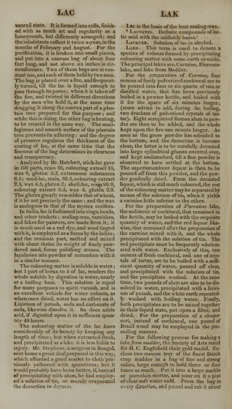 «aneed state. It is formed into cells, finish- ed with as much art and regularity as a honeycomb, but differently arranged; and the inhabitants collect it twice a-year,in the months of February and August. For the purification, it is broken into small pieces, and put into a canvass bag of about four feet long, and not above six inches in cir- cumference. Two of these bags are in con- stant use,andeach of them held by two men. The bag is placed over afire, and frequent- ly turned, till the lac is liquid enough to pass through its pores; when it is taken off the fire, and twisted in different directions by the men who hold it, at the same time dragging it along the convex part of a plan- tain tree prepared for this purpose; and while this is doing, the other bag is heating, to be treated in the same way. The muci- laginous and smooth surface of the plantain tree prevents its adhering; and the degree of pressure regulates the thickness of the coating of lac, at the same time that the fineness of the bag determines its clearness and transparency. > Analyzed by Mr. Hatchett, stick-lac gave in 100 parts, resin 68, colouring extract 10, wax 6, gluten 5.5, extraneous substances 6.5; seed-lac, resin, 88.5, colouring extract 2.5, wax 4.5, gluten 2; shell-lac, resin 90.9, colouring extract 0.5, wax 4, gluten 2.8. The gluten greatly resembles that of wheat, if it be not precisely the same ; and the wax is analogous to that of the myrica cerifera. In India, lac is fashioned into rings,beads, and other trinkets ; sealing-wax, varnishes, and lakes for painters, are made from it; it is much used as a red dye, and wool tinged with it, is employed as a fucus by the ladies; and the resinous part, melted and mixed with about thrice its weight of finelv pow- dered sand, forms polishing stones. The lapidaries mix powder of corundum with it in a similar manner. The colouring matter is soluble in water; but 1 part of borax to 5 of lac, renders the whole soluble by digestion in water, nearly at a boiling heat. This solution is equal for many purposes to spirit varnish, and is an excellent vehicle for water colours, as when once dried, water has no effect on it. Lixivium of potash, soda and carbonate of soda, likewise dissolve it. So does nitric acid, if digested upon it in sufficient quan- tity 48 hours. The colouring matter of the lac loses considerably of its beauty by keeping any length of time; but when extracted fresh, and precipitated as alake, it is less liable to injury. Mr. Stephens, a surgeon in Bengal, sent home a great deal prepared in this way, which afforded a good scarlet to cloth'pre- viously yellowed with quercitron; but it would probably have been better, if, instead of precipitating with alum, lie had employ- ed a solution of tin, or merely evaporated the decoction to drvuess. Lac is the basis of the best sealing-wax. * Lactates. Definite compounds of lac- tic acid with the salifiable bases.' 1. u hi i;h. Solution of lac in alcohol. Lakk. This term is used to denote a species of colours formed by precipitating colouring matter with some earth or oxide. The principal lakes are, Carmine, Florence- lake, and lake from Madder. For the preparation of Carmine, four ounces of finely pulverized cochineal are to be poured into four or six quarts of rain or distilled water, that has been previously boiled in a pewter kettle, and boiled w ith it for the space of six minutes longer; (some advice to add, during the boiling, two drachms of pulverized crystals of tar- tar). Eight scruples of lioman alum in pow- der are then to be added, and the whole kept upon the fire one minute longer. As soon as the gross powder has subsided to the bottom, and the decoction is become clear, the latter is to be carefully decanted into large cylindrical glasses covered over, and kept undisturbed, till a fine powder is observed to have settled at the bottom. The superincumbent liquor is then to be poured off from this powder, and the pow- der gradually dried. From the decanted liquor, which is still much coloured,the rest of the colouring matter may be separated by means of the solution of tin, when it yields a carmine little inferior to the other. For the preparation of Florentine lake, the sediment of cochineal, that remained in the kettle, may be boiled with the requisite quantity of water, and the red liquor like- wise, that remained after the preparation of the carmine mixed with it, and the whole precipitated with the solution of tin. The red precipitate must be frequently edulcor- ated with water. Exclusively of this, two ounces of fresh cochineal, and one of crys- tals of tartar, are to be boiled with a suffi- cient quantity of water, poured off clear, and precipitated with the solution of tin, and the precipitate washed. At the same time, two pounds of alum are also to be dis- solved in water, precipitated with a lixivi- um of potash, and the white earth repeated- ly washed with boiling water. Finally, both precipitates are to be mixed together in their liquid state, put upon a filter, and dried. For the preparation of a cheaper sort, instead of cochineal, one pound of Brazil wood may be employed in the pre- ceding manner. For the following process for making a lake from madder, the Society of Arts voted Sir II. C. Englefield their gold medal. En- close two ounces troy of the finest Dutch crop madder in a bag of fine and strong calico, large enough to hold three or four times as much. Put it into a large marble or porcelain mortar, and pour on it a pint of clear soft water cold. Press the bag in every direction, and pound and rub it about