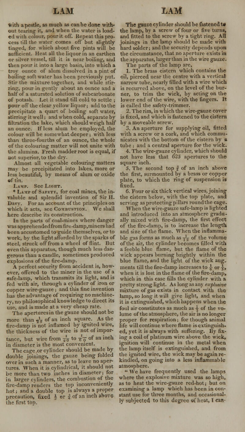 With a pestle, as much as can be done with- out tearing- it, and when the water is load- ed with colour, pour it off'. Repeat this pro- cess till the water comes off' but slightly tinged, for which about five pints will be sufficient. Heat all the liquor in an earthen or silver vessel, till it is near boiling-, and then pour it into a large basin, into which a troy ounce of alum dissolved in a pint of boiling soft water has been previously put. Stir the mixture together, and while stir- ring, pour in gently about an ounce and a half of a saturated solution of subcarbonate of potash. Let it stand till cold to settle ; pour off the clear yellow liquor; add to the precipitate a quart of boiling soft water, stirring it well; and when cold, separate by filtration the lake, which should weigh half an ounce. If less alum be employed, the colour will be somewhat deeper; with less than three-fourths of an ounce, the whole of the colouring matter will not unite with the alumina. Fresh madder root is equal, if not superior, to the dry. Almost all vegetable colouring matters may be precipitated into lakes, more or less beautiful, by means of alum or oxide •f tin. Lamp. See Light. * Lamp of Safety, for coal mines, the in- valuble and splendid invention of Sir H. Davy. For an account of the principles on which it acts, see Combustiox. We shall here describe its construction. In the parts of coal-mines where danger wasapprehendedfromfire-damp,minershad been accustomed to guide themselves, or to work, by the light afforded by the sparks of steel, struck off from a wheel of flint. But even this apparatus, though much less dan- gerous than a candle, sometimes produced explosions of the fire-damp. A perfect security from accident is, how- ever, offered to the miner in the use of a safe-lamp, which transmits its fight, and is fed with air, through a cylinder of iron or copper wire-gauze; and this fine invention has the advantage of requiring no machine- ry, no philosophical knowledge to direct its use, and is made at a very cheap rate. The aperturesin the gauze should not be more than ?lff of an inch square. As the fire-damp is not inflamed by ignited wire, the thickness of the wire is not of impor- tance, but wire from -^ to ■£■$ of an inch in diameter is the most convenient. The cage,or cylinder should be made by double joinings, the gauze being folded over in such a manner, as to leave no aper- tures. When it is cylindrical, it should not be more than two inches in diameter; for in larger cylinders, the combustion of the fire-damp renders the top inconveniently hot; and a double top is always a proper precaution, fixed i or i of an inch above the first top. The gauze cylinder should be fastened Ut the lamp, by a screw of four or five turns, and fitted to the screw by a tight ring. All joinings in the lamp should be made with hard solder; and the security depends upon the circumstance, that no aperture exists in the apparatus, larger than in the wire gauze. The parts of the lamp are, 1. The brass cistern which contains the oil, pierced near the centre with a vertical narrow tube, nearly filled with a wire which is recurved above, on the level of the bur- ner, to trim the wick, by acting on the lower end of the wire, with the fingers. It is called the safety-trimmer. 2. The rim, in which the wire-gauze cover is fixed, and which is fastened to the cistern by a moveable screw. 3. An aperture for supplying oil, fitted with a screw or a cork, and which commu- nicates with the bottom of the cistern by a tube ; and a central aperture for the wick. 4. The wire-gauze cylinder, which should not have less that 625 apertures to the square inch. 5. The second top $ of an inch above the first, surmounted by a brass or copper plate, to which the ring of suspension is fixed. 6. Four or six thick vertical wires, joining the cistern below, with the top plate, and serving as protecting pillars round the cage. When the wire-gauze safe-lamp is lighted and introduced into an atmosphere gradu- ally mixed with fire-damp, the first effect of the fire-damp, is to increase the length and size of the flame. When the inflamma- ble gas forms as much as ■£% of the volume of the air, the cylinder becomes filled with a feeble blue flame, but the flame of the wick appears burning brightly within the blue flame, and the light of the wick aug. ments till the fire-damp increases to -J- or \, when it is lost in the flame of the fire-damp, which in this case fills the cylinder with a pretty strong light. As long as any explosive mixture of gas exists in contact with the lamp, so long it will give light, and when it is extinguished, which happens when the foul air constitutes as much as ^ of the vo- lume of the atmosphere, the air is no longer proper for respiration; for though animal life will continue where flame is extinguish- ed, yet it is always with suffering. By fix- ing a coil of platinum wire above the wick, ignition will continue in the metal when the lamp itself is extinguished, and from the ignited wire, the wick may be again re- kindled, on going into a less inflammable atmosphere.  We have frequently used the lamps where the explosive mixture was so high, as to heat the wire-gauze red-hot; but on examining a lamp which has been in con- stant use for three months, and occasional-