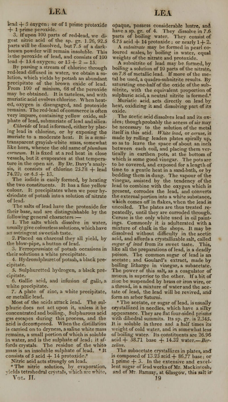 fead -f 3 oxygen; or of 1 prime protoxide -f- 1 prime peroxide. 3. If upon 100 parts of red-lead, we di- gest nitric acid of the sp. gr. 1.26,92.5 parts will be dissolved, but 7.5 of a dark- brown powder will remain insoluble. This is the peroxide of lead, and consists of 100 lead -f- 15.4 oxygen; or 13 -4- 2 = 15. By passing- a stream of chlorine through red-lead diffused in water, we obtain a so- lution, which yields by potash an abundant precipitate of the brown oxide of lead. From 100 of minium, 68 of the peroxide may be obtained. It is tasteless, and with muriatic acid evolves chlorine. When heat- ed, oxygen is disengaged, and protoxide remains. The red-lead of commerce is often very impure, containing yellow oxide, sul- phate of lead, submuriate of lead and silica. Chloride of lead is formed, either by plac- ing lead in chlorine, or by exposing the muriate to a moderate heat. It is a semi- transparent grayish-white mass, somewhat like horn, whence the old name of plumbum comeum. It is fixed at a red heat in close vessels, but it evaporates at that tempera- ture in the open air. By Dr. Davy's analy- sis, it consists of chlorine 25.78 4- lead 74.22; or 4.5-f 13. The iodide is easily formed, by heating the two constituents. It has a fine yellow colour. It precipitates when we pour hy- driodate of potash into a solution of nitrate of lead. The salts of lead have the protoxide for their base, and are distinguishable by the following general characters:— 1. The salts which dissolve in water, usually give colourless solutions, which have an astringent sweetish taste. 2. Placed on charcoal they all yield, by the blow-pipe, a button of lead. 3. Ferroprussiate of potash occasions in their solutions a white precipitate. 4. Hydrosulphuretof potash, a black pre- cipitate. 5. Sulphuretted hydrogen, a black pre- cipitate. 6. Gallic acid, and infusion of galls, a white precipitate. 7. A plate of zinc, a white precipitate, or metallic lead. Most of the acids attack lead. The sul- phuric does not act upon it, unless it be concentrated and boiling.t Sulphurous acid gas escapes during this process, and the acid is decomposed. When the distillation is carried on to dryness, a saline white mass remains, a small portion of which is soluble in water, and is the sulphate of lead; it af- fords crystals. The residue of the white mass is an insoluble sulphate of lead. * It consists of 5 acid -f- 14 protoxide.* Nitric acid acts strongly on lead. ♦The nitric solution, by evaporation, vjelds tetrahedral crystals, which arc white, Vol, 11, opaque, possess considerable lustre, and have a sp. gr. of 4. They dissolve in 7.6 parts of boiling water. They consist of 6.75 acid -f- 14 protoxide; or nearly 1 -f- 2. A subnitrate may be formed in pearl co- loured scales, by boiling in water, equal weights of the nitrate and protoxide. A subnitrite of lead may be formed, by boiling a solution of 10 parts of the nitrate, on 7.8 of metallic lead. If more of the me- tal be used, a quadro-subnitrite results. By saturating one-half of the oxide of the sub- nitrite, with the equivalent proportion of sulphuric acid, a neutral nitrite is formed.* Muriatic acid acts directly on lead by heat, oxidizing it and dissolving part of its oxide. . The acetic acid dissolves lead and its ox- ides; though probably the access of air may be necessary to the solution of the metal itself in this acid. White lead, or ceruse, is made by rolling leaden plates spirally up, so as to leave the space of about an inch between each coil, and placing them ver- tically in earthen pots, at the bottom of which is some good vinegar. The pots are to be covered, and exposed for a length of time to a gentle heat in a sand-bath, or by bedding them in dung. The vapour of the vinegar, assisted by the tendency of the lead to combine with the oxygen which is present, corrodes the lead, and converts the external portion into a white substance, which comes off in flakes, when the lead is uncoiled. The plates are thus treated re- peatedly, until they are corroded through. Ceruse is the only white used in oil paint- ings. Commonly it is adulterated with a mixture of chalk in the shops. It may be dissolved without difficulty in the acetic acid, and affords a crystallizable salt, called sugar of lead from its sweet taste. This, like all the preparations of lead, is a deadly poison. The common sugar of lead is an acetate; and Goulard's extract, made by boiling litharge in vinegar, a subacetate. The power of this salt, as a coagulator of mucus, is superior to the other. If a bit of zinc be suspended by brass or iron wire, or a thread, in a mixture of water and the ace- tate of lead, the lead will be revived, and form an arbor Saturni. * The acetate, or sugar of lead, is usually crystallized in needles, which have a silky appearance. They are flat four-sided prisms with dihedral summits. Its sp. gr. is 2.345. It is soluble in three and a half times its weight of cold water, and in somewhat less of boiling water, Its constituents are 26.96 acid 4- 58.71 base -f 14.32' water.—Ber- selius. The subacetate crystallizes in plates, and is composed of 13.23 acid + 86.77 base; or 1 prime -f- 3. In the extensive and excel- lent sugar of lead works of Mr. Mackintosh, and of Mr Ramsay, at Glasgow, this salt is 19