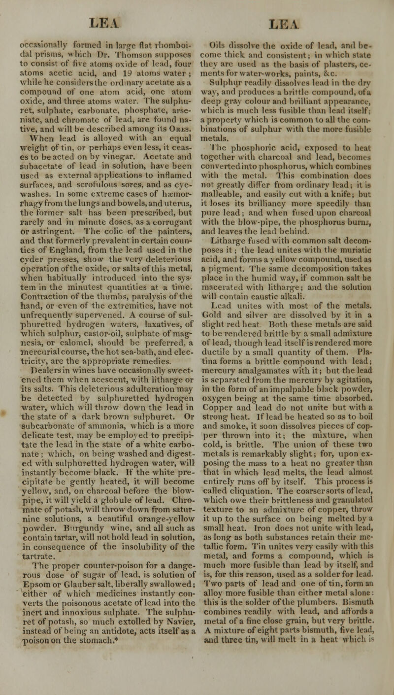 occasionally formed in large flat rhomboi- dal prisms, which Dr. Thomson supposes to consist of live atoms oxide of lead, four atoms acetic acid, and 1J atoms water ; while he considers the ordinary acetate as a compound of one atom acid, one atom oxide, and three atoms water. Thesulphu- ret, sulphate, carbonate, phosphate!, arse- niate, and chromate of lead, are found na- tive, and will be described among its Oiies. When lead is alloyed with an equal weight of tin, or perhaps even less, it ceas- es to be acted on by vinegar. Acetate and subacctate of lead in solution, have been used as external applications to inflamed surfaces, and scrofulous sores, and as eye- washes. Ln some extreme cases of harmor- rhagy from the lungs and bowels, and uterus, the former salt has been prescribed, but rarely and in minute doses, as a corrugant or astringent. The colic of the painters, and that formerly prevalent in certain coun- ties of England, from the lead used in the cyder presses, show the very deleterious operation of the oxide, or salts of this metal, when habitually introduced into the sys- tem in the minutest quantities at a time. Contraction of the thumbs, paralysis of the hand, or even of the extremities, have not unfrequently supervened. A course of sul- phuretted hydrogen waters, laxatives, of which sulphur, castor-oil, sulphate of mag- nesia, or calomel, should be preferred, a mercurial course, the hot sea-bath, and elec- tricity, are the appropriate remedies. Dealers in wines have occasionally sweet- ened them when acescent, with litharge or its salts. This deleterious adulteration may be detected by sulphuretted hydrogen water, which will throw down the lead in the state of a dark brown sulphuret. Or subcarbonate of ammonia, which is a more delicate test, may be employed to precipi- tate the lead in the state of a white carbo- nate ; which, on being washed and digest- ed with sulphuretted hydrogen water, will instantly become black. If the white pre- cipitate be gently heated, it will become yellow, and, on charcoal before the blow- pipe, it will yield a globule of lead. Chro- mate of potash, will throw down from satur- nine solutions, a beautiful orange-yellow powder. Burgundy wine, and all such as contain tartar, will not hold lead in solution, in consequence of the insolubility of the tartrate. The proper counter-poison for a dange- rous dose of sugar of lead, is solution of Epsom or Glauber salt, liberally swallowed; either of which medicines instantly con- verts the poisonous acetate of lead into the inert and innoxious sulphate. The sulphu- ret of potash, so much extolled by Navier, instead of being an antidote, acts itself as a -poison on the stomach.* Oils dissolve the oxide of lead, and be- come thick and consistent; in which state they are used as the basis of plasters, ce- ments for water-works, paints, Ike. Sulphur readily dissolves lead in the dry way, and produces a brittle compound, of a deep gray colour and brilliant appearand., which is much less fusible than lead itself, a property which is common to all the com- binations of sulphur with the more fusible metals. The phosphoric acid, exposed to heat together with charcoal and lead, becomes convertedinto phosphorus, which combines with the metal. This combination does not greatly differ from ordinary lead; it is malleable, and easily cut with a knife; but it loses its brilliancy more speedily than pure lead; and when fused upon charcoal with the blow-pipe, the phosphorus burn.;, and leaves the lead behind. Litharge fused with common salt decom- poses it; the lead unites with the muriatic acid, and forms a yellow compound, used as a pigment. The same decomposition takes place in the humid way, if common salt be macerated with litharge; and the solution will contain caustic alkali. Lead unites with most of the metals. Gold and silver are dissolved by it in a slight red heat Both these metals are said to be rendered brittle by a small admixture of lead, though lead itself is rendered more ductile by a small quantity of them. Pla- tina forms a brittle compound with lead; mercury amalgamates with it; but the lead is separated from the mercury by agitation, in the form of an impalpable black powder, oxygen being at the same time absorbed. Copper and lead do not unite but with a strong heat. If lead be heated so as to boil and smoke, it soon dissolves pieces of cop- per thrown into it; the mixture, when cold, is brittle. The union of these two metals is remarkably slight; for, upon ex- posing the mass to a heat no greater than that in which lead melts, the lead almost entirely runs off by itself. This process is called eliquation. The coarser sorts of lead, which owe their brittleness and granulated texture to an admixture of copper, throw it up to the surface on being melted by a small heat. Iron does not unite with lead, as long as both substances retain their me- tallic form. Tin unites very easily with this metal, and forms a compound, which is much more fusible than lead by itself, and is, for this reason, used as a solder for lead. Two parts of lead and one of tin, form an alloy more fusible than either metal alone: this is the solder of the plumbers. Bismuth combines readily with lead, and affords a metal of a fine close grain, but very brittle. A mixture of eight parts bismuth, five lead, and three tin, will melt in a heat which i^