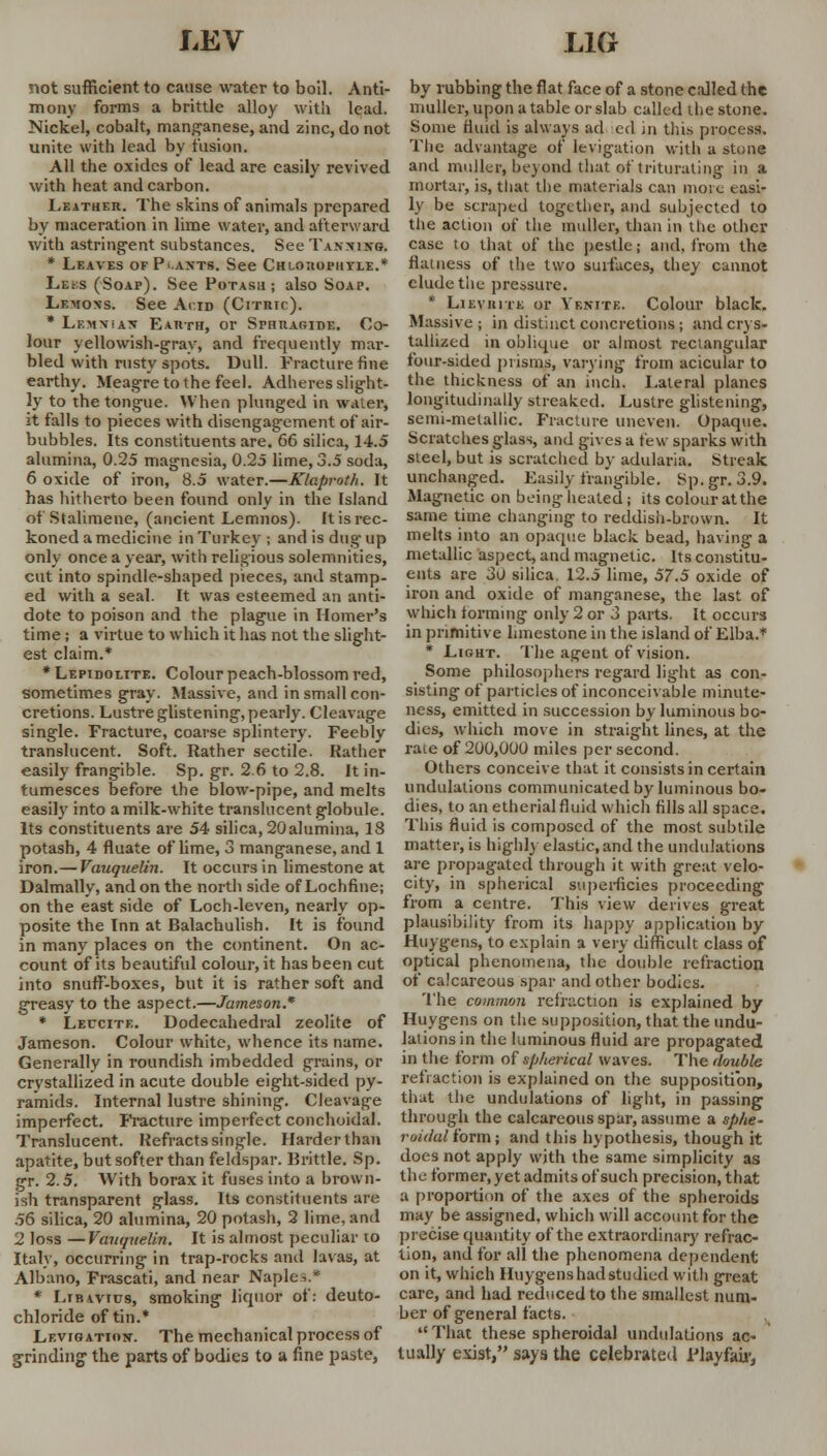 not sufficient to cause water to boil. Anti- mony forms a brittle alloy with lead. Nickel, cobalt, manganese, and zinc, do not unite with lead by fusion. All the oxides of lead are easily revived with heat and carbon. Leather. The skins of animals prepared by maceration in lime water, and afterward with astringent substances. See Tannixg. * Leaves of P .ants. See Chlotiopiiyle.* Leks (Soap). See Potash; also Soap. Lemons. See Acid (Citric). * Lemnian Earth, or Sphraoide. Co- lour yellowish-gray, and frequently mar- bled with rusty spots. Dull. Fracture fine earthy. Meagre to the feel. Adheres slight- ly to the tongue. When plunged in water, it falls to pieces with disengagement of air- bubbles. Its constituents are. 66 silica, 14.5 alumina, 0.25 magnesia, 0.25 lime, 3.5 soda, 6 oxide of iron, S.5 water.—Klaproth. It has hitherto been found only in the Island of Stalimene, (ancient Lemnos). It is rec- koned a medicine in Turkey ; and is dug up only once a year, with religious solemnities, cut into spindle-shaped pieces, and stamp- ed with a seal. It was esteemed an anti- dote to poison and the plague in Homer's time; a virtue to which it lias not the slight- est claim.* * Lepidolite. Colour peach-blossom red, sometimes gray. Massive, and in small con- cretions. Lustre glistening, pearly. Cleavage single. Fracture, coarse splintery. Feebly translucent. Soft. Rather sectile. Rather easily frangible. Sp. gr. 2.6 to 2.8. It in- tumesces before the blow-pipe, and melts easily into a milk-white translucent globule. Its constituents are 54 silica, 20alumina, 18 potash, 4 fluate of lime, 3 manganese, and 1 iron.— Vauquelin. It occurs in limestone at Dalmally, and on the north side of Lochfine; on the east side of Loch-leven, nearly op- posite the Inn at Balachulish. It is found in many places on the continent. On ac- count of its beautiful colour, it has been cut into snuff-boxes, but it is rather soft and greasy to the aspect.—Jameson. * Leucite. Dodecahedral zeolite of Jameson. Colour white, whence its name. Generally in roundish imbedded grains, or crystallized in acute double eight-sided py- ramids. Internal lustre shining. Cleavage imperfect. Fracture imperfect conchoidal. Translucent. Refracts single. Harder than apatite, but softer than feldspar. Brittle. Sp. gr. 2.5. With borax it fuses into a brown- ish transparent glass. Its constituents are 56 silica, 20 alumina, 20 potash, 2 lime, and 2 loss — Vanquelin. It is almost peculiar to Italy, occurring in trap-rocks and lavas, at Albano, Frascati, and near Naple-..* * Ltbavics, smoking liquor of: deuto- chloride of tin.* Levfgatkw. The mechanical process of grinding the parts of bodies to a fine paste, by rubbing the flat face of a stone called the muller, upon a table or slab called the stone. Some fluid is always ad ted in this process. The advantage of levigation with a stone and muller, beyond that of triturating in a mortar, is, that the materials can more easi- ly be scraped together, and subjected to the action of tlte muller, than in the other case to that of the pestle; and, from the flatness of the two surfaces, they cannot elude the pressure. * Lieviute or Yenite. Colour black. Massive; in distinct concretions; and crys- tallized in oblique or almost rectangular four-sided prisms, varying from acicular to the thickness of an inch. Lateral planes longitudinally streaked. Lustre glistening, senii-melallic. Fracture uneven. Opaque. Scratches glass, and gives a few sparks with steel, but is scratched by adularia. Streak unchanged. Easily frangible. Sp. gr. 3.9. Magnetic on being heated; its colour at the same time changing to reddish-brown. It melts into an opaque black bead, having a metallic aspect, and magnetic. Its constitu- ents are 30 silica 12.5 lime, 57.5 oxide of iron and oxide of manganese, the last of which forming only 2 or 3 parts. It occurs in primitive limestone in the island of Elba.* * Light. The agent of vision. Some philosophers regard light as con- sisting of particles of inconceivable minute- ness, emitted in succession by luminous bo- dies, which move in straight lines, at the race of 200,000 miles per second. Others conceive that it consists in certain undulations communicated by luminous bo- dies, to an etherialfluid which fills all space. This fluid is composed of the most subtile matter, is highly elastic, and the undulations are propagated through it with great velo- city, in spherical superficies proceeding from a centre. This view derives great plausibility from its happy application by Huygens, to explain a very difficult class of optical phenomena, the double refraction of calcareous spar and other bodies. The common refraction is explained by Huygens on the supposition, that the undu- lations in the luminous fluid are propagated in the form of spherical waves. The double refraction is explained on the supposition, that the undulations of light, in passing through the calcareous spar, assume a sphe- roiilal form; and this hypothesis, though it does not apply with the same simplicity as the former, yet admits of such precision, that a proportion of the axes of the spheroids may be assigned, which will account for the precise quantity of the extraordinary refrac- tion, and for all the phenomena dependent on it, which Huygens had studied with great care, and had reduced to the smallest num- ber of general facts. That these spheroidal undulations ac- tually exist, says the celebrated Flayfair,