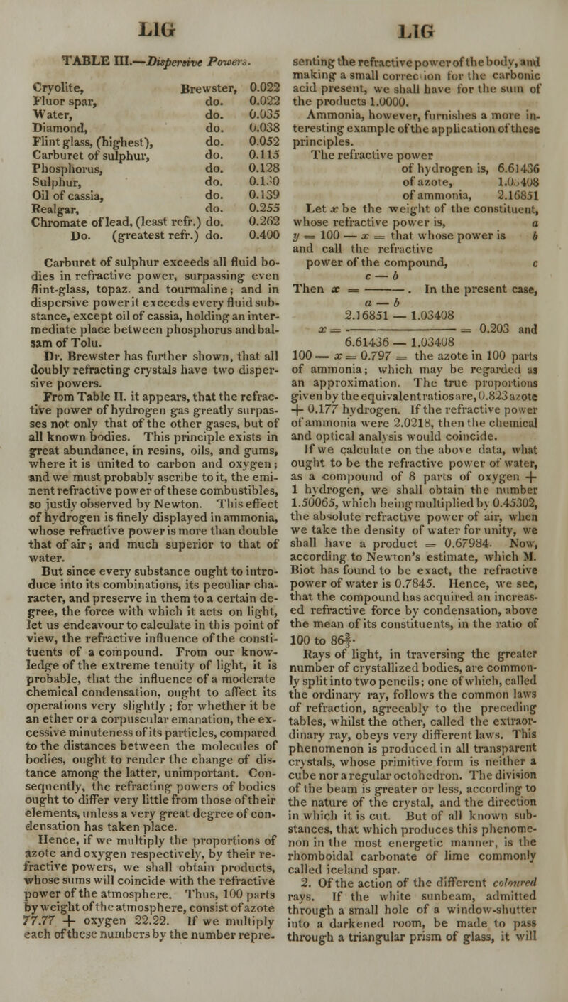 TABLE Ul.—Dispersive Powers. Cryolite, Br< :wster, 0.022 Fluor spar, do. 0.022 Water, do. 0.035 Diamond, do. 0.038 Flint glass, (highest), do. 0.052 Carburet of sulphur, do. 0.115 Phosphorus, do. 0.128 Sulphur, do. 0.1.^0 Oil of cassia, do. 0.139 Realgar, do. 0.255 Chromate of lead, (least refr.; I do. 0.262 Do. (greatest refr.) do. 0.400 Carburet of sulphur exceeds all fluid bo- dies in refractive power, surpassing even flint-glass, topaz, and tourmaline; and in dispersive power it exceeds every fluid sub- stance, except oil of cassia, holding an inter- mediate place between phosphorus and bal- sam of Tolu. Dr. Brewster has further shown, that all doubly refracting crystals have two disper- sive powers. From Table II. it appears, that the refrac- tive power of hydrogen gas greatly surpas- ses not only that of the other gases, but of all known bodies. This principle exists in great abundance, in resins, oils, and gums, where it is united to carbon and oxygen; and we must probably ascribe to it, the emi- nent refractive power of these combustibles, so justly observed by Newton. This effect of hydrogen is finely displayed in ammonia, whose refractive power is more than double that of air; and much superior to that of water. But since every substance ought to intro- duce into its combinations, its peculiar cha- racter, and preserve in them to a certain de- gree, the force with which it acts on light, let us endeavour to calculate in this point of view, the refractive influence of the consti- tuents of a compound. From our know- ledge of the extreme tenuity of light, it is probable, that the influence of a moderate chemical condensation, ought to affect its operations very slightly ; for whether it be an ether or a corpuscular emanation, the ex- cessive minuteness of its particles, compared to the distances between the molecules of bodies, ought to render the change of dis- tance among the latter, unimportant. Con- sequently, the refracting powers of bodies ought to differ very little from those of their elements, unless a very great degree of con- densation has taken place. Hence, if we multiply the proportions of azote and oxygen respectively, by their re- fractive powers, we shall obtain products, whose sums will coincide with the refractive power of the atmosphere. Thus, 100 parts by weight of the atmosphere, consist of azote 77.77 + oxygen 22.22. If we multiply each of these numbers by the number repre- senting the refractive power of the body, and making a small correc ion tor the carbonic acid present, we shall have for the sum of the products 1.0000. Ammonia, however, furnishes a more in- teresting example of the application of these principles. The refractive power of hydrogen is, 6.61436 of azote, 1.0...408 of ammonia, 2.16851 Let x be the weight of the constituent, whose refractive power is, o y = 100 — x = that whose power is b and call the refractive power of the compound, c c — b Then x = . In the present case, a — b 2.16851 — 1.03408 x = = 0.203 and 6.61436 — 1.03408 100 — x = 0.797 = the azote in 100 parts of ammonia; which may be regarded as an approximation. The true proportions given by the equivalent ratios are, 0.823 a/ote -f- 0.177 hydrogen. If the refractive power of ammonia were 2.0218, then the chemical and optical analysis would coincide. Jfwe calculate on the above data, what ought to be the refractive power of water, as a compound of 8 parts of oxygen 4- 1 hydrogen, we shall obtain the number 1.50065, which being multiplied by 0.45302, the absolute refractive power of air, when we take the density of water for unity, we shall have a product = 0.67984. Now, according to Newton's estimate, which M. Biot has found to be exact, the refractive power of water is 0.7845. Hence, we see, that the compound has acquired an increas- ed refractive force by condensation, above the mean of its constituents, in the ratio of 100 to 86|- Kays of light, in traversing the greater number of crystallized bodies, are common- ly split into two pencils; one of which, called the ordinary ray, follows the common laws of refraction, agreeably to the preceding tables, whilst the other, called the extraor- dinary ray, obeys very different laws. This phenomenon is produced in all transparent crystals, whose primitive form is neither a cube nor a regular octohedron. The division of the beam is greater or less, according to the nature of the crystal, and the direction in which it is cut. But of all known sub- stances, that which produces this phenome- non in the most energetic manner, is the rhomboidal carbonate of lime commonly called iceland spar. 2. Of the action of the different coloured rays. If the white sunbeam, admitted through a small hole of a window-shutter into a darkened room, be made to pass through a triangular prism of glass, it will