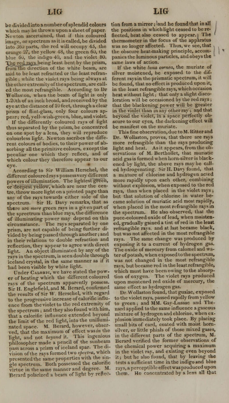 b e div ided into a number of splendid colours which muv be thrown upon a sheet of paper. Newton ascertained, that if this coloured image, or spectrum as it is called, be divided into Jo\> parts, the red will occupy 45, the orange 27, the yellow 48, the green 60, the blue 60, the indigo 40, and the violet 80. The red raj s being le^st bent by the prism, from the direction of the white beam, are said to be least refracted or the least refran- gible ; while the violet rays being always at the other extremity of'tlie spectrum, are call- ed the most refrangible. According to Dr Wollas on, when the beam of light is only l-20th of an inch broad, and received by the eye atthe distance of lOfeet, through aclear prism of flint-glass, only four colours ap- pear; red, yellowish-green, blue, and violet. If the differently coloured rays of light thus separated by the prism, be concentred on one spot by a lens, they will reproduce colourless light. Newton ascribes the diffe- rent colours of bodies, to their power of ab- sorbing all the primitive colours, except the peculiar one which they reflect, and of which colour they therefore appear to our eye. According to Sir William Herschel, the different colouredrays possessvery different powers of illumination. The lightest green, or deepest yellow, which are near the cen- tre, throw more light on a printed page than anv of the rays towards either side of the spectrum. Sir H. Davy remarks, that as there are more green rays in a given part of the sprectrum than blue rays, the difference of illuminating power may depend on this circumstance. The rays separated by one prism, are not capable of being further di- vided bv being passed through another; and in their* relations to double refraction and reflection, they appear to agree with direct light. An object illuminated by any of the rays in the spectrum, is seen double through iceland crystal, in the same manner as if it had been visible by white light. Under C Atonic, we have stated the pow- er of heating which the different coloured ravs of the spectrum apparently possess. Sir H. Englefield, and M. Berard, confirmed the results of Sir W. Herschel, with regard to the progressive increase of calorific influ- ence from the violet to the red extremity of the spectrum ; and they also found with him, that a calorific influence extended beyond the limit of the red light, into the unillumi- nated space. ML Berard, however, obser- ved, that the maximum of effect wast'n the light, and not beyond it. This ingenious philosopher made a pencil of the sunbeam pass across a prism of iceland spar. The di- vision of the rays formed two spectra, which presented the same properties with the sin- gle spectrum. Both possessed the calorific virtue in the same manner and degree. M. Berard polarized a beam of light by reflec- tion from a mirror; and he found that in all the positions in which light ceased to be re- flected, heat also ceased to appear, i The ' thermometer in the focus of the apparatus was no longer affected. Thus, we see, that the obscure heat-making principle, accom- panies the luminous particles, and obeys the same laws of action. If the white luna cornea, the muriate of silver moistened, be exposed to the dif- ferent rays in the prismatic spectrum, it will be found, that no effect is produced upon it, in the least refrangible rays, which occasion heat without light; that only a slight disco- loration will be occasioned by the red rays , that the blackening power will be greater in the violet than in any other ray ; and that beyond the violet, in a space perfectly ob- scure to our eyes, the darkening effect will be manifest on the muriate. This fine observation, due to M. Hitter and Dr. Wollaston, proves, that there are rays more refrangible than the rays producing light and heat. As it appears, from the ob- servations of M. Berthollet, that muriatic acid gas is formed when horn-silver is black- ened by light, the above rays may be call- ed hydrogenating. Sir H. Davv found, that a mixture of chlorine and hydrogen acted more rapidly upon each other, combining without explosion, when exposed to the red rays, than when placed in the violet rays ; but that solution of chlorine in water be- came solution of muriatic acid most rapidly, when placed in the most refrangible rays in the spectrum. He also observed, that the puce-coloured oxide of lead, when moisten- ed, gradually gained a tint of red in the least refrangible rays, and at last became black, but was not affected in the most refrangible rays. The same change was produced by exposing it to a current of hydrogen gas. The oxide of mercury from calomel and wa- ter of potash, when exposed to the spectrum, was not changed in the most refrangible rays, but became red in the least refrangible, which must have been owing to the absorp- tion of oxygen. The violet rays produced upon moistened red oxide of mercury, the same effect as hydrogen gas. Dr.Wollaston found, that guaiac, exposed to the violet rays, passed rapidly from yellow to green; and MM. Gay-Lussac and The- nard applied to the same influence a gaseous mixture of hydrogen and chlorine, when ex- plosion immediately took place. By placing small bits of card, coated with moist horn- silver, or little phials of those mixed gases, in the different parts of the spectrum, M. Berard verified the former observations of the chemical power acquiring a maximum in the violet ray, and existing even beyond it; but he also found, that by leaving the tests a sufficient time in the indigo and blue rays, a perceptible effect was produced upon them. He concentrated by a lens all that