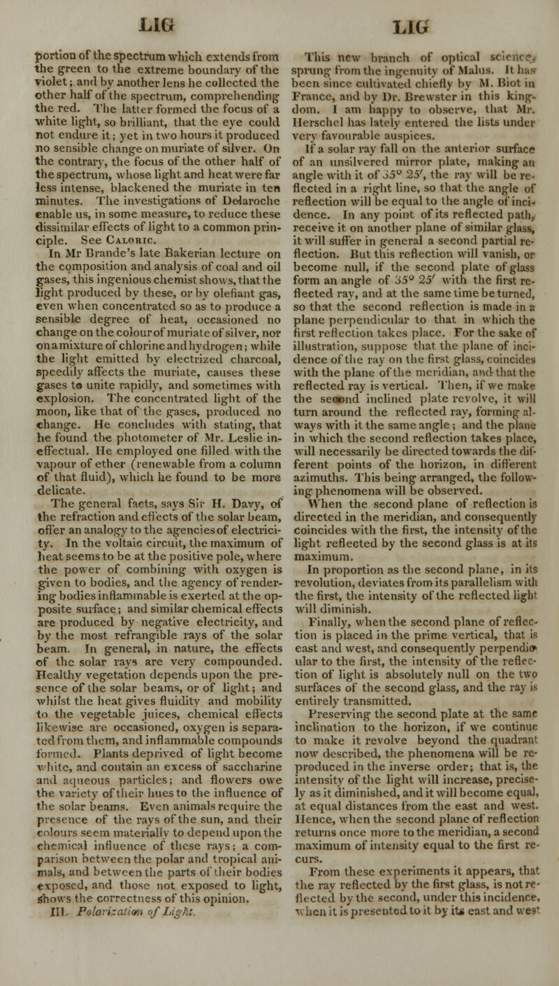 portion of the spectrum which extends from the green to the extreme boundary of the violet; and by another lens he collected the other half of the spectrum, comprehending the red. The latter formed the focus of a white light, so brilliant, that the eye could not endure it; yet in two hours it produced no sensible change on muriate of silver. On the contrary, the focus of the other half of the spectrum, whose light and heat were far less intense, blackened the muriate in ten minutes. The investigations of Delaroche enable us, in some measure, to reduce these dissimilar effects of light to a common prin- ciple. See Caloric. In Mr Brande's late Bakerian lecture on the composition and analysis of coal and oil gases, this ingenious chemist shows, that the light produced by these, or by olefiant gas, even when concentrated so as to produce a sensible degree of heat, occasioned no change on the colour of muriate of silver, nor onamixture of chlorine and hydrogen; while the light emitted by electrized charcoal, speedily affects the muriate, causes these gases to unite rapidly, and sometimes with explosion. The concentrated light of the moon, like that of the gases, produced no change. He concludes with stating, that he found the photometer of Mr. Leslie in- effectual. He employed one filled with the vapour of ether (renewable from a column of that fluid), which he found to be more delicate. The general facts, says Sir H. Davy, of the refraction and effects of the solar beam, offer an analogy to the agencies of electrici- ty. In the voltaic circuit, the maximum of heat seems to be at the positive pole, where the power of combining with oxygen is given to bodies, and the ag-ency of render- ing bodies inflammable is exerted at the op- posite surface; and similar chemical effects are produced by negative electricity, and by the most refrangible rays of the solar beam. In general, in nature, the effects of the solar rays are very compounded. Healthy vegetation depends upon the pre- sence of the solar beams, or of light; and whilst the heat gives fluidity and mobility to the vegetable juices, chemical effects likewise are occasioned, oxygen is separa- ted from them, and inflammable compounds formed. Plants deprived of light become white, and contain an excess of saccharine and aqueous particles; and flowers owe the variety of their hues to the influence of the solar beams. Even animals require the presence of the rays of the sun, and their colours seem materially to depend upon the chemical influence of these rays; a com- parison between the polar and tropical ani- mals, and between the parts of their bodies exposed, and those not exposed to light, shows the correctness of this opinion. III. Polarization of Light. This new branch of optical science, sprung from the ingenuity of Mains. It bus been since cultivated chiefly by M. Biot in France, and by Dr. Brewster in this king- dom. I am happy to observe, that Mr. Herschcl has lately entered the lists under very favourable auspices. If a solar ray fall on the anterior surface of an unsilvercd mirror plate, making an angle with it of 35° 25', the raj' will be re- flected in a right line, so that the angle of reflection will be equal to the angle of inci- dence. In any point of its reflected path, receive it on another plane of similar glass, it will suffer in general a second partial re- flection. But this reflection will vanish, or become null, if the second plate of glass form an angle of 35° 25' with the first re- flected ray, and at the same time be turned, so that the second reflection is made in a plane perpendicular to that in which the first reflection takes place. For the sake of illustration, suppose that the plane of inci- dence of the ray on the first glass, coincides with the plane of the meridian, and that the reflected ray is vertical. Then, if we make the seoond inclined plate revolve, it will turn around the reflected ray, forming al- ways with it the same angle; and the plane in which the second reflection takes place, wdl necessarily be directed towards the dif- ferent points of the horizon, in different azimuths. This being arranged, the follow- ing phenomena will be observed. When the second plane of reflection is directed in the meridian, and consequently coincides with the first, the intensity of the light reflected by the second glass is at its maximum. In proportion as the second plane, in its revolution, deviates from its parallelism with the first, the intensity of the reflected light will diminish. Finally, when the second plane of reflec- tion is placed in the prime vertical, that is east and west, and consequently perpendio1 ular to the first, the intensity of the reflec- tion of light is absolutely null on the two surfaces of the second glass, and the ray is entirely transmitted. Preserving the second plate at the same inclination to the horizon, if we continue to make it revolve beyond the quadrant now described, the phenomena will be re- produced in the inverse order; that is, the intensity of the light will increase, precise- ly as it diminished, and it will become equal, at equal distances from the east and west. Hence, when the second plane of reflection returns once more to the meridian, a second maximum of intensity equal to the first re- curs. From these experiments it appears, that the ray reflected by the first glass, is not re- flected by the second, under this incidence, when it is preseuted to it by its east and we?'