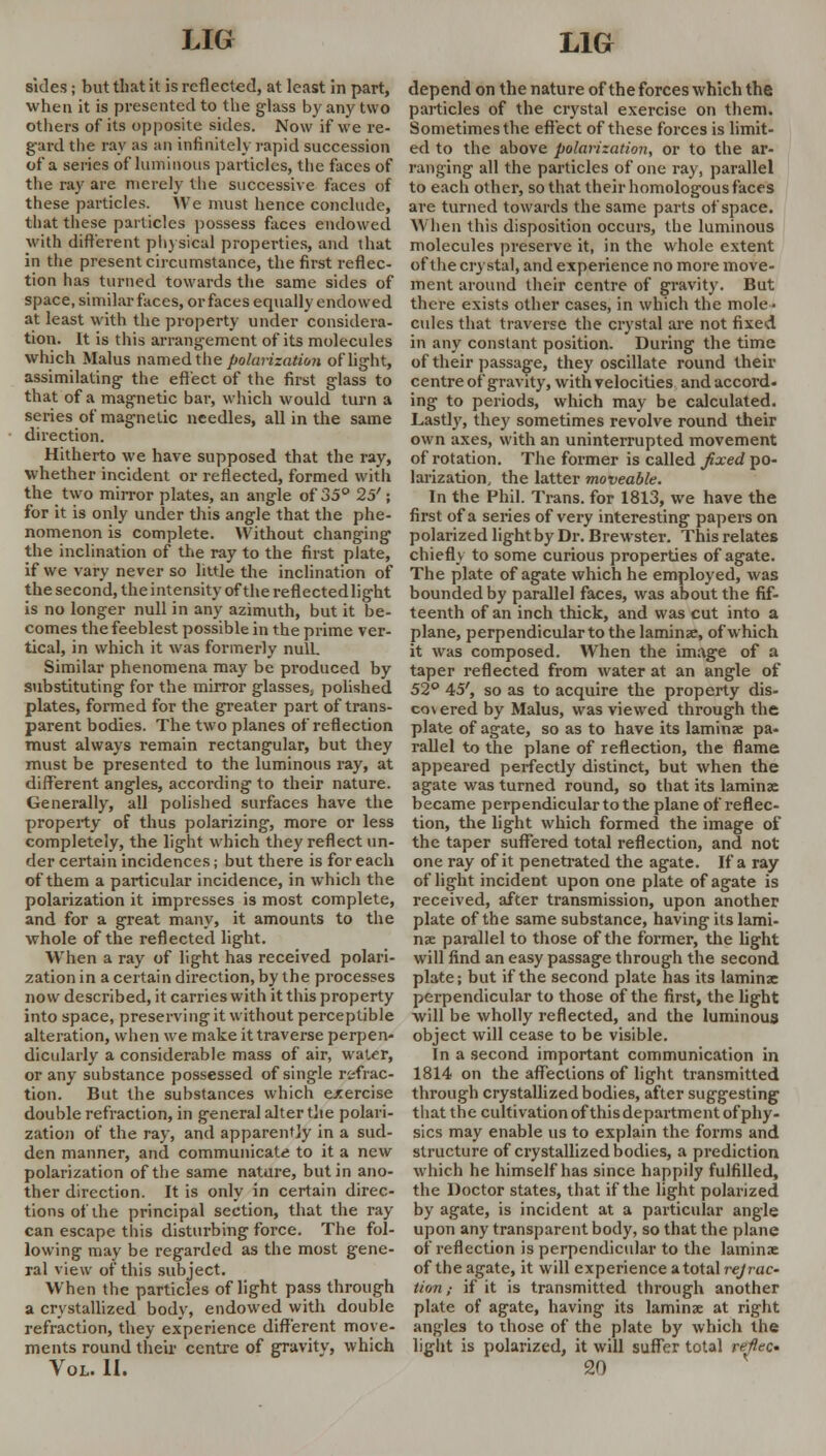 sides; but that it is reflected, at least in part, when it is presented to the glass by any two others of its opposite sides. Now if we re- gard the ray as an infinitely rapid succession of a series of luminous particles, the faces of the ray are merely the successive faces of these particles. We must hence conclude, that these particles possess faces endowed with different physical properties, and that in the present circumstance, the first reflec- tion has turned towards the same sides of space, similar faces, or faces equally endowed at least with the property under considera- tion. It is this arrangement of its molecules which Malus named the polarization of light, assimilating the effect of the first glass to that of a magnetic bar, which would turn a series of magnetic needles, all in the same direction. Hitherto we have supposed that the ray, whether incident or reflected, formed with the two mirror plates, an angle of 35° 25'; for it is only under this angle that the phe- nomenon is complete. Without changing the inclination of the ray to the first plate, if we vary never so little the inclination of the second, the intensity of the reflectedlight is no longer null in any azimuth, but it be- comes the feeblest possible in the prime ver- tical, in which it was formerly null. Similar phenomena may be produced by substituting for the mirror glasses, polished plates, formed for the greater part of trans- parent bodies. The two planes of reflection must always remain rectangular, but they must be presented to the luminous ray, at different angles, according to their nature. Generally, all polished surfaces have the property of thus polarizing, more or less completely, the light which they reflect un- der certain incidences; but there is for each of them a particular incidence, in which the polarization it impresses is most complete, and for a great many, it amounts to the whole of the reflected light. When a ray of light has received polari- zation in a certain direction, by the processes now described, it carries with it this property into space, preserving it without perceptible alteration, when we make it traverse perpen- dicularly a considerable mass of air, water, or any substance possessed of single refrac- tion. But the substances which exercise double refraction, in general alter the polari- zation of the ray, and apparently in a sud- den manner, and communicate to it a new polarization of the same nature, but in ano- ther direction. It is only in certain direc- tions of the principal section, that the ray can escape this disturbing force. The fol- lowing may be regarded as the most gene- ral view of this subject. When the particles of light pass through a crystallized body, endowed with double refraction, they experience different move- ments round their centre of gravitv, which Vol. II. depend on the nature of the forces which the particles of the crystal exercise on them. Sometimes the effect of these forces is limit- ed to the above polarization, or to the ar- ranging all the particles of one ray, parallel to each other, so that their homologous faces are turned towards the same parts of space. When this disposition occurs, the luminous molecules preserve it, in the whole extent of the crystal, and experience no more move- ment around their centre of gravity. But there exists other cases, in which the mole- cules that traverse the crystal are not fixed in any constant position. During the time of their passage, they oscillate round their centre of gravity, with velocities and accord, ing to periods, which may be calculated. Lastly, they sometimes revolve round their own axes, with an uninterrupted movement of rotation. The former is called fixed po- larization, the latter moveable. In the Phil. Trans, for 1813, we have the first of a series of very interesting papers on polarized light by Dr. Brewster. This relates chiefly to some curious properties of agate. The plate of agate which he employed, was bounded by parallel faces, was about the fif- teenth of an inch thick, and was cut into a plane, perpendicular to the laminae, of which it was composed. When the image of a taper reflected from water at an angle of 52° 45', so as to acquire the property dis- co\ ered by Malus, was viewed through the plate of agate, so as to have its laminae pa- rallel to the plane of reflection, the flame appeared perfectly distinct, but when the agate was turned round, so that its laminae became perpendicular to the plane of reflec- tion, the light which formed the image of the taper suffered total reflection, and not one ray of it penetrated the agate. If a ray of light incident upon one plate of agate is received, after transmission, upon another plate of the same substance, having its lami- nae parallel to those of the former, the light will find an easy passage through the second plate; but if the second plate has its laminae perpendicular to those of the first, the light will be wholly reflected, and the luminous object will cease to be visible. In a second important communication in 1814 on the affections of light transmitted through crystallized bodies, after suggesting that the cultivation of this department of phy- sics may enable us to explain the forms and structure of crystallized bodies, a prediction which he himself has since happily fulfilled, the Doctor states, that if the light polarized by agate, is incident at a particular angle upon any transparent body, so that the plane of reflection is perpendicular to the laminae of the agate, it will experience a total rejrac- tion; if it is transmitted through another plate of agate, having its laminae at right angles to those of the plate by which the light is polarized, it will suffer total reflec* 20