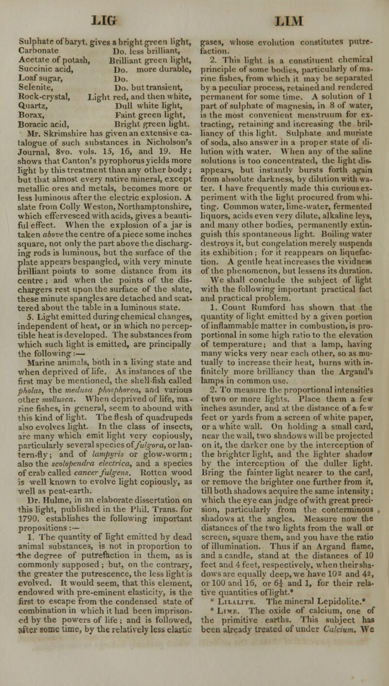 Sulphate ofbaryt. gives a bright green light, Carbonate Do. less brilliant, Acetate of potash, Brilliant green light, Succinic acid, Do. more durable, Loaf sugar, Do. Selenite, Do. but transient, Rock-crystal, Light red, and then white, Quartz, Dull white light, Borax, Faint green light, Boracic acid, Bright green light. Mr. Skrimshire has given an extensive ca- talogue of such substances in Nicholson's Journal, 8vo. vols. 15, 16, and 19. He shows that Canton's pyrophorus yields more light by this treatment than any other body; but that almost every native mineral, except metallic ores and metals, becomes more or less luminous after the electric explosion. A slate from Colly Weston, Northamptonshire, which effervesced with acids, gives a beauti- ful effect. When the explosion of a jar is taken above the centre of a piece some inches square, not only the part above the discharg- ing l'ods is luminous, but the surface of the plate appears bespangled, with very minute brilliant points to some distance from its centre; and when the points of the dis- chargers rest upon the surface of the slate, these minute spangles are detached and scat- tered about the table in a luminous state. 5. Light emitted during chemical changes, independent of heat, or in which no percep- tible heat is developed. The substances from which such light is emitted, are principally the following:— Marine animrds, both in a living state and when deprived of life. As instances of the first may be mentioned, the shell-fish called pholas, the medusa phosphorea, and various other mollusca. When deprived of life, ma- rine fishes, in general, seem to abound with this kind of light. The flesh of quadrupeds also evolves light. In the class of insects, are many which emit light very copiously, particularly several species oi'fu/gora, or lan- tern-fly ; and of lampyris or glow-worm; also the scolopendra electrica, and a species of crab called cancer fulgem. Rotten wood is well known to evolve light copiously, as well as peat-earth. Dr. Hulme, in an elaborate dissertation on this light, published in the Phil. Trans, for 1790. establishes the following important propositions :— 1. The quantity of light emitted by dead animal substances, is not in proportion to 'the degree of putrefaction in them, as is commonly supposed ; but, on the contrary, the greater the putrescence, the less light is evolved. It would seem, that this elonent, endowed with pre-eminent elasticity, is the first to escape from the condensed state of combination in which it had been imprison- ed by the powers of life ; and is followed, after some lime, by the relatively less elastic gases, whose evolution constitutes putre- faction. 2. This light is a constituent chemical principle of some bodies, particularly of ma- rine fishes, from which it may be separated by a peculiar process, retained and rendered permanent for some time. A solution of 1 part of sulphate of magnesia, in 8 of water, is the most convenient menstruum for ex- tracting, retaining and increasing the brih liancy of this light. Sulphate and muriate of soda, also answer in a proper state of di- lution with water. When any of the saline solutions is too concentrated, the light dis- appears, but instantly bursts forth again from absolute darkness, by dilution with wa- ter. I have frequently made this curious ex- periment with the light procured from whi- ting. Common water, lime-water, fermented liquors, acids even very dilute, alkaline leys, and many other bodies, permanently extin- guish this spontaneous light. Hoiling water destroys it, but congelation merely suspends its exhibition ; for it reappears on liquefac- tion. A gentle heat, increases the vividness of the phenomenon, but lessens its duration. We shall conclude the subject of light with the following important practical fact and practical problem. 1. Count Rumford has shown that the quantity of light emitted by a given portion of inflammable matter in combustion, is pro- portional in some high ratio to the elevation of temperature; and that a lamp, having many wicks very near each other, so as mu- tually to increase their heat, burns with in- finitely more brilliancy than the Argand's lamps in common use. 2. To measure the proportional intensities of two or more lights. Place them a few inches asunder, and at the distance of a few feet or yards from a sci'een of white paper, or a white wall. On holding a small card, near the wall, two shadows will be projected on it, the darker one by the interception of the brighter light, and the lighter shadow by the interception of the duller light. Bring the fainter light nearer to the card, or remove the brighter one further from it, till both shadows acquire the same intensity; which the eye can judge of with great preci- sion, particularly from the conterminous . shadows at the angles. Measure now the distances of the two lights from the wall or screen, square them, and you have the ratio of illumination. Thus if an Argand flame, and a candle, stand at the distances of 10 feet and 4 feet, respectively, when their sha- dows are equally deep, we have 102 and 42, or 100 and 15, or 6+, and 1, for their rela- tive quantities oflight.* * Lilalite. The mineral Lepidolite.* * Limb. The oxide of calcium, one of the primitive earths. This subject has been already treated of under Calcium. We