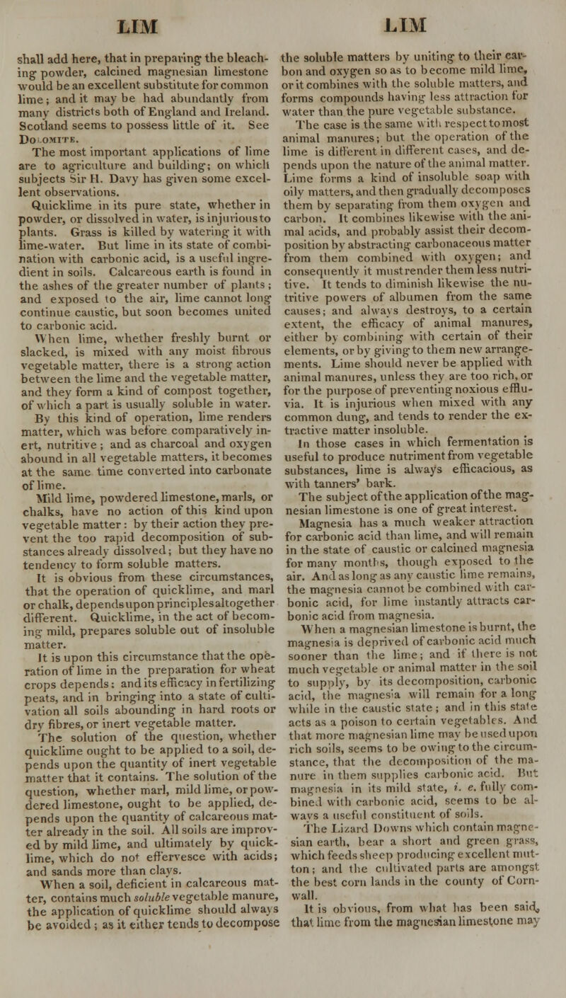 shall add here, that in preparing the bleach- ing powder, calcined magnesian limestone would be an excellent substitute for common lime; and it may be had abundantly from many districts both of England and Ireland. Scotland seems to possess little of it. See DO'-OMITE. The most important applications of lime are to agriculture and building; on which subjects Sir H. Davy has given some excel- lent observations. Quicklime in its pure state, whether in powder, or dissolved in water, is injurious to plants. Grass is killed by watering- it with lime-water. But lime in its state of combi- nation with carbonic acid, is a useful ingre- dient in soils. Calcareous earth is found in the ashes of the greater number of plants; and exposed to the air, lime cannot long continue caustic, but soon becomes united to carbonic acid. When lime, whether freshly burnt or slacked, is mixed with any moist fibrous vegetable matter, there is a strong action between the lime and the vegetable matter, and they form a kind of compost together, of which apart is usually soluble in water. By this kind of operation, lime renders matter, which was before comparatively in- ert, nutritive ; and as charcoal and oxygen abound in all vegetable matters, it becomes at the same time converted into carbonate of lime. Mild lime, powdered limestone, marls, or chalks, have no action of this kind upon vegetable matter : by their action they pre- vent the too rapid decomposition of sub- stances already dissolved; but they have no tendency to form soluble matters. It is obvious from these circumstances, that the operation of quicklime, and marl or chalk, dependsupon principles altogether different. Quicklime, in the act of becom- ing mild, prepares soluble out of insoluble matter. It is upon this circumstance that the ope- ration of lime in the preparation for wheat crops depends: and its efficacy in fertilizing peats, and in bringing into a state of culti- vation all soils abounding in hard roots or dry fibres, or inert vegetable matter. The solution of the question, whether quicklime ought to be applied to a soil, de- pends upon the quantity of inert vegetable matter that it contains. The solution of the question, whether marl, mild lime, or pow- dered limestone, ought to be applied, de- pends upon the quantity of calcareous mat- ter already in the soil. All soils are improv- ed by mild lime, and ultimately by quick- lime, which do not effervesce with acids; and sands more than clays. When a soil, deficient in calcareous mat- ter, contains much soluble vegetable manure, the application of quicklime should always be avoided; aa it either tends to decompose the soluble matters by uniting to their car- bon and oxygen so as to become mild lime, or it combines with the soluble matters, and forms compounds having- less attraction for water than the pure vegetable substance. The case is the same with respect to most animal manures; but the operation of the lime is different in different cases, and de- pends upon the nature of the animal matter. Lime forms a kind of insoluble soap with oily matters, and then gradually decomposes them by separating from them oxygen and carbon. It combines likewise with the ani- mal acids, and probably assist their decom- position by abstracting carbonaceous matter from them combined with oxygen; and consequently it mustrender them less nutri- tive. It tends to diminish likewise the nu- tritive powers of albumen from the same causes; and always destroys, to a certain extent, the efficacy of animal manures, either by combining with certain of their elements, or by giving-to them new arrange- ments. Lime should never be applied with animal manures, unless they are too rich, or for the purpose of preventing noxious efflu- via. It is injurious when mixed with any common dung, and tends to render the ex- tractive matter insoluble. In those cases in which fermentation is useful to produce nutriment from vegetable substances, lime is always efficacious, as with tanners' bark. The subject of the application of the mag- nesian limestone is one of great interest. Magnesia has a much weaker attraction for carbonic acid than lime, and will remain in the state of caustic or calcined magnesia for many montr-s, though exposed to the air. And as long as any caustic lime remains, the magnesia cannot be combined with car- bonic acid, for lime instantly attracts car- bonic acid from magnesia. When a magnesian limestone is burnt, the magnesia is deprived of carbonic acid much sooner than the lime; and if there is not much vegetable or animal matter in the soil to supply, by its decomposition, carbonic acid, the magnesia will remain for a long while in the caustic state; and in this stale acts as a poison to certain vegetables. And that more magnesian lime may be used upon rich soils, seems to be owing to the circum- stance, that the decomposition of the ma- nure in them supplies carbonic acid. But magnesia in its mild state, i. e. fully com- bined with carbonic acid, seems to be al- ways a useful constituent of soils. The lizard Downs which contain magne- sian earth, bear a short and green grass, which feeds sheep producing excellent mut- ton; and the cultivated parts are amongst the best corn lands in the county of Corn- wall. It is obvious, from what has been said, that lime from the magnesian limestone may