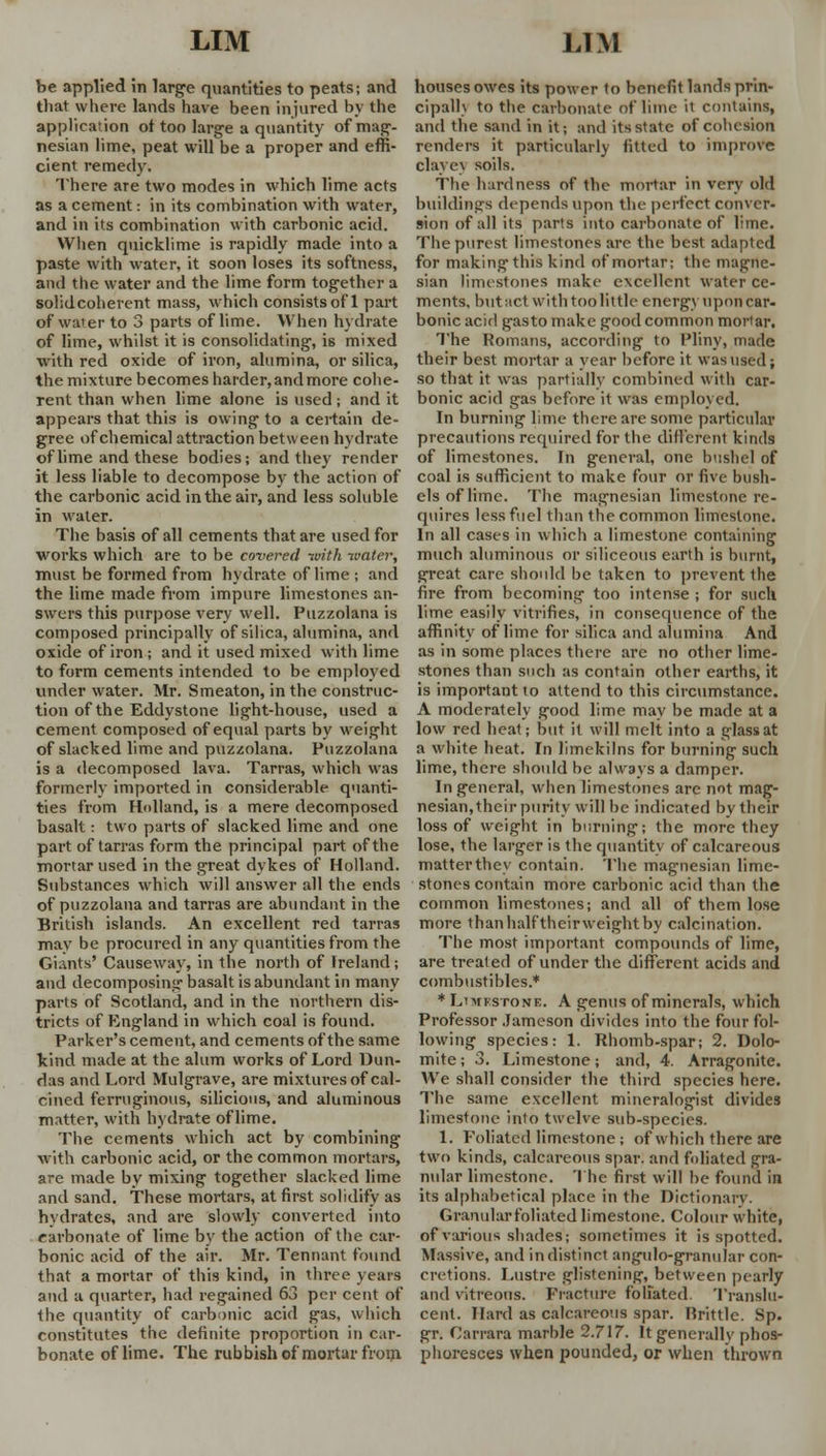 be applied in large quantities to peats; and that where lands have been injured by the application ot too large a quantity of mag- nesian lime, peat will be a proper and effi- cient remedy. There are two modes in which lime acts as a cement: in its combination with water, and in its combination with carbonic acid. When quicklime is rapidly made into a paste with water, it soon loses its softness, and the water and the lime form together a solidcoherent mass, which consists of 1 part of wa'er to 3 parts of lime. When hydrate of lime, whilst it is consolidating, is mixed with red oxide of iron, alumina, or silica, the mixture becomes harder, and more cohe- rent than when lime alone is used; and it appears that this is owing to a certain de- gree of chemical attraction between hydrate of lime and these bodies; and they render it less liable to decompose by the action of the carbonic acid in the air, and less soluble in water. The basis of all cements that are used for works which are to be covered with water, must be formed from hydrate of lime ; and the lime made from impure limestones an- swers this purpose very well. Puzzolana is composed principally of silica, alumina, and oxide of iron; and it used mixed with lime to form cements intended to be employed under water. Mr. Smeaton, in the construc- tion of the Eddystone light-house, used a cement composed of equal parts by weight of slacked lime and puzzolana. Puzzolana is a decomposed lava. Tarras, which was formerly imported in considerable quanti- ties from Holland, is a mere decomposed basalt: two parts of slacked lime and one part of tarras form the principal part of the mortar used in the great dykes of Holland. Substances which will answer all the ends of puzzolana and tarras are abundant in the British islands. An excellent red tarras may be procured in any quantities from the Giants' Causeway, in the north of Freland; and decomposing basalt is abundant in many parts of Scotland, and in the northern dis- tricts of England in which coal is found. Parker's cement, and cements of the same kind made at the alum works of Lord Dun- das and Lord Mulgrave, are mixtures of cal- cined ferruginous, silicious, and aluminous matter, with hydrate of lime. The cements which act by combining with carbonic acid, or the common mortars, are made by mixing together slacked lime and sand. These mortars, at first solidity as hydrates, and are slowly converted into carbonate of lime by the action of the car- bonic acid of the air. Mr. Tennant found that a mortar of this kind, in three years and a quarter, had regained 63 per cent of the quantity of carbonic acid gas, which constitutes the definite proportion in car- bonate of lime. The rubbish of mortar from houses owes its power to benefit lands prin- cipalh to the carbonate of lime it contains, and the sand in it; and its state of cohesion renders it particularly fitted to improve claye\ soils. The hardness of the mortar in very old buildings depends upon the perfect conver- sion of all its parts into carbonate of lime. The purest limestones are the best adapted for making this kind of mortar; the magnc- sian limestones make excellent water ce- ments, butact with too little energy upon car- bonic acid gasto make good common moHar, The Romans, according to Pliny, made their best mortar a year before it was used; so that it was partially combined with car- bonic acid gas before it was employed. In burning lime there are some particular precautions required for the different kinds of limestones. In general, one bushel of coal is sufficient to make four or five bush- els of lime. The magnesian limestone re- quires less fuel than the common limestone. In all cases in which a limestone containing much aluminous or siliceous earth is burnt, great care should be taken to prevent the fire from becoming too intense ; for such lime easily vitrifies, in consequence of the affinity of lime for silica and alumina And as in some places there are no other lime- stones than such as contain other earths, it is important to attend to this circumstance. A moderately good lime may be made at a low red heat; but it will melt into a glass at a white heat. In limekilns for burning such lime, there should be always a damper. In general, when limestones are not mag- nesian,their purity will be indicated bv their loss of weight in burning; the more they lose, the larger is the quantity of calcareous matter they contain. The magnesian lime- stones contain more carbonic acid than the common limestones; and all of them lose more than half their weight by calcination. The most important compounds of lime, are treated of under the different acids and combustibles.* * Limestone. A genus of minerals, which Professor Jameson divides into the four fol- lowing species: 1. Rhomb-spar; 2. Dolo- mite ; 3. Limestone; and, 4. Arragonite. We shall consider the third species here. The same excellent mineralogist divides limestone into twelve sub-species. 1. Foliated limestone; of which there are two kinds, calcareous spar, and foliated gra- nular limestone. The first will be found in its alphabetical place in the Dictionary. Granular foliated limestone. Colour white, of various shades; sometimes it is spotted. Massive, ami in distinct angulo-granular con- cretions. Lustre glistening, between pearly and vitreous. Fracture foliated. Translu- cent. Hard as calcareous spar. Brittle. Sp. gr. Carrara marble 2.717. It generally phos- phoresces when pounded, or when thrown