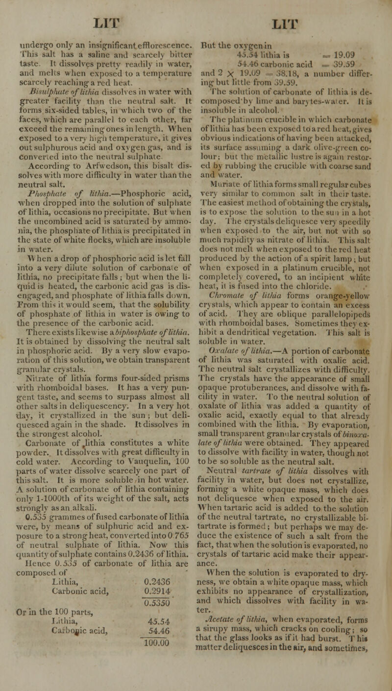 undergo only an insignificant efflorescence. This salt has a saline ami scarcely bitter taste. It dissolves pretty readily in water, and melts when exposed to a temperature scarcely reaching-a red heat. Bisulphide oflithia dissolves in water with greater facility than the neutral salt. It forms six-sided tables, in which two of the faces, which are parallel to each other, far exceed the remaining ones in length. When exposed to a very high temperature, it gives out sulphurous acid and oxygen gas, and is convened into the neutral sulphate According to Arfwedson, this bisalt dis- solves with more difficulty in water than the neutral salt. Phosphate of lithia.—Phosphoric acid, when dropped into the solution of sulphate oflithia, occasions no precipitate. But when the uncombined acid is saturated by ammo- nia, the phosphate of htluais precipitated in the state of white flocks, which are insoluble in water. When a drop of phosphoric acid islet fall into a very dilute solution of carbonaie of lithia, no precipitate falls ; but when the li- quid is heated, the carbonic acid gas is dis- engaged, and phosphate of lithia falls down. From this it would seem, that the solubility of phosphate of lithia in water is owing to the presence of the carbonic acid. There exists likewise a hiphosphate oflithia. It is obtained by dissolving the neutral salt in phosphoric acid. By a very slow evapo- ration of this solution, we obtain transparent granular crystals. Nitrate of lithia forms four-sided prisms with rhomboidal bases. It has a very pun- gent taste, and seems to surpass almost all other salts in deliquescency. In a very hot day, it crystallized in the sun ; but deli- quesced again in the shade. Itdissolves in the strongest alcohol. Carbonate of lithia constitutes a white powder.. It dissolves with great difficulty in cold water. According to Vauquelin, 100 parts of water dissolve scarcely one part of this salt. It is more soluble in hot water. A solution of carbonate of lithia containing only l-1000th of its weight of the salt, acts strongly as an alkali. 0.535 grammes of fused carbonate of lithia were, by means of sulphuric acid and ex- posure to a strong heat, converted into 0 765 of neutral sulphate of lithia. Now this quantity ofsulphate contains 0.2436 oflithia. Hence 0.535 of carbonate of lithia are composed of Lithia, 0.2436 Carbonic acid, 0.2914 0.5350 Or in the 100 parts, Lithia, 45.54 Carbolic acid, 54.46 100.00 But the oxvgen in 45.54 lithia is 19.09 54.46 carbonic acid =• 39.59 and 2 X 19.09 - 38.18, a number differ- ing but little from 39.59. The solution of carbonate of lithia is de- composedby lime ana barytes-water. It is insoluble in alcohol. The platinum crucible in which carbonate oflithia has been exposed toared heat, gives obvious indications of having been attacked, its surface assuming a dark olive-green co- lour; but the metallic lustre is again restor- ed by rubbing the crucible with coarse sand and water. Muriate of lithia forms small regular cubes very similar to common salt in their taste. The easiest method of obtaining the crystals, is to expose the solution to the sun in a hot day. The crystals deliquesce very speedily when exposed to the air, but not with so much rapidity as nitrate oflithia. This salt does not melt when exposed to the red heat produced by the action of a spirit lamp ; but when exposed in a platinum crucible, not complete]} covered, to an incipient white heat, it is fused into the chloride. Chromate of lithia forms orange-yellow crystals, which appear to contain an excess of acid. They are oblique parallelepipeds with rhomboidal bases. Sometimes they ex- hibit a dendritical vegetation. This salt is soluble in water. Oxalate oflithia.—A portion of carbonate of lithia was saturated with oxalic acid. The neutral salt crystallizes with difficulty. The crystals have the appearance of small opaque protuberances, and dissolve with fa- cility in water. To the neutral solution of oxalate of lithia was added a quantity of oxalic acid, exactly equal to that already combined with the lithia. By evaporation, small transparent granular crystals of bint late of lit/da were obtained. They appeared to dissolve with facility in water, though not to be so soluble as the neutral salt. Neutral tartrate of lithia dissolves with facility in water, but does not crystallize, forming a white opaque mass, which does not deliquesce when exposed to the air. When tartaric acid is added to the solution of the neutral tartrate, no crystallizable bi- tartrate is formed; but perhaps we may de- duce the existence of such a salt from the fact, that when the solution is evaporated, no crystals of tartaric acid make their appear- ance. When the solution is evaporated to dry- ness, we obtain a white opacjue mass, which exhibits no appearance of crystallization, and which dissolves with facility in wa- ter. Acetate of lithia, when evaporated, forms a sirupy mass, which cracks on cooling; so that the glass looks as if it had burst. T his matter deliquesces in the air, and sometimes,