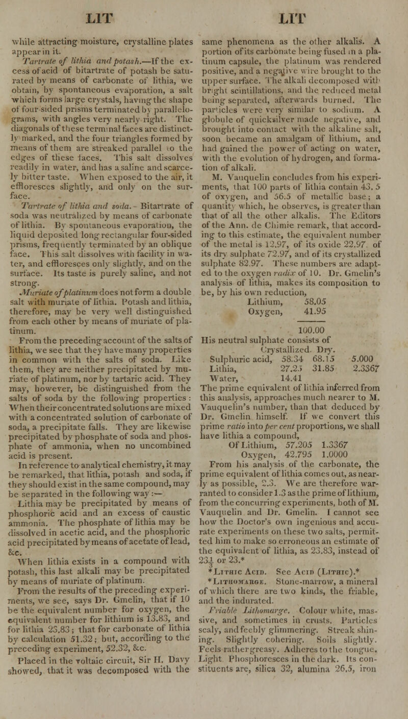 while attracting- moisture, crystalline plates appear in it. Tartrate of lithia mid potash.—If the ex- cess of acid of bitartrate of potash be satu- rated by means of carbonate of lithia, we obtain, by spontaneous evaporation, a salt which forms large crystals, having the shape of four sided prisms terminated b\ parallelo- grams, with angles very nearly right. The diagonals of these terminal faces are distinct- ly marked, and the four triangles formed by means of them are streaked parallel <o the edges of these faces. This salt dissolves readily in water, and has a saline and scarce- ly bitter taste. When exposed to the air, it effloresces slightly, and only on the sur- face. Tartrate of lithia and soda. - Bitartrate of soda was neutralized by means of carbonate of lithia. By spontaneous evaporation, the liquid deposited long rectangular four-sided prisms, frequently terminated by an oblique face. This salt dissolves with facility in wa- ter, and effloresces only slightly, and on the surface. Its taste is purely saline, and not strong. Muriate of platinum does not form a double salt with muriate of lithia. Potash and lithia, therefore, may be very well distinguished from each other by means of muriate of pla- tinum. From the preceding account of the salts of lithia, we see that they have many properties in common with the salts of soda. Like them, they are neither precipitated by mu- riate of platinum, nor by tartaric acid. They may, however, be distinguished from the salts of soda by the following properties : When theirconcentratedsolutions are mixed with a concentrated solution of carbonate of soda, a precipitate falls. They are likewise precipitated by phosphate of soda and phos- phate of ammonia, when no uncombined acid is present. In reference to analytical chemistry, it may be remarked, that lithia, potash and soda, if they should exist in the same compound, may be separated in the following way :— Lithia may be precipitated by means of phosphoric acid and an excess of caustic ammonia. The phosphate of lithia may be dissolved in acetic acid, and the phosphoric acid precipitated by means of acetate of lead, 8cc. When lithia exists in a compound with potash, this last alkali may be precipitated by means of muriate of platinum. From the results of the preceding experi- ments, we see, says Dr. Gmelin, that if 10 be the equivalent number for oxygen, the equivalent number for lithium is 13.8.3, and for lithia 23.83; that for carbonate of lithia by calculation 51.32; but, according to the preceding experiment, 52.32, &c. Placed in the voltaic circuit, Sir II. Davy showed, that it was decomposed with the same phenomena as the other alkalis. A portion of its carbonate being'fused in a pla- tinum capsule, the platinum was rendered positive, and a negative wire brought to the upper surface. The alkali decomposed with bright scintillations, and the reduced metal being separated, afterwards burned. The particles were very similar to sodium. A globule of quicksilver made negative, and brought into contact with the alkaline salt, soon became an amalgam of lithium, and had gained the power of acting on water, with the evolution of hydrogen, and forma- tion of alkali. M. Vauquelin concludes from his experi- ments, that 100 parts of lithia contain 43. 5 of oxygen, and 56.5 of metallic base; a quantity which, he observes, is greater than that of all the other alkalis. The Editors of the Ann. de Chimie remark, that accord- ing to this estimate, the equivalent number of the metal is 12.97, of its oxide 22.97. of its dry sulphate 72.97, and of its crystallized sulphate 82.97. These numbers are adapt- ed to the oxygen radix of 10. Dr. Gmelin's analysis of lithia, makes its composition to be, by his own reduction, Lithium, 58.05 Oxygen, 41.95 100.00 His neutral sulphate consists of Crystallized. Dry. Sulphuric acid, 58.34 68.15 5.000 Lithia, 27.25 31.85 2.3367 Water, 14.41 The prime equivalent of lithia inferred from this analysis, approaches much nearer to M. Vauquelin's number, than that deduced by Dr. Gmelin himself. If we convert this prime ratio into per cent proportions, yve shall have lithia a compound, Of Lithium, 57.205 1.3367 Oxygen, 42.795 1.0000 From his analysis of the carbonate, the prime equivalent of lithia comes out, as near- ly as possible, 2.3. We are therefore war- ranted to consider 1.3 as the prime of lithium, from the concurring experiments, both of M. Vauquelin and Dr. Gmelin. I cannot see how the Doctor's own ingenious and accu- rate experiments on these two salts, permit- ted him to make so erroneous an estimate of the equivalent of lithia, as 23.83, instead of 23^ or 23.* ♦Lithic Acid. See Aciri (LiTnic).* ♦Lithobtabox. Stone-marrow, a mineral of which there are two kinds, the friable, and the indurated. Friablt Lithomarge. Colour white, mas- sive, and sometimes in crusts. Particles scaly, and feebly glimmering. Streak shin- ing. Slightly cohering. Soils slightly. Feels rather greasy. Adheres tolhe tongue. Light Phosphoresces in the dark. Its con- stituents are, silica 32, alumina 26,5, iron