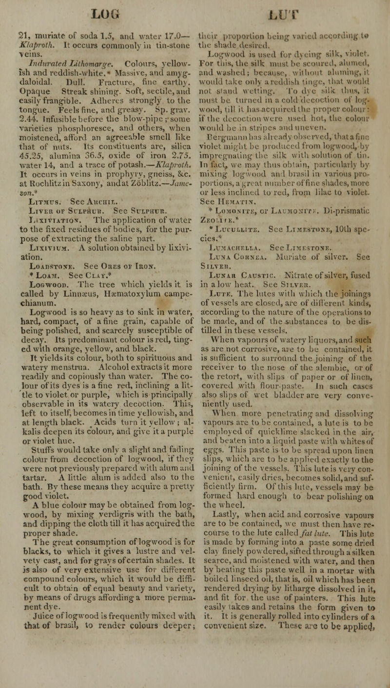 LOG LUT 21, muriate of soda 1.5, and writer 17.0— KUtproth. It occurs commonly in tin-stone \eins. Indurated IMhnmarge. Colours, yellow- ish and reddish-white. Massive, and amyg- daloidal. Dull. Fracture, fine earth}. Opaque Streak shining. Soft, sectile, and easily frangible. Adheres strongly to the tongue. Feels fine, and greasy. Sp. gray. 2.44. Infusible before the blow-pipe ;■ some varieties phosphoresce, and others, when moistened, afford an agreeable smell like that of nuts. Its constituents are, silica 45.25, alumina 36.5, oxide of iron 2.75. water 14, and a trace of potash.—Klaproth. It occurs in veins in prophyry, gneiss, &c. at Rochlitzin Saxony, andat Zoblitz.—Tame' son.-' Litmus. Sec Aucuir.. LiVEn of Sulphur. See Sulphur. Lixiviatio*. The application of water to the fixed residues of bodies, for the pur- pose of extracting the saline part. Lixivium. A solution obtained by lixivi- ation. Loadstone. See Oiif.s of Iron. * Loam. See Clay.* Logwood. The tree which yields it is called by Linnaeus, Hsematoxylum campe- chianum. Logwood is so heavy as to sink in water, hard, compact, of a fine grain, capable of being polished, and scarcely susceptible of decay. Its predominant colour is red, ting- ed with orange, yellow, and black. It yields its colour, both to spirituous and watery menstrua. Alcohol extracts it more readily and copiously than water. The co- lour of its dyes is a fine red, inclining a lit- tle to violet or purple, which is principally observable in its watery decoction. This, left to itself, becomes in time yellowish, and at length black. Acids turn it yellow ; al- kalis deepen its colour, and give it a purple or violet hue. Stuffs would take only a slight and fading colour from decoction of logwood, if they were not previously prepared with alum and tartar. A little alum is added also to the bath. By these means they acquire a pretty good violet. A blue colour may be obtained from log- wood, by mixing verdigris with the bath, and dipping the cloth till it has acquired the proper shade. The great consumption of logwood is for blacks, to which it gives a lustre and vel- vety cast, and for grays of certain shades. It is also of very extensive use for different compound colours, which it would be diffi- cult to obtain of equal beauty and variety, by means of drugs affording a more perma- nent dye. Juice of logwood is frequently mixed with that of braail, to render colours deeper; their proportion being varied according t« the shade desired. Logwood is used for dyeing silk, v'u '• For this, the silk must be scorned, alumed, and washed; because, without aluming, it would take only a reddish tinge, that would nol Stand wetting. To dye silk thus, it must be tinned in a cold decoction of ! wood, till it has acquired the proper colour • if the decoction were used hot, the colour would he in stripes and uneven. Bergmann has already observed, that a fine violet might be produced from logwood, by impregnating the silk with solution of tin. In fact! we may thus obtain, particularly by mixing logwood an 1 brasil in various pro- portions, at, reat number of fine shades, more or less inclined to red, from lilac to violet. See Hematin. * Lomonite, or Laumomit;-. Di-prismatic Zeoli IK.* * Luiulute. See Limestone, 10th spe- cies.* LUMACHELLA. See LIMESTONE. Luna Cornea. Muriate of silver. See Silveii. Lunar Caustic. Nitrate of silver, fused in a low heat. See Silver. Lute. The lutes with which the joinings of vessels are closed, are of different kinds, according to the nature of the operations to be made, and of the substances to be dis- tilled in these vessels. When vapours of watery liquors,and such as are not corrosive, are to be contained, it is sufficient to surround the joining of the receiver to the nose of the alembic, or of the retort, with slips of paper or of linen, covered with flour-paste, in such cases also slips of wet bladder are very conve- niently used. When more penetrating and dissolving vapours are to be contained, a lute is to be employed of quicklime slacked in the air, and beaten into a liquid paste with whites of eggs. This paste is to be spread upon linen slips, which are to be applied exactly to the joining of the vessels. This lute is very con- venient, easily dries, becomes solid,and suf- ficiently firm. Of this lute, vessels may be formed hard enough to bear polishing on the wheel. Lastly, when acid and corrosive vapours are to be contained, we must then have re- course to the lute called fat lute. This lute is made by forming into a paste some dried cla\ finely powdered, sifted through a silken scarce, and moistened with water, and then by beating this paste well in a mortar with boiled linseed oil, that is, oil which has been rendered drying by litharge dissolved in it, and fit for the use of painters. This lute easily takes and retains the form given to it. It is generally rolled into cylinders of a convenient size. These are to be applied*
