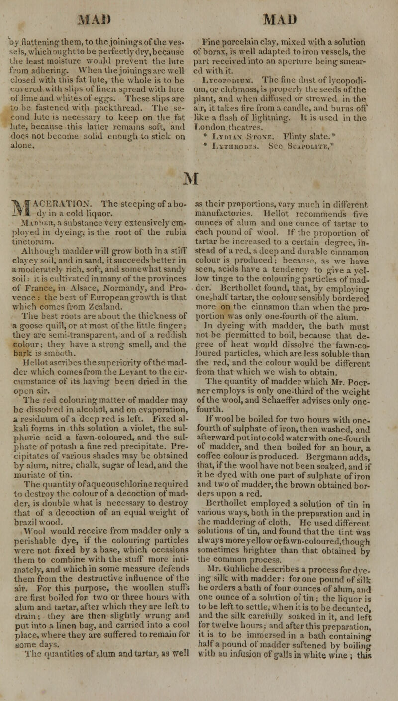 by flattening them, to the joining's of the ves- sels, which ought to be perfectly dry, because the least moisture would prevent the lute from adhering-. When the joinings are well closed with this fat lute, the whole is to be covered with slips of linen spread with lute of lime and whites of eg-gs. These slips are to be fastened with packthread. The se- cond lute is necessary to keep on the- fat lute, because this latter remains soft, and does not become solid enough to stick on alone. Fine porcelain clay, mixed with a solution of borax, is well adapted to iron vessels, the part received into an aperture being-smear- ed with it. Ltcop'iuoi. The fine dust of lycopodi- um, or clubmoss, is properly the seeds of the plant, and when diffused or strewed in the air, it takes lire from a candle, and burns oft' like a flash of lightning-. It is used in the London theatres. * Lyman Stone. Flinty slate. * * Lxthuddes. See SCAPOUTK,* M MACEUATION. The steeping- of a bo- dy in a cold liquor. M vn!iK:t, a substance very extensively em- ployed in dyeing, is the root of the rubia tinctowim. Although madder will grow both in a stiff clayey sod, and in sand, itsucceeds better in a moderately rich, soft, and somen hat sandy soil i it is cultivated in many of tiie provinces of France, in Alsace, Normandy, and Pro- vence : the best of F.uropean growth is that which comes from Zealand. The best roots are about the thickness of a goose quill, or at most of the little finger; they are semi-transparent, and of a reddish colour; they have a strong smell, and the bark is smooth. llellot ascribes the superiority of the mad- der which comes from the Levant to the cir- cumstance of its having been dried in the open air. The red colouring matter of madder may be dissolved in alcohol, and on evaporation, a residuum of a deep red is left. Fixed al- kali forms in this solution a violet, the sul- phuric acid a fawn-coloured, and the sul- phate of potash a fine red precipitate. Pre- cipitates of various shades may be obtained by alum, nitre, chalk, sugar of lead, and the muriate of tin. The quantity of aqueouschlorine required to destroy the colour of a decoction of mad- der, is double what is necessary to destroy that of a decoction of an equal weight of brazil wood. Wool would receive from madder only a perishable dye, if the colouring particles Mere not fixed by a base, which occasions them to combine with the stuft' more inti- mately, and which in some measure defends them from the destructive influence of the air. For this purpose, the woollen stuffs are first boiled for two or three hours with alum and tartar, after which they are left to drain; they are then slightly wrung and put into a linen bag, and carried into a cool place, where they are suffered to remain for some days. The quantities of alum and tartar, as well as their proportions, vary much in different, manufactories, llellot recommends five ounces of alum and one ounce of tartar to each pound of wool. If the proportion of tartar be increased to a certain degree, in- stead of a red, a deep and durable cinnamon colour is produced; because, as we have seen, acids have a tendency to give a yel- low tinge to the colouring particles of mad- der. Berthollet found, that, by employing one-half tartar, the colour sensibly bordered more on the cinnamon than when the pro- portion was only one-fourth of the alum. In dyeing with madder, the bath must not be permitted to boil, because that de- gree of heat would dissolve the fawn-co- loured particles, which are less soluble than the red, and the colour would be different from that which we wish to obtain. The quantity of madder which Mr. Poer- ner employs is only one-third of the weight of the wool, and SchaeflTer advises only one- fourth. If wool be boiled for two hours with one- fourth of sulphate of iron, then washed, and afterward put intocold water with one-fourth of madder, and then boded for an hour, a coffee colour is produced. Bergmann adds, that, if the wool have not been soaked, and if it be dyed with one part of sulphate of iron and two of madder, the brown obtained bor- ders upon a red. Berthollet employed a solution of tin in various ways, both in the preparation and in the maddering of cloth. He used different solutions of tin, and found that the tint was always moreyelloworfawn-coloured,though sometimes brighter than that obtained by the common process. Mr. tauhliche describes a process for dye- ing silk with madder: for one pound of silk he orders a bath of four ounces of alum, and one ounce of a solution of tin ; the liquor is to be left to settle, when it is to be decanted, and the silk carefully soaked in it, and left for twelve hours; and after this preparation, it is to be immersed in a bath containing half a pound of madder softened by boiling with an infusion of galls in white wine ; this