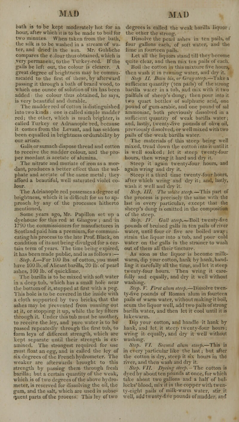 bath is to be kept moderately hot for an hour, after which it is to be made to bod for two minutes. When taken from the bath, the silk is to be washed in a stream of wa- ter, and dried in the sun. Mr. Guhliche compares the olour thus obtained, which is very permanent, to the Turkey-red. If the galls be left out, the colour is clearer. A great degree of brightness may be commu- nicated to the first of these, by afterward passing it through a bath of brazil wood, to which one ounce of solution of tin has been added the colour thus obtained, he says, is very beautiful and durable. The madder red of cotton is distinguished into two kinds : one is called simple madder red; the other, which is much brighter, is cailed Turkey or Adrianople red, because it comes from the Levant, and has seldom been equalled in brightness or durability by our artists. Galls or sumach dispose thread and cotton to receive the madder colour, and the pro- per mordant is acetate of alumina. The nitrate and muriate of iron as a mor- dant, produces a better effect than the sul- phate and acetate of the same metal; they afford a beautiful, well saturated violet co- lour. The Adrianople red possesses a degree of brightness, which it is difficult for us to ap- proach by any of the processes hitherto mentioned, Some years ago, Mr. Papillon set up a dyeliouse for this red at Glasgow ; and in 1790 the commissioners for manufactures in Scotland paid him a premium, for communi- cating his process to the late Prof. Black, on condition of its not being divulged for a cer- tain term of years. The time being expired, it has been made public, and is as follows:— Step. I.—For 100 lbs of cotton, you must have 100 lb. of Alicant barilla, 20 lb. of pearl ashes, 100 lb. of quicklime. The barilla is to be mixed with soft water in a deep tub, which has a small hole near the bottom of it, stopped at first with a peg. This hole is to be covered in the inside with a cloth supported by two bricks, that the ashes may be prevented from running out at it, or stopping it up, while the ley filters through it. Under this tub must be another, to receive the ley, and pure water is to be passed repeatedly through the first tub, to form leys of different strength, which are kept separate until their strength is ex- amined. The strongest required for use must float an egg, and is called the ley of six degrees of the French hydrometer. The weaker are afterwards brought to this strength by passing them through fresh barilla; but a certain quantity of the weak, which is of two degrees of the above hydro- meter, is reserved for dissolving the oil, the gum, and the salt, which are used in subse- quent parts of the process. This ley of two degrees is called the weak barilla liquor , the other the strong. Dissolve the pearl ashes m ten pails, of four gallons each, of soft water, and the lime in fourteen pails. Let all the liquors stand till thc\ b quite clear, and then Mix ten pails of each. Jioil (he cotton in this mixture live hours, then wash it in running water, and dry it. Step II. Bain bis, or Gray steep.—Takes sufficient quantity (ten pads) of the strong barilla water in a tub, and mix with it two pailfuls of sheep's dung; then pour into it two quart bottles of sulphuric acid, one pound of gum-arabic, and one pound of sal ammoniac, both previously dissolved in a sufficient quantity of weak barilla water; and, lastly, twenty-five pounds of olive oil, previously dissolved, or well mixed with two pails of the weak barilla water. The materials of this steep being1 well mixed, tread down the cotton into it until it is well soaked; let it steep twenty-four hours, then wring it hard and dry it. Steep it again twenty-four hours, and again wring and dry it. Steep it a third time twenty-four hours, after which wring and dry it; and, lastly, wash it well and dry it. Step. III. The white steep.—This part of the process is precisely the same with the last in every particular, except that the sheep's dung is omitted in the composition of the steep. Step. IV. Gall steep.^Boil twenty-five pounds of bruised galls in ten pails of river water, until four or five are boiled away; strain the liquor into a tub, and pour cold water on the galls in the strainer to wash out of them all their tincture. As soon as the liquor is become milk- warm, dip your cotton, hank by hank, hand- ling it carefully all the time, and let it sleep twenty-four hours. Then wring it care- fully and equally, and dry it well without washing. Step. V. First alum steep.—Dissolve twen- ty-five pounds of Roman alum in fourteen pails of warm water, without making it boil, scum the liquor well, add two pails of strong barilla water, and then let it cool until it is lukewarm. Dip your cotton, and handle it hank by hank, and let it steep twenty-four hours; wring it equally, and dry it well without washing. Step. VI. Second alum steep.—This is in erery particular like the last; but after the cotton is dry, steep it six hours in the river, and then wash and dry it. Step. VII. Dyeing steep. - The cotton is dyed by about ten pounds at once, for which take about two gallons and a half of bul- locks' blood, mix it in the copper with twen- ty-eight pails of milk-warm water, stir it well, add twenty-five pounds of madder, and