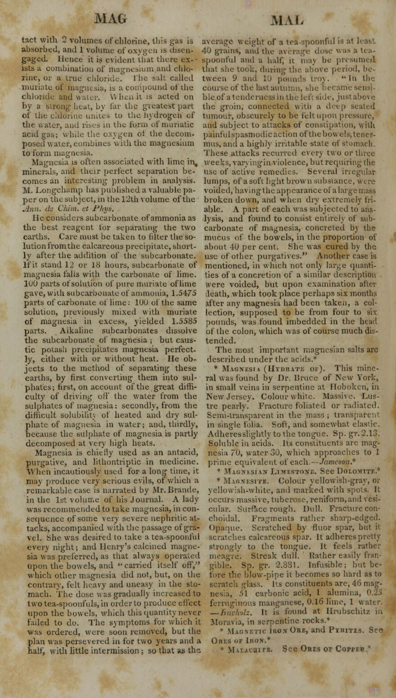 tact with 2 volumes of chlorine, this gas is average weight of a tea-spoonful is a1 . absorbed, and 1 volume of oxygen is disen- 40 grains, ami the average dose wos ft tea- gaged. Hence it is evident that there ex-• spoonful and a half, it may be pit sinned ists a combination of magnesium and chlo- that she took, during the above period, be- line, or a true chloride. 1'hc salt called tween 9 and 10 pounds troy. In the muriate of magnesia, is a compound of the course of the last autumn, she became chloride atjd water. When it is acted on blcof a tenderness in the left side, just above by a strong heat, by far the greatest part the groin, connected with a deep seated of the chlorine unites to the. hydrogen of tumour, obscurely to be felt upon pressure, the water, and rises in the form of muriatic and subject to attacks of constipation, wilh acid gas; while the oxygen ot the decom- painful spasmodic action of the bowels-, ti posed water, combines with the magnesium mus, and a highly irritable state of stomach to form magnesia. These attacks recurred even two or three Magnesia is often associated with lime in, weeks, varyingin violence, but requiring- the minerals, and their perfect separation be- use of active remedies. Several irregular comes an interesting problem in analysis, lumps, of a soft light brown substance, \Vere M. Longchamp has published a valuable pa- voided, having the appearance of a large mass per on the subject, m the 12th volume of the broken down, and when dry extremely fii- Jhvn. cL Chiin. at Fliys. able. A part of each was subjected to ana- He considers subcarbonatc of ammonia as lysis, and found to consist entirely of sub- tile best reagent for separating the two carbonate of magnesia, concreted by the earths. Care must be taken to filter the so- mucus of the bowels, in the proportion of lution from the calcareous precipitate, short- ly after the addition of the subcarbonate. If it stand 12 or 18 hours, subcarbonate of magnesia falls with the carbonate of lime. 100 parts of solution of pure muriate of lime gave, with subcarbonate of ammonia, 1.5475 about 40 per cent. She was cured by the use of other purgatives. Another case is mentioned, in which not only targe quanti- ties of a concretion of a similar description were voided, but upon examination after death, which took place perhaps six months parts of carbonate of lime: 10U of the same after any magnesia had been taken, a col- solution, previously mixed with muriate lection, supposed to be from four to six of magnesia in excess, yielded 1.5585 parts. Alkaline subcarbonates dissolve the subcarbonate of magnesia ; but caus- tic potash precipitates magnesia perfect- ly, either with or without heat. He ob- jects to the method of separating these pounds, was found imbedded in the head of the colon, which was of course much dis- tended. The most important magncsian salts arc described under the acids.'' * Masnesi \ (Hydrate of). This mine- earths, by first converting them into sul- ral was found by Dr. Uruce of New York, phates; first, on account of the great diffi- in small veins in serpentine at Hoboken, in culty of driving off the water from the sulphates of magnesia: secondly, from the difficult solubility of heated and dry sul- phate of magnesia in water; and, thirdly, because the sulphate of magnesia is partly decomposed at very high heats. Magnesia is chiefly used as an antacid, purgative, and lithontriptic in medicine. When incautiously used for a long time, it may produce very serious evils, of which a remarkable case is narrated by Mr. Brande, in the 1st volume of his Journal. A lady was recommended to take magnesia, in con- sequence of some very severe nephritic at- tacks, accompanied with the passage of gra- vel. She was desired to take a tea-spoonful every night; and Henry's calcined magne- sia was preferred, as that always operated meagi upon the bow els, and  earned itself off, gible New Jersey. Colour white. Massive. Lus- tre pearly. Fracture foliated or radiated. Semi-transparent in the mass ; transparent- in single folia. Soft, and somewhat elastic. Adheres slightly to the tongue. Sp. gr. 2.13. Soluble in acids. Its constituents arc mag- nesia 70, water 30, which approaches to 1 prime equivalent of each.- -Jameson* * Maonesiax Limestone. See Dolomite.* * Maonesfte. Colour yellowish-gray, or yellowish-white, and marked with spots. It occurs massive, tuberose, reniform,and vesi- cular. Surface rough. Dull. Fracture con- choidal. Fragments rather sharp-edged. Opaque. Scratched by fluor spar, but it scratches calcareous spar. It adheres pretty- strongly to the tongue. It feels rather Streak dull. Rather easily fran- Infusible; but be- Sp. gr. 2.881. which other magnesia did not, but, on the fore the blow-pipe it becomes so hard as to contrary, felt heavy and uneasy in the sto- scratch glass. Its constituents arc, 46 mag-- mach. The dose was gradually increased to nes'.a, 51 carbonic acid, 1 alumina, two tea-spoonfuls, in order to produce effect ferruginous manganese, 0.16 lime, 1 water. upon the bowels, which this quantity-never — Encholz. It is found at Hrubschitz in failed to do. The symptoms for which it Moravia, in serpentine rocks.* was ordered, were soon removed, but the • Maonetic Ikon Ons, and Pyrites. See plan was persevered in for two years and a Outs of Iron.* half, with little intermission ; so that as the. -n rs. See Ones of Coppep '