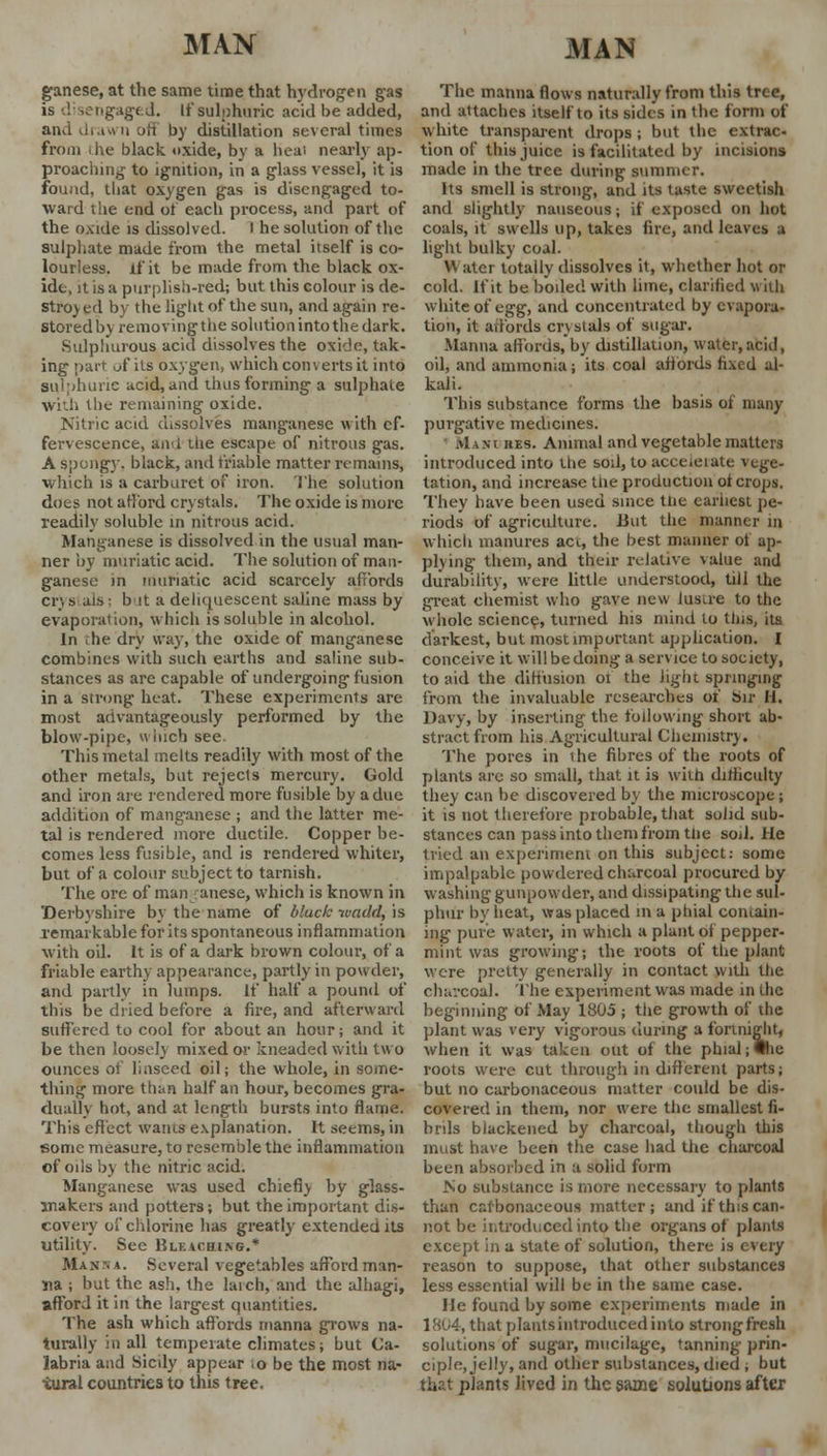 ganese, at the same time that hydrogen gas is disengaged. If sulphuric acid be added, and di iwn jIi by distillation several times from i he black, oxide, by a heal nearly ap- proaching to ignition, in a glass vessel, it is found, that oxygen gas is disengaged to- ward the end of each process, and part of the oxide is dissolved. I he solution of the sulphate made from the metal itself is co- lourless. If it be made from the black ox- ide, it is a purplish-red; but this colour is de- stroy ed by the light of the sun, and again re- storedby removingthesolutionintothedark. Sulphurous acid dissolves the oxide, tak- ing part of its oxygen, which converts it into sulphuric acid, and thus forming a sulphate with the remaining oxide. Nitric acid dissolves manganese with ef- fervescence, and the escape of nitrous gas. A spongy, black, and triable matter remains, which is a carburet of iron. The solution does not afford crystals. The oxide is more readily soluble in nitrous acid. Manganese is dissolved in the usual man- ner by muriatic acid. The solution of man- ganese in muriatic acid scarcely affords crys alb: b it a deliquescent saline mass by evaporation, which is soluble in alcohol. In the dry way, the oxide of manganese combines with such earths and saline sub- stances as are capable of undergoing fusion in a strong heat. These experiments are most advantageously performed by the blow-pipe, h inch see. This metal melts readily with most of the other metals, but rejects mercury. Gold and iron are rendered more fusible by a due addition of manganese ; and the latter me- tal is rendered more ductile. Copper be- comes less fusible, and is rendered whiter, but of a colour subject to tarnish. The ore of man anese, which is known in Derbyshire by the name of bluck ivadd, is Temarkable for its spontaneous inflammation with oil. It is of a dark brown colour, of a friable earthy appearance, partly in powder, and partly in lumps. If half a pound of this be dried before a fire, and afterward suffered to cool for about an hour; and it be then loosely mixed or kneaded with two ounces of linseed oil; the whole, in some- thing more than half an hour, becomes gra- dually hot, and at length bursts into flame. This effect wants explanation. It seems, in some measure, to resemble the inflammation of oils by the nitric acid. Manganese was used chiefly by glass- makers and potters; but the important dis- covery of chlorine has greatly extended its utility. Sec Blku,hing.* Max-, *. Several vegetables afford man- na ; but the ash. the latch, and the alhagi, afford it in the largest quantities. The ash which affords manna grows na- turally in all temperate climates; but Ca- labria and Sicdy appear o be the most na- tural countries to this tree. The manna flows naturally from this tree, and attaches itself to its sides in the form of white transparent drops; but the extrac- tion of this juice is facilitated by incisions made in the tree during summer. Its smell is strong, and its taste sweetish and slightly nauseous; if exposed on hot coals, it swells up, takes fire, and leaves a light bulky coal. W ater totally dissolves it, whether hot or cold. If it be boiled with lime, clarified with white of egg, and concentrated by evapora- tion, it affords crystals of sugar. Manna affords, by distillation, water, acid, oil, and ammonia; its coal affords fixed al- kali. This substance forms the basis of many purgative medicines. ivlisi hes. Animal and vegetable matters introduced into Uie sod, to accelerate vege- tation, and increase the production ot crops. They have been used since the earliest pe- riods of agriculture. But the manner in which manures act, the best manner of ap- plying them, and their relative value and durability, were little understood, till the great chemist who gave new lusu-e to the whole science, turned his mind lo this, its darkest, but most important application. I conceive it will be doing a service to society, to aid the diffusion 01 the light springing from the invaluable researches of Sir U. Davy, by inserting the following short ab- stract from his Agricultural Chemistry. The pores in the fibres of the roots of plants are so small, that it is with difficulty they can be discovered by the microscope; it is not therefore probable, that solid sub- stances can pass into them from the soil. He tried an experiment on this subject: some impalpable powdered charcoal procured by washing gunpowder, and dissipating the sul- phur by heat, was placed in a phial contain- ing pure water, in which a plant of pepper- mint was growing; the roots of the plant were pretty generally in contact with the charcoal. The experiment was made in die beginning of May 1805 ; the growth of the plant was very vigorous during a fortnight, when it was taken out of the phial ;<Bie roots were cut through in different parts; but no carbonaceous matter could be dis- covered in them, nor were the smallest fi- brils blackened by charcoal, though this must have been the case had the charcoal been absorbed in a solid form So substance is more necessary to plants than carbonaceous matter; and if this can- not be introduced into the organs of plants except in a state of solution, there is every reason to suppose, that other substances less essential will be in the same case. He found by some experiments made in 1804, that plantsintroducedinto strongfresh solutions of sugar, mucilage, tanning prin- ciple, jelly, and other substances, died ; but that plants lived in the same solutions after