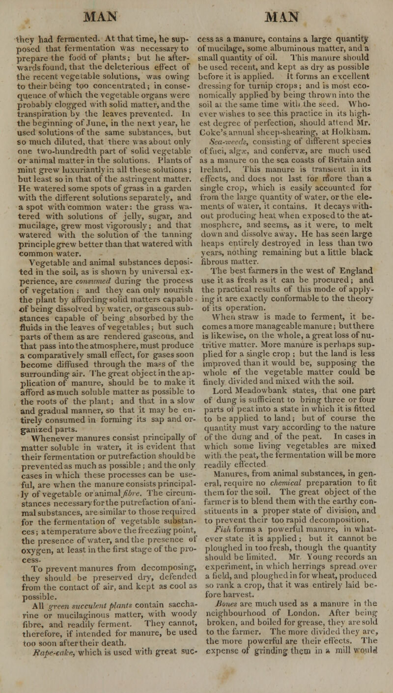 they had fermented. At that time, he sup- cess as a manure, contains a large quantity posed that fermentation was necessary to of mucilage, some albuminous matter, and a prepare the food of plants; but he after- small quantity of oil. This manure should wards found, that the deleterious effect of be used recent, and kept as dry as possible the recent vegetable solutions, was owing before it is applied. It forms an excellent to their being too concentrated; in conse- dressing for turnip crops; and is most eco- quence of which the vegetable organs were nomically applied by being thrown into the probably clogged with solid matter, and the soil ai the same time with the seed. Who- transpiration by the leaves prevented. In the beginning of June, in the next year, be used solutions of the same substances, but so much diluted, that there was about only one two-hundredth part of solid vegetable or animal matter in the solutions. Plants of mint grew luxuriantly in all these solutions; but least so in that of the astringent matter, ever wishes to see this practice in its high- est degree of perfection, should attend Mr. Coke's annual sheep-shearing, atHolkham. Sea-weeds, consisting of different species of fuci, algx, and confervx, are much used as a manure on the sea coasts of Britain and Ireland. This manure is transient in its effects, and does not last tor niore than a He watered some spots of grass in a garden single crop, which is easily accounted for with the different solutions separately, and a spot with common water: the grass wa- tered with solutions of jelly, sugar, and mucilage, grew most vigorously; and that watered with the solution of the tanning principle grew better than that watered with common water. Vegetable and animal substances deposi- fibrous matter. from the large quantity of water, or the ele- ments of water, it contains. Jt decays with- out producing heat when exposed to the at- mosphere, and seems, as it were, to melt down and dissolve away. He has seen large heaps entirely destroyed in less than two years, nothing remaining but a little black ted in the soil, as is shown by universal ex perience, are consumed during the process of vegetation ; and they can only nourish the plant by affording solid matters capable of being dissolved by water, or gaseous sub- stances capable of being absorbed by the The best farmers in the west of England use it as fresh as it can be procured; and the practical results of this mode of apply- ing it are exactly conformable to the theory of its operation. When straw is made to ferment, it be- fluids in the leaves of vegetables; but such comes a more manageable manure; but there parts of them as are rendered gaseous, and is likewise, on the whole, a great loss of nu- that pass into the atmosphere, must produce tritive matter. More manure is perhaps sup- a comparatively small effect, for gases soon plied for a single crop ; but the land is less become diffused through the ma?s of the improved than it would be, supposing the surrounding air. The great object in the ap- whole of the vegetable matter could be plication of manure, should be to make it finely divided and mixed with the soil, afford as much soluble matter as possible to Lord Meadovvbank states, that one part the roots of the plant; and that in a slow of dung is sufficient to bring three or four and gradual manner, so that it may be en- parts of peat into a state in which it is fitted tirely consumed in forming its sap and or- to be applied to land; but of course the eanized parts. quantity must vary according to the nature Whenever manures consist principally of of the dung and of the peat. In cases in matter soluble in water, it is evident that which some living vegetables are mixed their fermentation or putrefaction should be with the peat, the fermentation will be more prevented as much as possible; and the only readily effected cases in which these processes can be use- Manures, from animal substances, in gen- ful, are when the manure consists principal- eral, require no chemical preparation to fit ly of vegetable or animal fibre. The circum stances necessaryforthe putrefaction of ani- mal substances, are similar to those required for the fermentation of vegetable substan- ces ; atemperature above the freezing point, the presence of water, and the presence of oxygen, at least in the first stage of the pro- cess- To prevent manures from decomposing, them for the soil. The great object of the farmer is to blend them with the earthy con- stituents in a proper state of division, and to prevent their too rapid decomposition. Fish forms a powerful manure, in what- ever state it is applied ; but it cannot be ploughed in too fresh, though the quantity should be limited. Mr Young records an experiment, in which herrings spread over they should be preserved dry, defended a field, and ploughed in for wheat, produced from the contact of air, and kept as cool as so rank a crop, that it was entirely laid be- possible. f°re harvest. All green succulent plants contain saccha- Bunes are much used as a manure in the rine or mucilaginous matter, with woody neighbourhood of London. After being fibre, and readily ferment. They cannot, broken, and boiled for grease, they are sold therefore, if intended for manure, be used to the farmer. The more divided they are, too soon after their death. the more powerful are their effects. The Rape-cake, which is used with great sue- expense of grinding them in a mill would