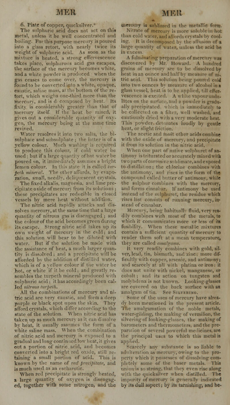 MKU MKIi 6. Plate of copper, quicksilver.' The sulphuric acid does not act on this metal, unless it be well concentrated and boiling. For this purpose mercury is poured into a glass retort, with nearly twice its weight of sulphuric acid. As soon as the mixture is heated, a strong effervescence takes place, sulphurous acid gas escapes, the surface of the mercury becomes white, and a white powder is produced when the gas ceases to come over, the mercury is found to be converted into a white, opaque, eanstic, saline mass, at the bottom of the re- fort, which weighs one-third more than the mercury, and is d composed by heat. Its fixity is considerably greater than that of mercury itself If the heat be raised, it gives out a considerable quantity of oxy- gen, the mercury being at the same time revived. Water resolves it into two salts, the bi- sulphare and subsulphate ; the latter is of a yellow colour. Much washing is required to produce this colour, if c;;ld water be tised ; but if a larg-e quantity of hot water be poured-in, it immediately assumes a 1 lemon colour. Jn this state it is called tur- pi'.'h mineral. The other affords, by evapo- ration, small, needly, deliquescent crystals. The fixed alkalis, magnesia, and lime pre- cipitate oxide of mercury from its solutions ; these precipitates are reducible in closed vessels by mere heat without addition. The nitric acid rapidly attacks and dis- solves mercury, at the same time that a large quantity of nitrous gas is disengaged ; and the colour of the acid becomes green during its escape. Strong nitric acid takes up its own weight of mercury in the colds and this solution will bear to be diluted with water. But if the solution be made with the assistance of heat, a much larger quan- tity is dissolved; and a precipitate will be afforded bv the addition of distilled water, which is of a yellow colour if tue water be hot. or white if it be cold; and greatly re- sembles the turpeth mineral produced with sulphuric acid; it has accordingly been cal- led nitrous turpeth. All the combinations of mercury and ni- tric acid are very caustic, and form a deep purple or black spot upon the skin. They afford crystals, which differ according to the state of the solution. When nitric acid has taken up as much mercury as it can dissolve by heat, it usually assumes the form of a white saline mass. When the combination of nitric acid and mercury is exposed to a gradual and long continued low heat, il gives out a portion of nitric acid, and becomes converted into a bright red oxide, still re- taining a small portion of acid. This is known by the name of red precipitate, and is much used as an escharotic. When red precipitate is strongly heated, a large quantity of oxygen is disengag- ed, together with some nitrogen, and the mercury is sublimed in the metallic form. Nitrate of mercury is mote soluble in hot than cold water, and affords en stals bj cool- ing. It is decomposed b\ the allusion of a large quantity of water, unless the acid be in excess. A fulminating preparation of mercury was discovered by Mr. Howard. A hundred grains of mercury are to be dissolved by heat in an ounce and half by measure of ni. trie acid. This solution being poured cold into two ounces by measure of alcohol in a glass vessel, heat is to be applied, till elh-r- vescence is excited. A white vapour undu- lates on the surface, and :• powder is gradu- ally-precipitated, which, is immediately to be collected on a filter, well washed/and cautiously dried with a very moderate heat. This powder, detonates loudly by gentle heat, or slight friction. The acetic and most other acids combine with the oxide of mercury, and precipitate it from its solution in the nitric, acid. When one part of native sulphuret of an- timony is triturated or accurately mixed with two parts of corrosive sublimate, andexposed to distillation; the chlorine combines with the antimony, and rises in the form of the compound called butler of antimony, while the sulphur combines with the mercury, and forms cinnabar. If antimony be used instead of the sulphuret, the residue which rises last consists of running mercury, in- stead of cinnabar. Mercury, being habitually fluid, very rea- dily combines with most of the metais, to which it communicates more or less of its fusibility. When these metal ic mixtures contain a sufficient quantity of mercury to render them soft at a mean temperature, they are called amalffama. It very readily combines with gold, sil- ver, lead, tin, bismuth, and zinc; more dif- ficultly with copper, arsenic, and antimony; and scarcely at all with platina or iron : it does not unite with nickel, manganese, or cobalt; and its action on tungsten and molybdena is not known. Looking-glasses are covered on the back surface with an amalgam of tin. Sec Silvering. Some of the uses of mercury have alrea- dy been mentioned in the present article. The amalgamation of the noble metals, water-gilding, the making of vermilion, the silvering of looking-glasses, the making of barometers and thermometers, and the pre- paration of several powerful medicines,are the principal uses to which this metal is applied. Scarcely any substance is so liable to adulteration as mercury, owing to the pro- perty which it possesses of dissolving com- pletely some of the baser metals. This union is so strong, that thej even rise along with the quicksilver when distilled. The impurity of mercury is generally indicated by its dull aspect; by its tarnishing, and be-