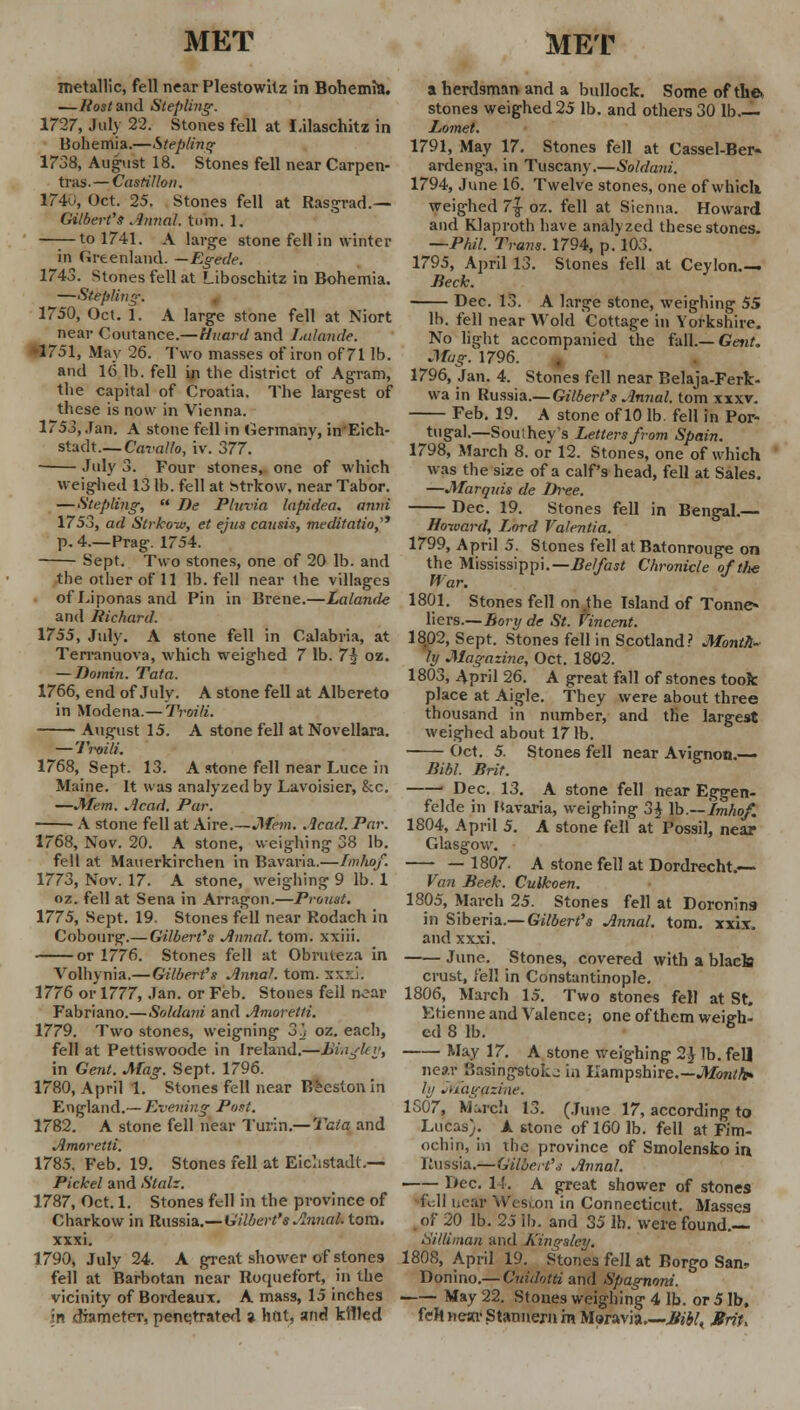 metallic, fell near Plestowilz in Bohemia. —Rostand Stepling. 1727, July 22. Stones fell at Lilaschitz in Bohemia.—Stepling 1738, August 18. Stones fell near Carpen- tras. — Castillo n. 1740, Oct. 25. Stones fell at Rasgrad.— Gilbert's Annal. tmn. 1. ——to 1741. A large stone fell in winter in Greenland. —Egede. 1743. Stones fell at Liboschitz in Bohemia. —St efiling-. 1750, Oct. 1. A large stone fell at Niort near Coutance.—Huard and Lulande. •1751, May 26. Two masses of iron of 71 lb. and 16 lb. fell in the district of Agram, the capital of Croatia. The largest of these is now in Vienna. 1753, Jan. A stone fell in Germany, in'Eich- stadt.— Cavallo, iv. 377. July 3. Four stones, one of which weighed 13 lb. fell at htrkow, near Tabor. —Stepling,  De Pluvia lapidea. amri 1753, ad Strkoiv, et ejus causis, meditatio, p. 4.—Prag. 1754. Sept. Two stones, one of 20 lb. and the other of 11 lb. fell near the villages ofLiponasand Pin in Brene.—Lalande and Richard. 1755, July. A stone fell in Calabria, at Terranuova, which weighed 7 lb. 7^ oz. — Domin. Tata. 1766, end of July. A stone fell at Albereto in Modena.— Troili. August 15. A stone fell at Novellara. — Trvili. 1768, Sept. 13. A stone fell near Luce in Maine. It was analyzed by Lavoisier, &c. —Mem. Acad. Par. A stone fell at Aire.—Mem. .lead. Par. 1768, Nov. 20. A stone, weighing 38 lb. fell at Mauerkirchen in Bavaria.—Imhof. 1773, Nov. 17. A stone, weighing 9 lb. 1 oz. fell at Sena in Arragon.—Proust. 1775, Sept. 19. Stones fell near Rodach in Cobourg-.— Gilbert's Annal. torn, xxiii. or 1776. Stones fell at Obruteza in Volhynia.— Gilbert's Annal. torn. xxxi. 1776 or 1777, Jan. or Feb. Stones fell near Fabriano.—Soldani and Amoretli. 1779. Two stones, weigning 3'j oz. each, fell at Pettiswoode in Ireland.—Bingley, in Gent. Mag. Sept. 1796. 1780, April 1. Stones fell near Becslonin England.— Evening Pout. 1782. A stone fell near Turin.— Tata and Amoretli. 178.5. Feb. 19. Stones fell at Eichstadt.— Pickel and Stalz. 1787, Oct. 1. Stones fell in the province of Charkow in Russia.— Gilbert's Annal. torn. xxxi. 1790, July 24. A great shower of stones fell at Barbotan near Roquefort, in the vicinity of Bordeaux. A mass, 15 inches in diameter, penetrated a lint, and killed a herdsman and a bullock. Some of the, stones weighed 25 lb. and others 30 lb.— Lomet. 1791, May 17. Stones fell at Cassel-Ber« ardenga. in Tuscany.—Soldani. 1794, June 16. Twelve stones, one of which, weighed 7\ oz. fell at Sienna. Howard and Klaproth have anal) zed these stones. —Phil. Trans. 1794, p. 103. 1795, April 13. Stones fell at Ceylon.— Beck. Dec. 13. A large stone, weighing 55 lb. fell near Wold Cottage in Yorkshire. No light accompanied the fall.— Gent. Mag. 1796. 1796, Jan. 4. Stones fell near Belaja-Ferk- wa in Russia.— Gilbert's Annal. torn xxxv. Feb. 19. A stone of 10 lb. fell in Por- tugal.—Southey's Letters from Spain. 1798, March 8. or 12. Stones, one of which was the size of a calf's head, fell at Sales. —Marqrds de Dree. Dec. 19. Stones fell in Bengal.— Howard, Lord Valentia. 1799, April 5. Stones fell at Batonrouge on the Mississippi.— Belfast Chronicle of the War. 1801, Stones fell on .the Island of Tonne* liers.—Bory de St. Vincent. 1802, Sept. Stones fell in Scotland? Month* hj Magazine, Oct. 1802. 1803, April 26. A great fall of stones took place at Aigle. They were about three thousand in number, and the largest weighed about 171b. Oct. 5. Stones fell near Aviernon.— Bibl. Brit. 1 Dec. 13. A stone fell near Eggen- felde in Bavaria, weighing 3£ lb.—Imhof. 1804, April 5. A stone fell at Fossil, near Glasgow. — 1807. A stone fell at Dordrecht.— Van Beek. Culkoen. 1805, March 25. Stones fell at Doronins in Siberia.— Gilbert's Annal. torn. xxix. and xxxi. June. Stones, covered with a black crust, fell in Constantinople. 1806, March 15. Two stones fell at St. Etienne and Valence; one of them weigh- ed 8 lb. 6 May 17. A stone weighing 2$ lb. fell near Br.singstoLj in Hampshire.—Month* ly 'Magazine. 1S07, March 13. (June 17, according to Lucas). A stone of 160 lb. fell at Fim- ochin, in the province of Smolensko in Russia.—Gilbert's Annal. —— Dec. 14. A great shower of stones foil hear Weston in Connecticut. Masses of 20 lb. 25 lb. and 35 lb. were found.— Silliman and A'inq-sley. 1808, April 19. Stones fell at Borgo San? Donino.— Cuidotti and Spagnoni. May 22. Stones weighing 4 lb. or 5 lb. feh near Stannern hi Moravia MblK Mrit,