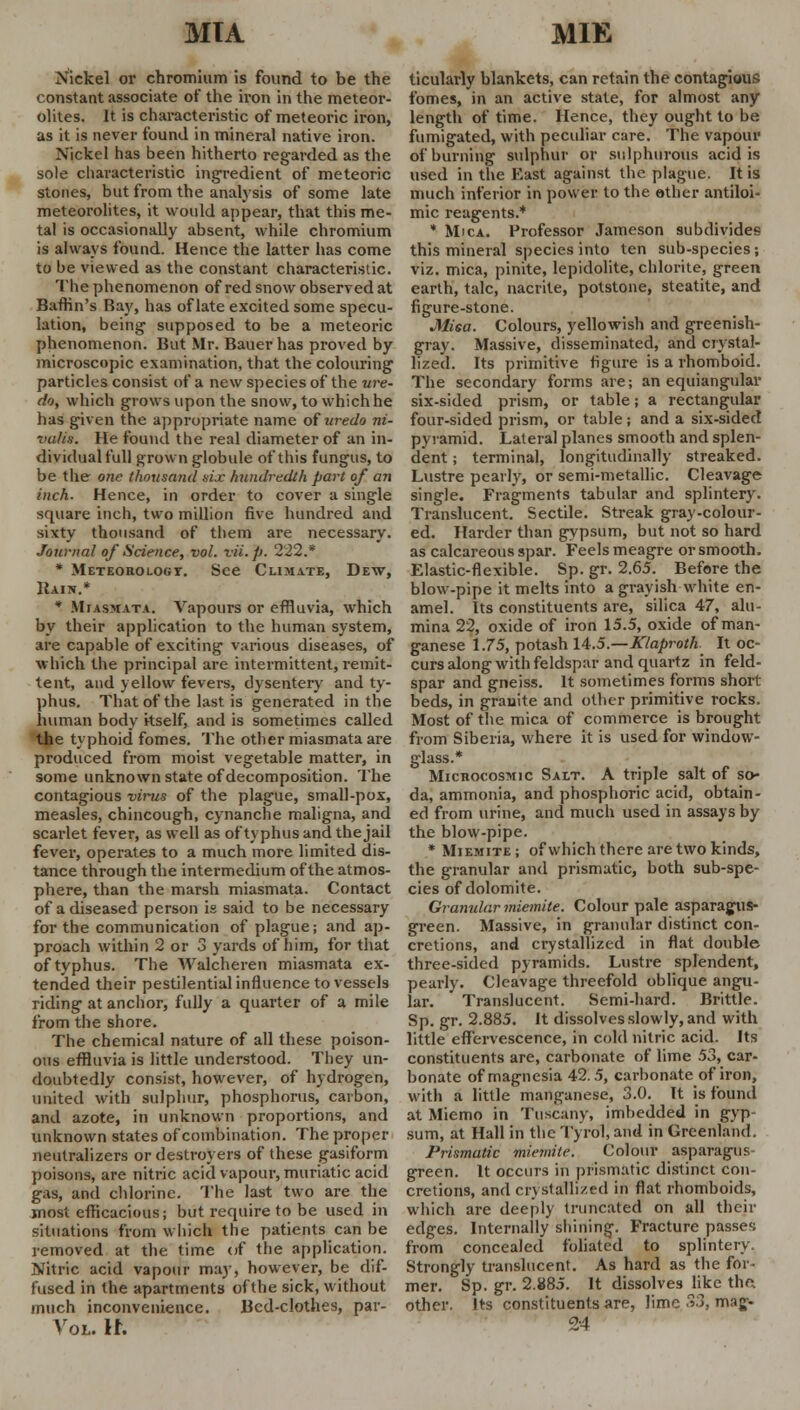 MIA MIE Nickel or chromium is found to be the constant associate of the iron in the meteor- olites. It is characteristic of meteoric iron, as it is never found in mineral native iron. Nickel has been hitherto regarded as the sole characteristic ingredient of meteoric stones, but from the analysis of some late meteorolites, it would appear, that this me- tal is occasionally absent, while chromium is always found. Hence the latter has come to be viewed as the constant characteristic. The phenomenon of red snow observed at Baffin's Bay, has of late excited some specu- lation, being supposed to be a meteoric phenomenon. But Mr. Bauer has proved by microscopic examination, that the colouring particles consist of a new species of the ure- do, which grows upon the snow, to which he has given the appropriate name of uredo ni- valin. He found the real diameter of an in- dividual full grown globule of this fungus, to be the- one thousand nix hundredth part of an inch. Hence, in order to cover a single square inch, two million five hundred and sixty thousand of them are necessary. Journal of Science, vol. vii.p. 222.* * Meteorology. See Climate, Dew, Hain.* * Miasmata. Vapours or effluvia, which by their application to the human system, are capable of exciting various diseases, of which the principal are intermittent, remit- tent, and yellow fevers, dysentery and ty- phus. That of the last is generated in the human body itself, and is sometimes called the typhoid fomes. The other miasmata are produced from moist vegetable matter, in some unknown state of decomposition. The contagious virus of the plague, small-pox, measles, chincough, cynanche maligna, and scarlet fever, as well as of typhus and the jail fever, operates to a much more limited dis- tance through the intermedium of the atmos- phere, than the marsh miasmata. Contact of a diseased person is said to be necessary for the communication of plague; and ap- proach within 2 or 3 yards of him, for that of typhus. The Walcheren miasmata ex- tended their pestilential influence to vessels riding at anchor, fully a quarter of a mile from the shore. The chemical nature of all these poison- ous effluvia is little understood. They un- doubtedly consist, however, of hydrogen, united with sulphur, phosphorus, carbon, and azote, in unknown proportions, and unknown states of combination. The proper neutralizers or destroyers of these gasiform poisons, are nitric acid vapour, muriatic acid gas, and chlorine. The last two are the most efficacious; but require to be used in situations from which the patients can be removed at the time of the application. Nitric acid vapour may, however, be dif- fused in the apartments of the sick, without much inconvenience. Bed-clothes, par- Vol. n. ticularly blankets, can retain the contagious fomes, in an active state, for almost any length of time. Hence, they ought to be fumigated, with peculiar care. The vapour of burning sulphur or sulphurous acid is used in the East against the plague. It is much inferior in power to the other antiloi- mic reagents.* * Mica. Professor Jameson subdivides this mineral species into ten sub-species; viz. mica, pinite, lepidolite, chlorite, green earth, talc, nacrite, potstone, steatite, and figure-stone. MiGa. Colours, yellowish and greenish- gray. Massive, disseminated, and crystal- lized. Its primitive figure is a rhomboid. The secondary forms are; an equiangular six-sided prism, or table; a rectangular four-sided prism, or table; and a six-sided pyramid. Lateral planes smooth and splen- dent ; terminal, longitudinally streaked. Lustre pearly, or semi-metallic. Cleavage single. Fragments tabular and splintery. Translucent. Sectile. Streak gray -colour- ed. Harder than gypsum, but not so hard as calcareous spar. Feels meagre or smooth. Elastic-flexible. Sp. gr. 2.65. Before the blow-pipe it melts into a grayish white en- amel. Its constituents are, silica 47, alu- mina 22, oxide of iron 15.5, oxide of man- ganese 1.75, potash 14.5.—Klaproth. It oc- curs along with feldspar and quartz in feld- spar and gneiss. It sometimes forms short beds, in granite and other primitive rocks. Most of the mica of commerce is brought from Siberia, where it is used for window- glass.* Microcosmic Salt. A triple salt of so- da, ammonia, and phosphoric acid, obtain- ed from urine, and much used in assays by the blow-pipe. * Miemite ; of which there are two kinds, the granular and prismatic, both sub-spe- cies of dolomite. Granular miemite. Colour pale asparagus- green. Massive, in granular distinct con- cretions, and crystallized in flat double three-sided pyramids. Lustre splendent, pearly. Cleavage threefold oblique angu- lar. Translucent. Semi-hard. Brittle. Sp. gr. 2.885. It dissolves slowly, and with little effervescence, in cold nitric acid. Its constituents are, carbonate of lime 53, car- bonate of magnesia 42.5, carbonate of iron, with a little manganese, 3.0. It is found at Miemo in Tuscany, imbedded in gyp sum, at Hall in the Tyrol, and in Greenland. Prismatic miemite. Colour asparagus- green. It occurs in prismatic distinct con- cretions, and crystallized in flat rhomboids, which are deeply truncated on all their edges. Internally shining. Fracture passes from concealed foliated to splintery. Strongly translucent. As hard as the for- mer. Sp. gr. 2.885. It dissolves like the, other. Its constituents are, lime 33, rMg- 24