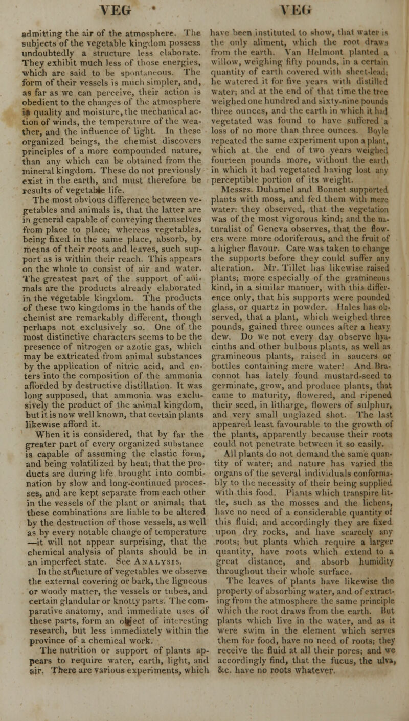 admitting the air of the atmosphere. The subjects of the vegetable kingdom possess undoubtedly a structure less elaborate. They exhibit much less of those energies, which are said to be spontaneous. The form of their vessels is much simpler, and, a9 far as we can perceive, their action is obedient to the changes of the atmosphere it quality and moisture, the mechanical ac- tion of winds, the temperature of the wea- ther, and the influence of light. In these organized beings, the chemist discovers principles of a more compounded nature, than any which can be obtained from the mineral kingdom. These do not previously exist in the earth, and must therefore be results of vegetable life. The most obvious difference between ve- getables and animals is, that the latter are in general capable of conveying themselves from place to place; whereas vegetables, being fixed in the same place, absorb, by means of their roots and leaves, such sup- port as is within their reach. This appears on the whole to consist of air and water. The greatest part of the support of ani- mals are the products already elaborated in the vegetable kingdom. The products of these two kingdoms in the hands of the chemist are remarkably different, though perhaps not exclusively so. One of the most distinctive characters seems to be the presence of nitrogen or azotic gas, which may be extricated from animal substances by the application of nitric acid, and en- ters into the composition of the ammonia afforded by destructive distillation. It was long supposed, that ammonia was exclu- sively the product of the animal kingdom, but it is now well known, that certain plants likewise afford it. When it is considered, that by far the greater part of every organized substance is capable of assuming the elastic form, and being volatilized by heat; that the pro- ducts are during life brought into combi- nation by slow and long-continued proces- ses, and are kept separate from each oilier in the vessels of the plant or animal; that these combinations are liable to be altered by the destruction of those vessels, as well as by every notable change of temperature —it will not appear surprising, that the chemical analysis of plants should be in an imperfect state. See Analysis. In the structure of vegetables we observe the external covering or bark, the ligneous or woody matter, the vessels or tubes, and certain glandular or knotty parts. The com- parative anatomy, and immediate uses of these parts, form an olfl'ect of interesting research, but less immediately within the province of a chemical work. The nutrition or support of plants ap- pears to require water, earth, light, and ajr. There are various experiments, which have hern instituted to show, that water i«. the only aliment, which the root draws from the earth. Van llclmont planted a willow, weighing fifty pounds, in a certain quantity of earth covered with sheetJead; he watered it for five years with distilled water; and at the end of that time the tree weighed one hundred and sixty-nine pounds three ounces, and the earth in which it had vegetated was found to have suffered a loss of no more than three ounces. Hoylc repeated the same experiment upon a plant, which at the end of two years weighed fourteen pounds more, without the earth in which it had vegetated having lost any perceptible portion of its weight. Messrs. Duhamel and Bonnet supported plants with moss, and fed them with n, water: they observed, that the vegetation was of the most vigorous kind; anil the na- turalist of fieneva observes, that the flow- ers were more odoriferous, and the fruit of a higher flavour. Care was taken to change the supports before they could suffer any alteration. Mr. Tillet lias likewise raised plants; more especially of the gramineous kind, in a similar manner, with this differ- ence only, that his supports were pounded glass, or quartz in powder. If ales has ob- served, that a plant, which weighed three pounds, gained three ounces after a heavy dew. Do we not every day observe hya- cinths and other bulbous plants, as well as gramineous plants, raised in saucers or bottles containing mere water? And Ilra- connot has lately found mustard-seed to germinate, grow, and produce plants, that came to maturity, flowered, and ripened their seed, in litharge, flowers of sulphur, and very small unglazed shot. The last appeared least favourable to the growth of the plants, apparently because their roots could not penetrate between it so easily. All plants do not demand the same quan- tity of water; and nature has varied the organs of the several individuals conforma- bly to the necessity of their being supplied with this food. Plants which transpire lit- tle, such as the mosses and the lichens, have no need of a considerable quantity of this fluid; and accordingly they are fixed upon dry rocks, and have scarcely any roots; but plants which require a larger quantity, have roots which extend to a great distance, and absorb humidity throughout their whole surface. The leaves of plants have likewise the property of absorbing water, and of extract- ing from the atmosphere the same principle which the root draws from the earth. Hut plants which live in the water, and as it were swim in the element which serves them for food, have no need of roots; they receive the fluid at all their pores; and we accordingly find, that the fucus, the ulva, &c. have no roots whatever.