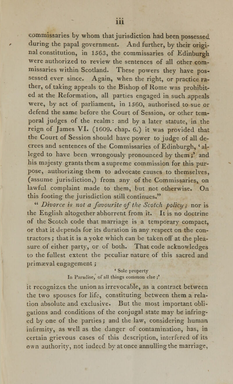 commissaries by whom that jurisdiction had been possessed during the papal government. And further, by their origi- nal constitution, in 1563, the commissaries of Edinburgh were authorized to review the sentences of all other com- missaries within Scotland. These powers they have pos- sessed ever since. Again, when the right, or practice ra- ther, of taking appeals to the Bishop of Rome was prohibit- ed at the Reformation, all parties engaged in such appeals were, by act of parliament, in 1560, authorised to sue or defend the same before the Court of Session, or other tem- poral judges of the realm: and by a later statute, in the reign of James VI. (1609. chap. 6.) it was provided that the Court of Session should have power to judge of all de- crees and sentences of the Commissaries of Edinburgh, 'al- leged to have been wrongously pronounced by them;' and his majesty grants them a supreme commission for this pur- pose, authorizing them to advocate causes to themselves, (assume jurisdiction,) from any of the Commissaries, on lawful complaint made to them, but not otherwise. On this footing the jurisdiction still continues.  Divorce is not a favourite of the Scotch policy ; nor is the English altogether abhorrent from it. It is no doctrine of the Scotch code that marriage is a temporary compact, or that it depends for its duration in any respect on the con- tractors ; that it is a yoke which can be taken off at the plea- sure of either party, or of both. That code acknowledges to the fullest extent the peculiar nature of this sacred and primaeval engagement; ' Sole property In Paradise, of all things common else ;' it recognizes the union as irrevocable, as a contract between the two spouses for life, constituting between them a rela- tion absolute and exclusive. But the most important obli- gations and conditions of the conjugal state may be infring- ed by one of the parties; and the law, considering human infirmity, as well as the danger of contamination, has, in certain grievous cases of this description, interfered of its own authority, not indeed by at once annullingthe marriage,