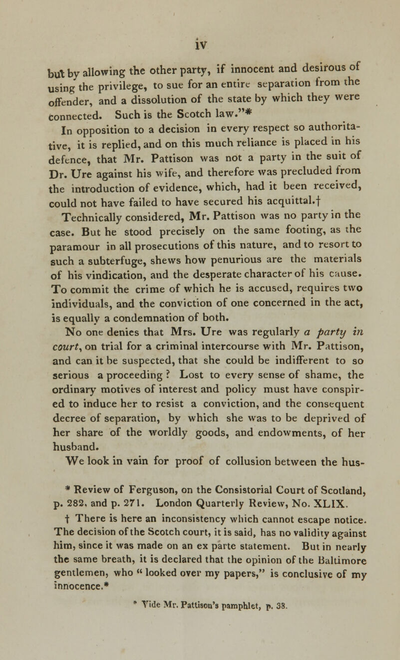 but by allowing the other party, if innocent and desirous of using the privilege, to sue for an entire separation from the offender, and a dissolution of the state by which they were connected. Such is the Scotch law.* In opposition to a decision in every respect so authorita- tive, it is replied, and on this much reliance is placed in his defence, that Mr. Pattison was not a party in the suit of Dr. Ure against his wife, and therefore was precluded from the introduction of evidence, which, had it been received, could not have failed to have secured his acquittal.f Technically considered, Mr. Pattison was no party in the case. But he Stood precisely on the same footing, as the paramour in all prosecutions of this nature, and to resort to such a subterfuge, shews how penurious are the materials of his vindication, and the desperate character of his cause. To commit the crime of which he is accused, requires two individuals, and the conviction of one concerned in the act, is equally a condemnation of both. No one denies that Mrs. Ure was regularly a party in court, on trial for a criminal intercourse with Mr. Pattison, and can it be suspected, that she could be indifferent to so serious a proceeding ? Lost to every sense of shame, the ordinary motives of interest and policy must have conspir- ed to induce her to resist a conviction, and the consequent decree of separation, by which she was to be deprived of her share of the worldly goods, and endowments, of her husband. We look in vain for proof of collusion between the hus- * Review of Ferguson, on the Consistorial Court of Scotland, p. 282, and p. 271. London Quarterly Review, No. XL1X. t There is here an inconsistency which cannot escape notice. The decision of the Scotch court, it is said, has no validity against him, since it was made on an ex parte statement. But in nearly the same breath, it is declared that the opinion of the Baltimore gentlemen, who « looked over my papers, is conclusive of my innocence.*