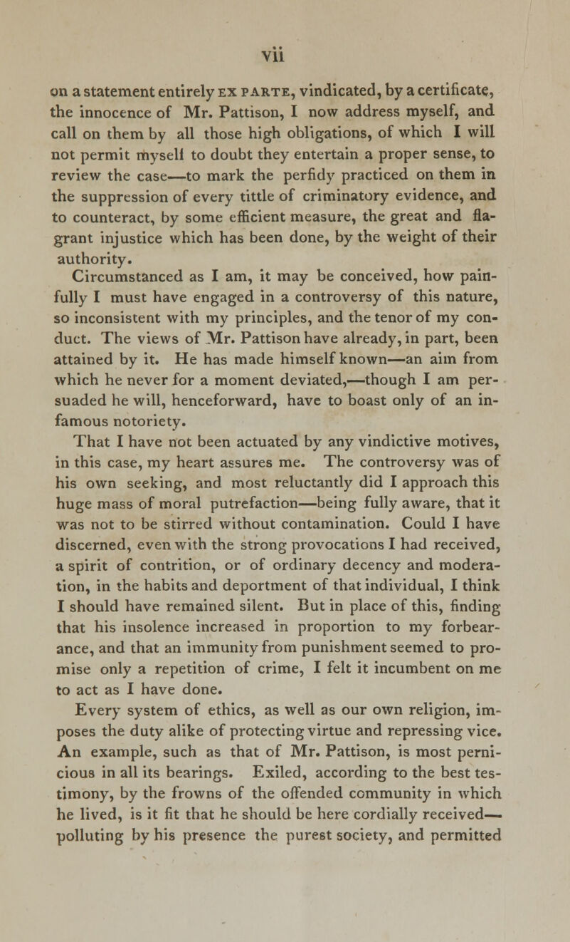 on a statement entirely ex parte, vindicated, by a certificate, the innocence of Mr. Pattison, I now address myself, and call on them by all those high obligations, of which I will not permit mysell to doubt they entertain a proper sense, to review the case—to mark the perfidy practiced on them in the suppression of every tittle of criminatory evidence, and to counteract, by some efficient measure, the great and fla- grant injustice which has been done, by the weight of their authority. Circumstanced as I am, it may be conceived, how pain- fully I must have engaged in a controversy of this nature, so inconsistent with my principles, and the tenor of my con- duct. The views of Mr. Pattison have already, in part, been attained by it. He has made himself known—an aim from which he never for a moment deviated,—though I am per- suaded he will, henceforward, have to boast only of an in- famous notoriety. That I have not been actuated by any vindictive motives, in this case, my heart assures me. The controversy was of his own seeking, and most reluctantly did I approach this huge mass of moral putrefaction—being fully aware, that it was not to be stirred without contamination. Could I have discerned, even with the strong provocations I had received, a spirit of contrition, or of ordinary decency and modera- tion, in the habits and deportment of that individual, I think I should have remained silent. But in place of this, finding that his insolence increased in proportion to my forbear- ance, and that an immunity from punishment seemed to pro- mise only a repetition of crime, I felt it incumbent on me to act as I have done. Every system of ethics, as well as our own religion, im- poses the duty alike of protecting virtue and repressing vice. An example, such as that of Mr. Pattison, is most perni- cious in all its bearings. Exiled, according to the best tes- timony, by the frowns of the offended community in which he lived, is it fit that he should be here cordially received- polluting by his presence the purest society, and permitted