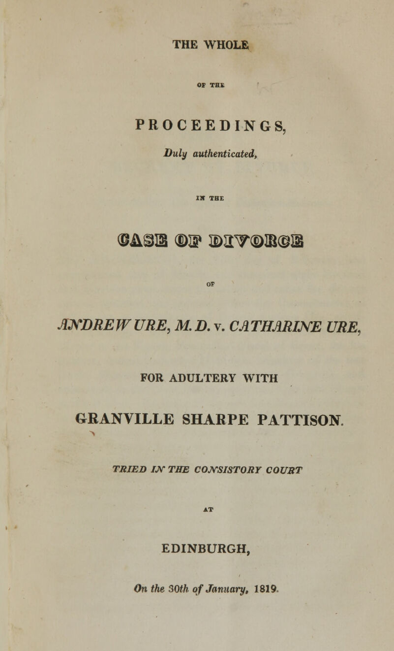 THE WHOLE PROCEEDINGS, Duly authenticated, ©JlglS ®W 2>aV(D]B@Si ANDREW URE, M.D. v. CATHARINE URE, FOR ADULTERY WITH GRANVILLE SHARPE PATTISON. TRIED /JV THE CONSISTORY COURT EDINBURGH, On the 30th of January, 1819.