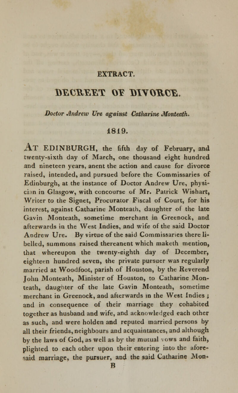 EXTRACT. Doctor Andrew Ure against Catharine Monteath, 1819. AT EDINBURGH, the fifth day of February, and twenty-sixth day of March, one thousand eight hundred and nineteen years, anent the action and cause for divorce raised, intended, and pursued before the Commissaries of Edinburgh, at the instance of Doctor Andrew Ure, physi- cian in Glasgow, with concourse of Mr. Patrick Wishart, Writer to the Signet, Procurator Fiscal of Court, for his interest, against Catharine Monteath, daughter of the late Gavin Monteath, sometime merchant in Greenock, and afterwards in the West Indies, and wife of the said Doctor Andrew Ure. By virtue of the said Commissaries there li- belled, summons raised thereanent which maketh mention, that whereupon the twenty-eighth day of December, eighteen hundred seven, the private pursuer was regularly married at Woodfoot, parish of Houston, by the Reverend John Monteath, Minister of Houston, to Catharine Mon- teath, daughter of the late Gavin Monteath, sometime merchant in Greenock, and afterwards in the West indies ; and in consequence of their marriage they cohabited together as husband and wife, and acknowledged each other as such, and were holden and reputed married persons by all their friends, neighbours and acquaintances, and although by the laws of God, as well as by the mutual vows and faith, plighted to each other upon their entering into the afore- said marriage, the pursuer, and the said Catharine Mon* B