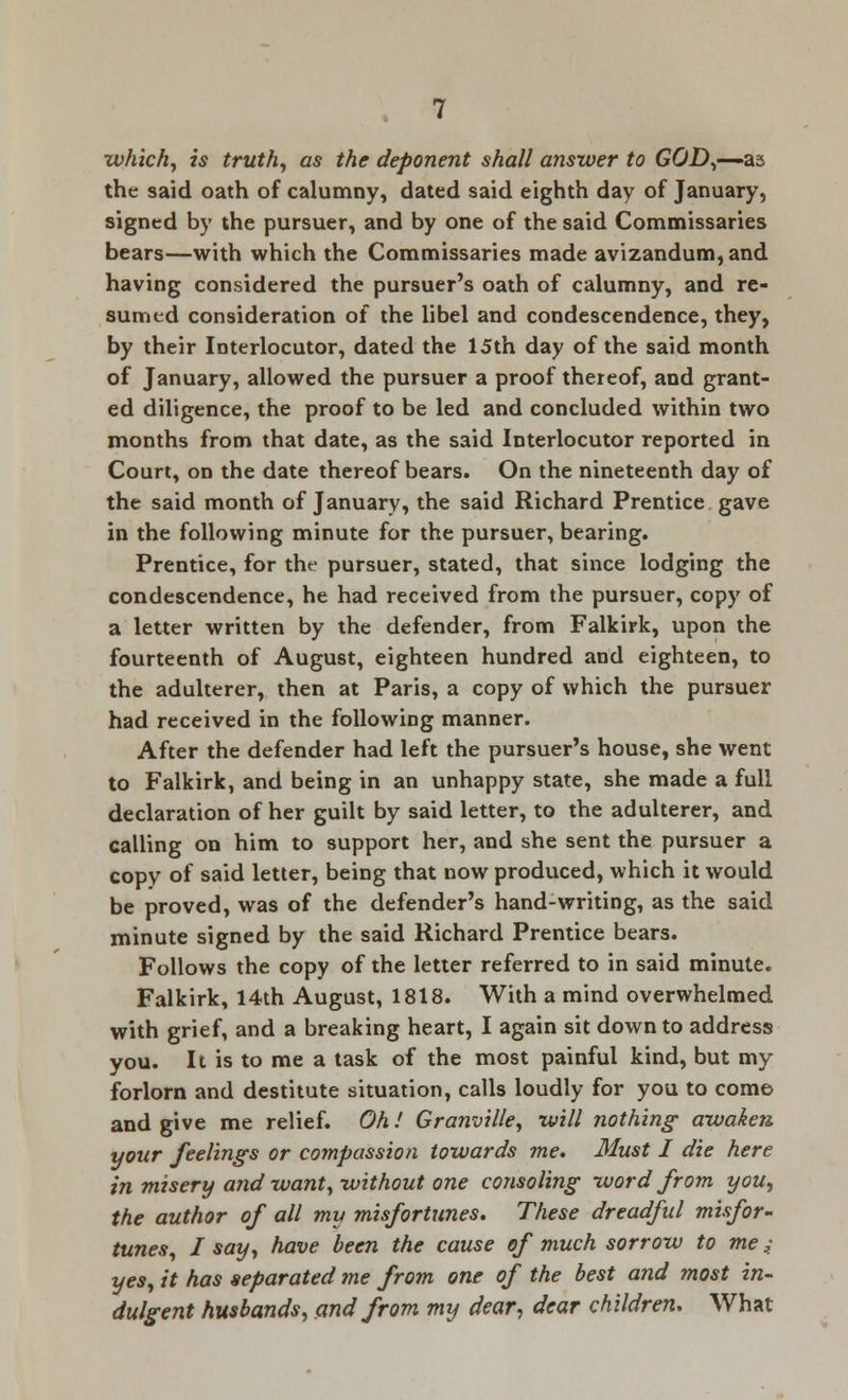 which, is truth, as the deponent shall answer to G&D,—-as the said oath of calumny, dated said eighth day of January, signed by the pursuer, and by one of the said Commissaries bears—with which the Commissaries made avizandum, and having considered the pursuer's oath of calumny, and re- sumed consideration of the libel and condescendence, they, by their Interlocutor, dated the 15th day of the said month of January, allowed the pursuer a proof thereof, and grant- ed diligence, the proof to be led and concluded within two months from that date, as the said Interlocutor reported in Court, on the date thereof bears. On the nineteenth day of the said month of January, the said Richard Prentice gave in the following minute for the pursuer, bearing. Prentice, for the pursuer, stated, that since lodging the condescendence, he had received from the pursuer, copy of a letter written by the defender, from Falkirk, upon the fourteenth of August, eighteen hundred and eighteen, to the adulterer, then at Paris, a copy of which the pursuer had received in the following manner. After the defender had left the pursuer's house, she went to Falkirk, and being in an unhappy state, she made a full declaration of her guilt by said letter, to the adulterer, and calling on him to support her, and she sent the pursuer a copy of said letter, being that now produced, which it would be proved, was of the defender's hand-writing, as the said minute signed by the said Richard Prentice bears. Follows the copy of the letter referred to in said minute. Falkirk, 14th August, 1818. With a mind overwhelmed with grief, and a breaking heart, I again sit down to address you. It is to me a task of the most painful kind, but my forlorn and destitute situation, calls loudly for you to come and give me relief. Oh.' Granville, will nothing awaken, your feelings or compassion towards me. Must I die here in misery and want, without one consoling word from you, the author of all my misfortunes. These dreadful misfor- tunes, I say, have been the cause of much sorrow to me;_ yes, it has separated me from one of the best and most in- dulgent husbands, and from my dear, dear children. What