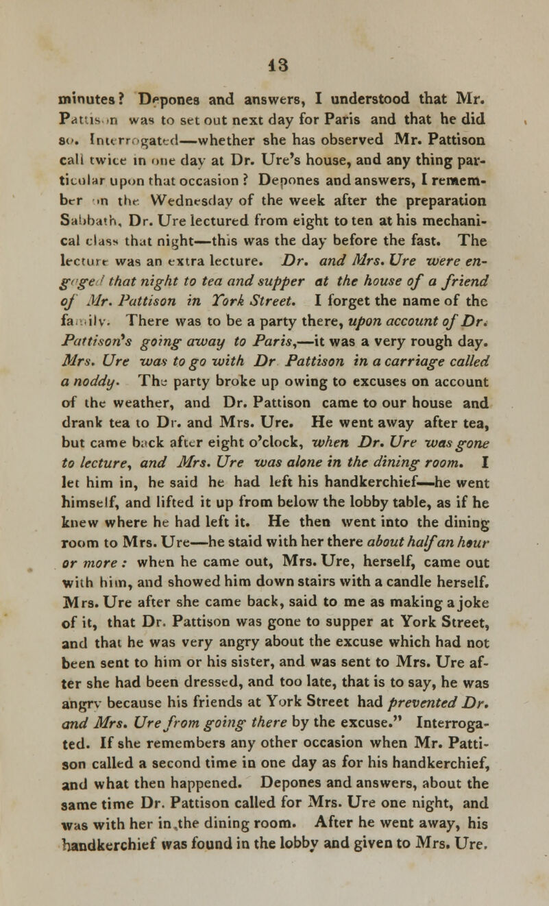 minutes? Depones and answers, I understood that Mr. Pattison was to set out next day for Paris and that he did s<>. Interrogated—whether she has observed Mr. Pattison call twite in one day at Dr. Ure's house, and any thing par- ticular upon that occasion ? Depones and answers, I remem- ber m xUf Wednesday of the week after the preparation Sabbath, Dr. Ure lectured from eight to ten at his mechani- cal clas> that niyht—this was the day before the fast. The lecture was an extra lecture. Dr. and Mrs. Ure were en- gage ■>' that night to tea and supper at the house of a friend of Mr. Pattison in Tork Street. I forget the name of the fa ilv. There was to be a party there, upon account of Dr< Pattisorts going away to Paris,—it was a very rough day. Mrs. Ure was to go with Dr Pattison in a carriage called a noddy. Th^ party broke up owing to excuses on account of the weather, and Dr. Pattison came to our house and drank tea to Dr. and Mrs. Ure. He went away after tea, but came b;>ck after eight o'clock, when Dr. Ure was gone to lecture, and Mrs. Ure was alone in the dining room. I let him in, he said he had left his handkerchief—he went himself, and lifted it up from below the lobby table, as if he knew where he had left it. He then went into the dining room to Mrs. Ure—he staid with her there about half an haur or more : when he came out, Mrs. Ure, herself, came out with hi in, and showed him down stairs with a candle herself. Mrs. Ure after she came back, said to me as making a joke of it, that Dr. Pattison was gone to supper at York Street, and that he was very angry about the excuse which had not been sent to him or his sister, and was sent to Mrs. Ure af- ter she had been dressed, and too late, that is to say, he was a'ngrv because his friends at York Street had prevented Dr. and Mrs. Ure from going there by the excuse. Interroga- ted. If she remembers any other occasion when Mr. Patti- son called a second time in one day as for his handkerchief, and what then happened. Depones and answers, about the same time Dr. Pattison called for Mrs. Ure one night, and was with her in,the dining room. After he went away, his handkerchief was found in the lobby and given to Mrs. Ure.