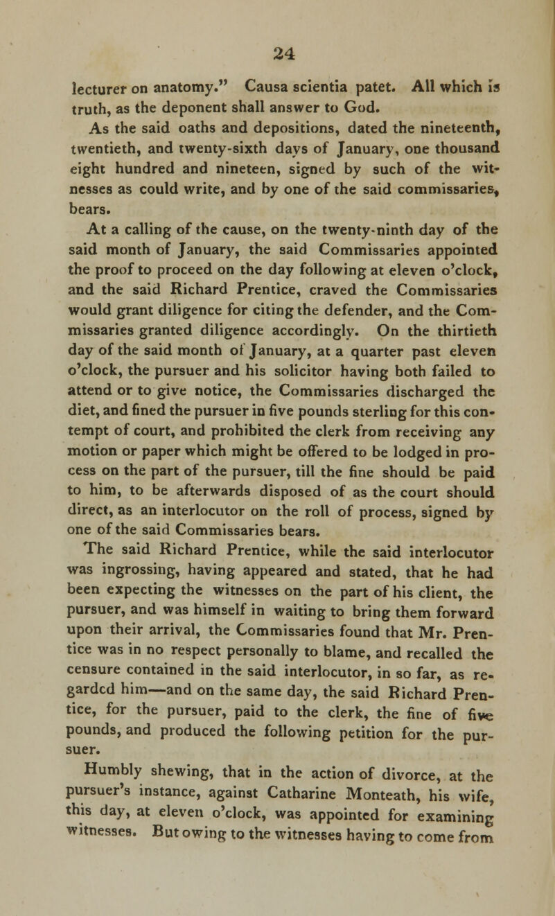 lecturer on anatomy. Causa scientia patet. All which is truth, as the deponent shall answer to God. As the said oaths and depositions, dated the nineteenth, twentieth, and twenty-sixth days of January, one thousand eight hundred and nineteen, signed by such of the wit- nesses as could write, and by one of the said commissaries, bears. At a calling of the cause, on the twenty-ninth day of the said month of January, the said Commissaries appointed the proof to proceed on the day following at eleven o'clock, and the said Richard Prentice, craved the Commissaries would grant diligence for citing the defender, and the Com- missaries granted diligence accordingly. On the thirtieth day of the said month of January, at a quarter past eleven o'clock, the pursuer and his solicitor having both failed to attend or to give notice, the Commissaries discharged the diet, and fined the pursuer in five pounds sterling for this con- tempt of court, and prohibited the clerk from receiving any motion or paper which might be offered to be lodged in pro- cess on the part of the pursuer, till the fine should be paid to him, to be afterwards disposed of as the court should direct, as an interlocutor on the roll of process, signed by one of the said Commissaries bears. The said Richard Prentice, while the said interlocutor was ingrossing, having appeared and stated, that he had been expecting the witnesses on the part of his client, the pursuer, and was himself in waiting to bring them forward upon their arrival, the Commissaries found that Mr. Pren- tice was in no respect personally to blame, and recalled the censure contained in the said interlocutor, in so far, as re- garded him—and on the same day, the said Richard Pren- tice, for the pursuer, paid to the clerk, the fine of five pounds, and produced the following petition for the pur- suer. Humbly shewing, that in the action of divorce, at the pursuer's instance, against Catharine Monteath, his wife, this day, at eleven o'clock, was appointed for examining witnesses. But owing to the witnesses having to come from
