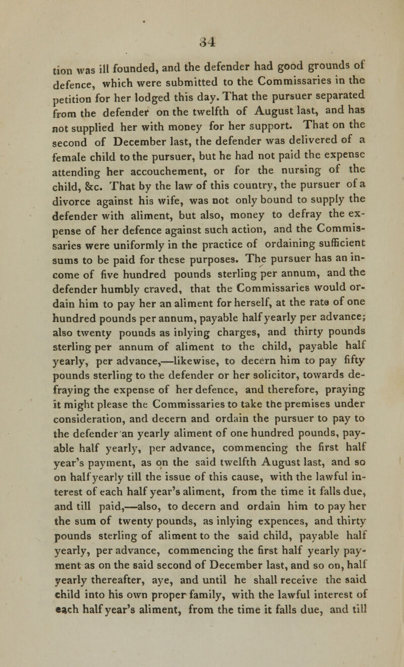 tion was ill founded, and the defender had good grounds of defence, which were submitted to the Commissaries in the petition for her lodged this day. That the pursuer separated from the defender on the twelfth of August last, and has not supplied her with money for her support. That on the second of December last, the defender was delivered of a female child to the pursuer, but he had not paid the expense attending her accouchement, or for the nursing of the child, &c. That by the law of this country, the pursuer of a divorce against his wife, was not only bound to supply the defender with aliment, but also, money to defray the ex- pense of her defence against such action, and the Commis- saries were uniformly in the practice of ordaining sufficient sums to be paid for these purposes. The pursuer has an in- come of five hundred pounds sterling per annum, and the defender humbly craved, that the Commissaries would or- dain him to pay her an aliment for herself, at the rata of one hundred pounds per annum, payable half yearly per advance; also twenty pounds as inlying charges, and thirty pounds sterling per annum of aliment to the child, payable half yearly, per advance,—likewise, to decern him to pay fifty pounds sterling to the defender or her solicitor, towards de- fraying the expense of her defence, and therefore, praying it might please the Commissaries to take the premises under consideration, and decern and ordain the pursuer to pay to the defender an yearly aliment of one hundred pounds, pay- able half yearly, per advance, commencing the first half year's payment, as on the said twelfth August last, and so on half yearly till the issue of this cause, with the lawful in- terest of each half year's aliment, from the time it falls due, and till paid,—also, to decern and ordain him to pay her the sum of twenty pounds, as inlying expences, and thirty pounds sterling of aliment to the said child, payable half yearly, per advance, commencing the first half yearly pay- ment as on the said second of December last, and so on, half yearly thereafter, aye, and until he shall receive the said child into his own proper family, with the lawful interest of each half year's aliment, from the time it falls due, and till