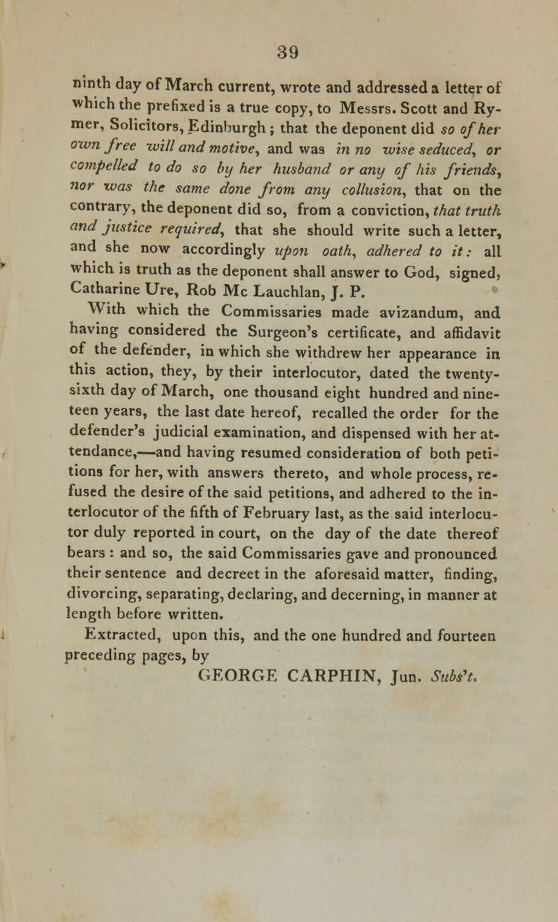 ninth day of March current, wrote and addressed a letter of which the prefixed is a true copy, to Messrs. Scott and Ry- mer, Solicitors, Edinburgh ; that the deponent did so of her own free -will and motive, and was in no wise seduced, or compelled to do so by her husband or any of his friends, nor xvas the same done from any collusion, that on the contrary, the deponent did so, from a conviction, that truth and justice required, that she should write such a letter, and she now accordingly upon oath, adhered to it: all which is truth as the deponent shall answer to God, signed, Catharine Ure, Rob Mc Lauchlan, J. P. With which the Commissaries made avizandum, and having considered the Surgeon's certificate, and affidavit of the defender, in which she withdrew her appearance in this action, they, by their interlocutor, dated the twenty- sixth day of March, one thousand eight hundred and nine- teen years, the last date hereof, recalled the order for the defender's judicial examination, and dispensed with her at- tendance,—and having resumed consideration of both peti- tions for her, with answers thereto, and whole process, re- fused the desire of the said petitions, and adhered to the in- terlocutor of the fifth of February last, as the said interlocu- tor duly reported in court, on the day of the date thereof bears : and so, the said Commissaries gave and pronounced their sentence and decreet in the aforesaid matter, finding, divorcing, separating, declaring, and decerning, in manner at length before written. Extracted, upon this, and the one hundred and fourteen preceding pages, by GEORGE CARPHIN, Jun. Subs't.