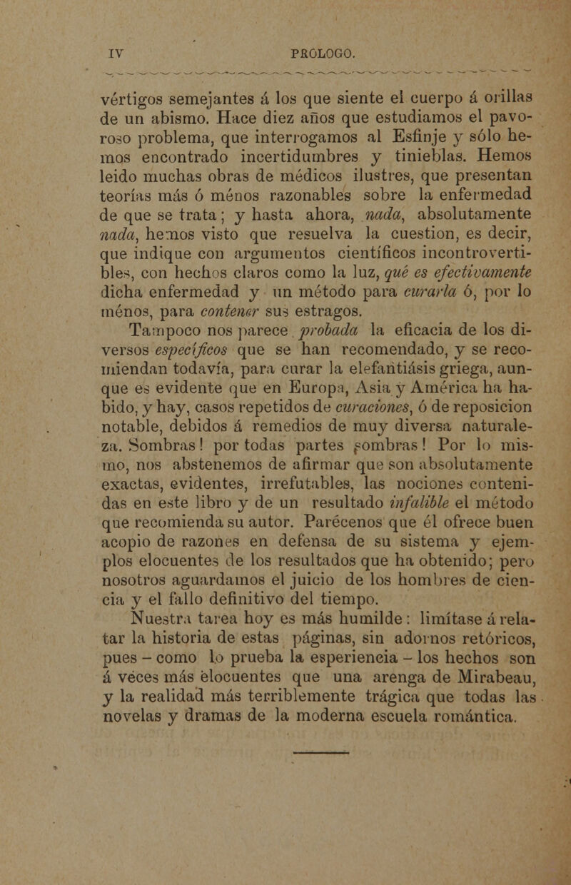 vértigos semejantes á los que siente el cuerpo á orillas de un abismo. Hace diez años que estudiamos el pavo- roso problema, que interrogamos al Esfinje y sólo he- mos encontrado incertidumbres y tinieblas. Hemos leido muchas obras de médicos ilustres, que presentan teorías más ó ménos razonables sobre la enfermedad de que se trata; y hasta ahora, nada, absolutamente nada, hemos visto que resuelva la cuestión, es decir, que indique con argumentos científicos incontroverti- bles, con hechos claros como la luz, qué es efectivamente dicha enfermedad y un método para curarla ó, por lo ménos, para contener sus estragos. Tampoco nos parece probada la eficacia de los di- versos específicos que se han recomendado, y se reco- miendan todavía, para curar la elefaritiásis griega, aun- que es evidente que en Europa, Asia y América ha ha- bido, y hay, casos repetidos de curaciones, ó de reposición notable, debidos á remedios de muy diversa naturale- za. Sombras! por todas partes f ombras ! Por lo mis- mo, nos abstenemos de afirmar que son absolutamente exactas, evidentes, irrefutables, las nociones conteni- das en este libro y de un resultado infalible el método que recomienda su autor. Parécenos que él ofrece buen acopio de razones en defensa de su sistema y ejem- plos elocuentes de los resultados que ha obtenido; pero nosotros aguardamos el juicio de los hombres de cien- cia y el fallo definitivo del tiempo. Nuestra tarea hoy es más humilde: limítase árela- tar la historia de estas páginas, sin adornos retóricos, pues - como lo prueba la esperieneia - los hechos son á véces más elocuentes que una arenga de Mirabeau, y la realidad más terriblemente trágica que todas las novelas y dramas de la moderna escuela romántica.