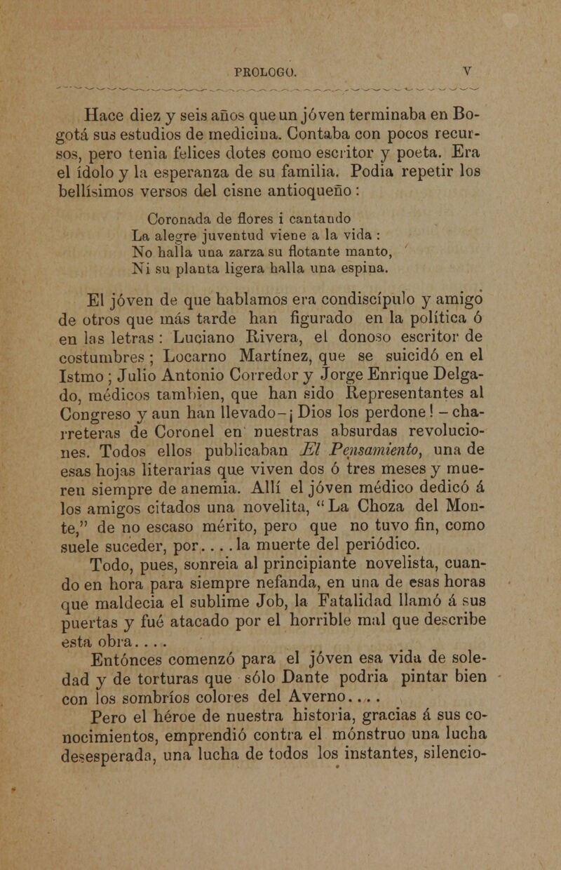 Hace diez y seis anos que un jóven terminaba en Bo- gotá sus estudios de medicina. Contaba con pocos recur- sos, pero tenia felices dotes como escritor y poeta. Era el ídolo y la esperanza de su familia. Podia repetir los bellísimos versos del cisne antioqueño: Coronada de flores i cantaudo La alegre juventud viene a la vida : No halla una zarza su flotante manto, Ni su planta ligera halla una espina. El jóven de que hablamos era condiscípulo y amigo de otros que más tarde han figurado en la política ó en las letras : Luciano Rivera, el donoso escritor de costumbres ; Locarno Martínez, que se suicidó en el Istmo ; Julio Antonio Corredor y Jorge Enrique Delga- do, médicos también, que han sido Representantes al Congreso y aun han llevado-¡ Dios los perdone! - cha- rreteras de Coronel en nuestras absurdas revolucio- nes. Todos ellos publicaban El Pensamiento, una de esas hojas literarias que viven dos ó tres meses y mue- ren siempre de anemia. Allí el jóven médico dedicó á los amigos citados una novelita,  La Choza del Mon- te, de no escaso mérito, pero que no tuvo fin, como suele suceder, por. . . ,1a muerte del periódico. Todo, pues, sonreía al principiante novelista, cuan- do en hora para siempre nefanda, en una de esas horas que maldecía el sublime Job, la Fatalidad llamó á sus puertas y fué atacado por el horrible mal que describe esta obra. .. . Entonces comenzó para el jóven esa vida de sole- dad y de torturas que sólo Dante podría pintar bien con los sombríos colores del Averno.... Pero el héroe de nuestra historia, gracias á sus co- nocimientos, emprendió contra el monstruo una lucha desesperada, una lucha de todos los instantes, silencio-