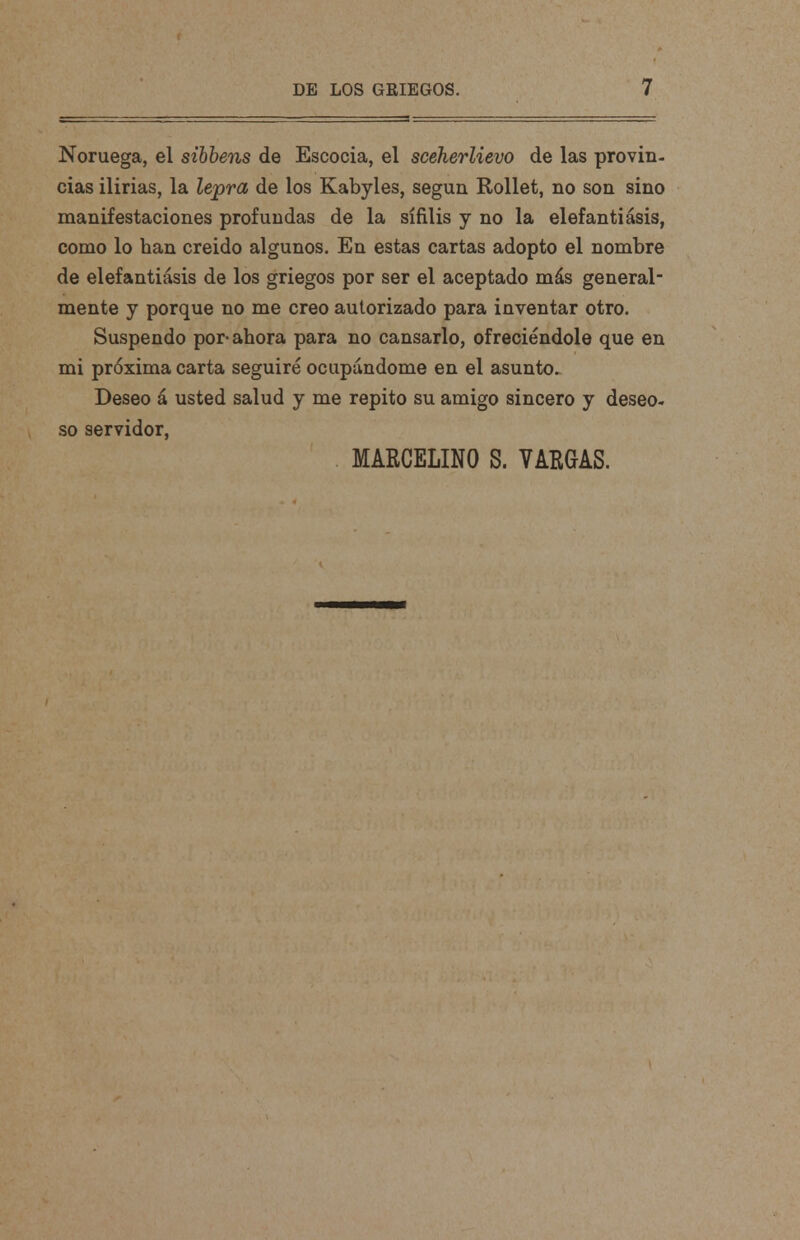 Noruega, el sibbens de Escocia, el sceherlievo de las provin- cias ilirias, la lepra de los Kabyles, según Rollet, no son sino manifestaciones profundas de la sífilis y no la elefantiásis, como lo han creido algunos. En estas cartas adopto el nombre de elefantiásis de los griegos por ser el aceptado más general- mente y porque no me creo autorizado para inventar otro. Suspendo por-ahora para no cansarlo, ofreciéndole que en mi próxima carta seguiré ocupándome en el asunto. Deseo á usted salud y me repito su amigo sincero y deseo- so servidor, MARCELINO S. VARGAS.