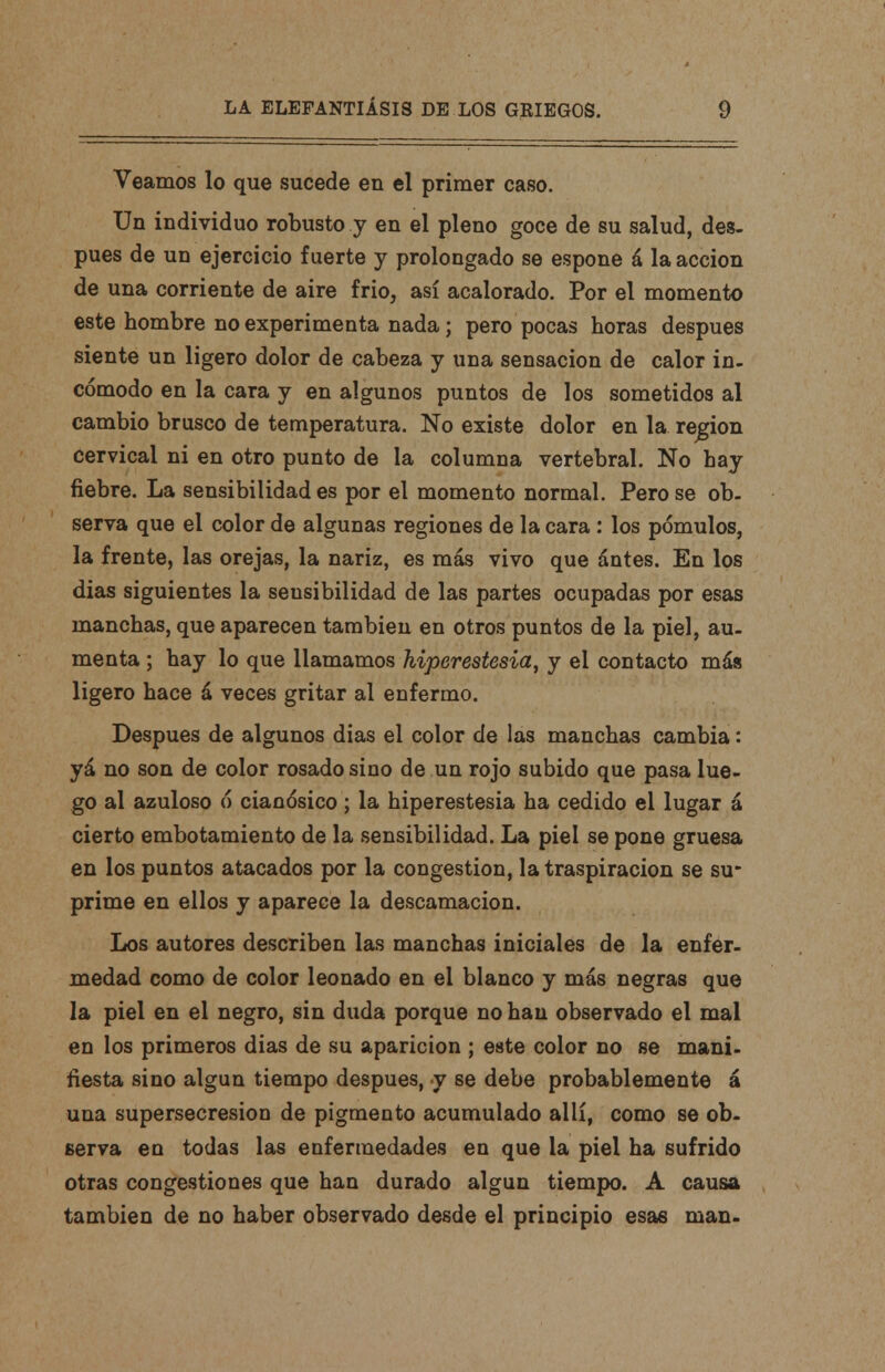 Veamos lo que sucede en el primer caso. Un individuo robusto y en el pleno goce de su salud, des- pués de un ejercicio fuerte y prolongado se espone á la acción de una corriente de aire frió, así acalorado. Por el momento este hombre no experimenta nada; pero pocas horas después siente un ligero dolor de cabeza y una sensación de calor in- cómodo en la cara y en algunos puntos de los sometidos al cambio brusco de temperatura. No existe dolor en la región cervical ni en otro punto de la columna vertebral. No hay fiebre. La sensibilidad es por el momento normal. Pero se ob- serva que el color de algunas regiones de la cara: los pómulos, la frente, las orejas, la nariz, es más vivo que ántes. En los dias siguientes la sensibilidad de las partes ocupadas por esas manchas, que aparecen también en otros puntos de la piel, au- menta ; hay lo que llamamos hiperestesia, y el contacto más ligero hace á veces gritar al enfermo. Después de algunos dias el color de las manchas cambia: yá no son de color rosado sino de un rojo subido que pasa lue- go al azuloso ó cianósico; la hiperestesia ha cedido el lugar á cierto embotamiento de la sensibilidad. La piel se pone gruesa en los puntos atacados por la congestión, la traspiración se su- prime en ellos y aparece la descamación. Los autores describen las manchas iniciales de la enfer- medad como de color leonado en el blanco y más negras que la piel en el negro, sin duda porque no han observado el mal en los primeros dias de su aparición ; este color no se mani- fiesta sino algún tiempo después, y se debe probablemente á una supersecresion de pigmento acumulado allí, como se ob- serva en todas las enfermedades en que la piel ha sufrido otras congestiones que han durado algún tiempo. A causa también de no haber observado desde el principio esa6 man-